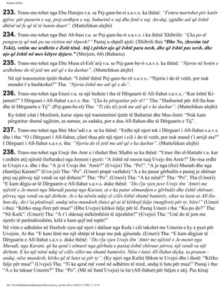 Rijadus Salihin 
233. Trans­me­tohet 
nga Ebu Hurejre r.a. se Pej­gam­be­ri 
s.a.v.s. ka thënë: “Femra martohet për katër 
gjëra: për pasurin e saj, prej­ardhjen 
e saj, bukurinë e saj dhe fenë e saj. An­daj, 
zgjidhe atë që është 
dhënë në fe që të të lumin duart”. (Muttefekun alejhi) 
234. Trans­me­tohet 
nga Ibni Ab­basi 
r.a. se Pej­gam­be­ri 
s.a.v.s. i ka thënë Xhibrilit: “Çka po të 
pengon ty që nuk po na viziton më shpesh?” Pastaj u shpall ajeti: (Xhibrili tha) “Dhe Ne, zbresim (në 
Tokë), vetëm me urdhrin e Zotit tënd. Atij i përket ajo që është para nesh, dhe që është pas nesh, dhe 
ajo që është në mes këtyre dyjave.” (Merjem, 64) (Buhariu) 
235. Trans­me­tohet 
nga Ebu Musa el-Esh’arij r.a. se Pej­gam­be­ri 
s.a.v.s. ka thënë: “Njeriu në botën e 
ardhshme do të jetë me atë që e ka dashur”. (Muttefekun alejhi) 
Në një transmetim tjetër thuhet: “I është thënë Pej­gam­be­rit 
s.a.v.s.: “Njeriu i do të vetët, por nuk 
mundet t’u bashkohet?” Tha: “Njeriu është me atë që e do”. 
236. Trans­me­tohet 
nga Enesi r.a. se një beduin i tha të Dërguarit të All-llahut s.a.v.s.: “Kur është Ki­jameti?” 
I Dërguari i All-llahut s.a.v.s. tha: “Çka ke përgatitur për të?” Tha: “Dashurinë për All-lla­hun 
dhe të Dërguarin e Tij”. (Pej­gam­be­ri) 
Tha: “Ti (do të) jesh me atë që e ke dashur”. (Muttefekun alejhi) 
Ky është citat i Muslimit, kurse sipas një transmetimi tjetër të Buhariut dhe Mus­limit: 
“Nuk kam 
përgatitur shumë agjërim, as namaz, as sadaka, por e dua All-llahun dhe të Dërguarin e Tij”. 
237. Trans­me­tohet 
nga Ibni Mes’udi r.a. se ka thënë: “Erdhi një njeri tek i Dërguari i All-llahut s.a.v.s. 
dhe i tha: “O i Dërguari i All-llahut, çfarë thua për një njeri i cili i do të vetët, por nuk mund t’i arrijë ata?” 
I Dërguari i All-llahut s.a.v.s. tha: “Njeriu do të jetë me atë që e ka dashur”. (Muttefekun alejhi) 
238. Trans­me­tohet 
nga Usejr ibn Amr e i thuhet Ibni Xhabir se ka thënë: “Umer ibn el-Hattabi r.a. kur 
i erdhën atij njësitë (luftarake) nga Jemeni i pyeti: “A është në mesin tuaj Uvejs ibn Amir?” De­risa 
erdhi 
te Uvejsi r.a. dhe i tha: “A je ti Uvejs ibn ‘Amir?” (Uvejsi) Tha. “Po!”. “A je nga (fisi) Muradi dhe nga 
(familja) Karani?” (Uve­jsi) 
Tha: “Po”. (Umeri prapë vazhdoi) “A e ke pasur gërbulën e pastaj je shëruar 
prej saj përveç një vendi sa një dirhem?” Tha: “Po”. (Umeri) Tha: “A ke nënë?” Tha: “Po”. Tha (Umeri): 
“E kam dëgju­ar 
të Dërguarin e All-llahut s.a.v.s. duke thënë: “Do t'ju vjen juve Uvejs ibn ‘Amiri me 
njësitë e Je­menit 
nga Muradi pastaj nga Karani, ai e ka patur sëmundjen e gërbulës dhe është shëruar, 
përveç nga vendi sa një dirhem. Ai e ka nënën ndaj së cilës është shumë bamirës, sikur ta luste ai All-lla­hun 
diç, do t’ia plotësojë, andaj nëse mundesh (lute) që ai të kërkojë falje (magfiret) për ty, bëre!” (Umeri 
i tha): “Kërko mag­firet 
për mua!” (Dhe Uvejsi) kërkoi falje për të. Pastaj Umeri i tha: “Ku po do?” Tha: 
“Në Kufe”. (Umeri) Tha: “A t’i shkruaj mëkëmbësit të atjeshëm?” (Uvejsi) Tha: “Unë do të jem me 
njerëz të parëndësishëm, këtë e kam qejf më tepër!” 
Në vitin e adhshëm në Haxhxh vjen një njeri i dalluar nga Kufa i cili takohet me Umerin e ky e pyet për 
Uvejsin. Ai tha: “E kam lënë me një shtëpi të keqe me pak gjësende. (Umeri) Tha: “E kam dëgjuar të 
Dërguarin e All-llahut s.a.v.s. duke thënë: “Do t'ju vjen Uvejs ibn ‘Amir me njësitë e Je­menit 
nga 
Muradi, nga Karani, që ka qenë i sëmurë nga gërbula e pastaj është shëruar përveç një vendi sa një 
dirhem. E ka një nënë ndaj së cilës sillet me shumë bamirësi. Nëse i lutet All-llahut diçka, ia pranon - 
andaj, nëse mundesh, kërko që të lutet ai për ty”. (Ky njeri nga Kufa) Shkon te Uvejsi dhe i thotë: “Kërko 
falje për mua!” (Uvejsi) Tha: “Ti ke qenë më vonë në udhëtim të mirë, andaj ti lutu për mua!” Pastaj i tha: 
“A e ke takuar Umerin?” Tha: “Po”. (Më në fund Uvejsi) iu lut (All-llahut) për faljen e atij. Pas kësaj 
file:///D|/Abdullah/kurandhesunet/libra/vjetra/rij_sal.htm (48 of 169)23.12.2003 11:15:47 
 