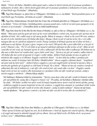 Rijadus Salihin 
thënë: “Vërtet All-llahu i Madhëri­shëm 
gjatë natës e mban të shtrirë dorën për të pranuar pendimin e 
mëkatarëve të ditës; dhe e shtrin dorën gjatë ditës për të pranuar pendimin e mëkatarëve të natës, derisa 
të lind Dielli nga Perëndimi”. (Muslimi) 
15. Nga Ebu Hurejre r.a. përci­llet 
se I Dërguari i All-llahut s.a.v.s. ka thënë: “Kush pendohet para se të 
lind Dielli nga Perëndimi, All-llahu do ta falë”. (Muslimi) 
16. Nga Ebu Abdurrahman Ab­dull- 
llah ibn Umer ibn el-Hattab përcillet se I Dërguari i All-llahut s.a.v. 
s. ka thënë: “Vërtet All-llahu i Gjithëfuqishëm e pranon pendi­min 
e robit të vet deri para gargarës së tij 
(frymës së tij të fundit)”. (Tirmidhiu thotë se është hadith hasen) 
17. Nga Ebu Seid Sa’d ibn Ma­lik 
ibn Sinan el-Hudrij r.a. për­ci­llet 
se i Dërguari i All-llahut s.a.v.s. ka 
thënë: “Moti para jush ka qenë një njeri që ka vrarë nëntëdhjete e nëntë veta, ka pyetur për njeriun më të 
dijshëm në botë. Atë e udhë­zuan 
te një murg (prift). Shkon te murgu e i thotë se ka vrarë 99 veta, andaj a 
ka për të tevbe (mëshirë prej All-llahut dhe falje). Murgu i thotë se për të nuk ka tevbe. Ky e vret edhe 
murgun dhe me të i plotëson njëqind të vrarët. Pastaj vazhdon të kërkojë njeriun më të ditur në botë, e 
udhëzuan te një dijetar. Ky pasi e gjen i tregon se ka vrarë 100 njerëz dhe e pyet edhe këtë se a ka për të 
tevbe? Dijetari i tha: “Po! E cili është ai që mund të ndërhyjë ndërmjet tij dhe tevbes së tij? -Shko në atë 
vend dhe në atë vend, aty banojnë njerëz të cilët e adhurojnë All-lla­hun 
edhe ti adhuroje All-llahun me ta 
dhe mos u kthe kurrë në vendin tënd, sepse është vend i keq”. Njeriu u nis për në vendin e adhu­rimit 
të 
All-llahut dhe kur arriti në gjysmë të rrugës i erdhi vdekja. Atëherë lindi grindja në mes en­gjëjve 
të 
mëshirës dhe engjëj­ve 
të dënimit. Engjëjt e mëshirës thanë: “Ai deri këtu ka ardhur i penduar për 
mëkatet me zemër të drejtuar kah All-llahu i Madhërishëm”. Kurse engjëjt e dënimit thanë: “Asnjëherë 
më parë nuk ka bërë mirë”. Atëherë këtyre engjëjve u vjen një engjëll tjetër në formë të njeriut e këta e 
morën për gjykatës që të gjykojë se cilët kanë të drejtë. Ky u thotë: “Matni në mes dy vendeve (vendit të 
adhurimit dhe atij të mëkateve), e më afër cilit vend të jetë, atij vendi edhe i ta­kon”. 
Engjëjt e matën 
hapë­sirën 
në mes dy vendeve dhe konstatuan se i penduari ishte më afër vendit që synonte, andaj e 
morën engjëjt e mëshirës”. (Mutte­fekun 
alejhi) 
Në Sahihun e Buhariut është ky transmetim: “Njeriu i pen­duar 
ishte më afër vendit të ibadetit vetëm 
për një pëllëm­bë, 
andaj dhe u llogarit si banor i tij”. Po ashtu, në Sa­hihun 
e Buhariut i shtohet edhe 
ky citat: “All-llahu i urdhë­ron 
njërit vend (të keqit) largohu kurse tjetrit vend (të mirit) afrohu, pastaj 
urdhëron engjëjt ta masin largësinë në mes dy vendeve, e engjëjt kon­statojnë 
se i penduari është vetëm 
për një pëllëmbë më afër vendit të tevbes dhe ibadetit - andaj iu falën mëkatet”. Kurse në një trans­metim 
qëndron: “Me gjoksin e zemrën e tij ishte më afër ven­dit 
të tevbes dhe de­votshmërisë”. 
18. Nga Ibni Abbasi dhe Enes ibni Maliku r.a. përcillet se I Dër­guari 
i All-llahut s.a.v.s. ka thënë: 
“Sikur njeriu të kishte një luginë me arë, do të dëshironte t’i ketë dy lugina (në vend të njërës). Dhe gojën 
e tij asgjë nuk mund ta mbushë (ngopë) përveç dheut. Atyre që bëjnë tevbe All-llahu xh.sh. ua pranon 
tevben e tyre”. (Muttefekun alejhi) 
file:///D|/Abdullah/kurandhesunet/libra/vjetra/rij_sal.htm (5 of 169)23.12.2003 11:15:47 
 