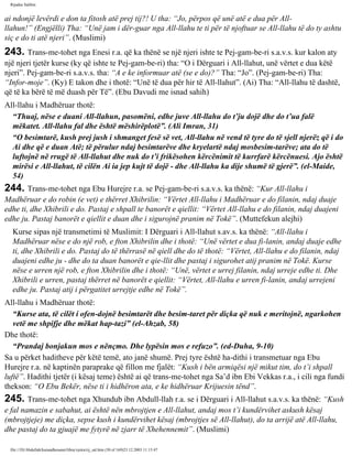 Rijadus Salihin 
ai ndonjë levërdi e don ta fitosh atë prej tij?! U tha: “Jo, përpos që unë atë e dua për All-llahun!” 
(Engjëlli) Tha: “Unë jam i dër­guar 
nga All-llahu te ti për të njoftuar se All-llahu të do ty ashtu 
siç e do ti atë njeri”. (Muslimi) 
243. Trans­me­tohet 
nga Enesi r.a. që ka thënë se një njeri ishte te Pej­gam­be­ri 
s.a.v.s. kur kalon aty 
një njeri tjetër kurse (ky që ishte te Pej­gam­be­ri) 
tha: “O i Dërguari i All-llahut, unë vërtet e dua këtë 
njeri”. Pej­gam­be­ri 
s.a.v.s. tha: “A e ke informuar atë (se e do)?” Tha: “Jo”. (Pej­gam­be­ri) 
Tha: 
“Infor­moje”. 
(Ky) E takon dhe i thotë: “Unë të dua për hir të All-llahut”. (Ai) Tha: “All-llahu të dashtë, 
që të ka bërë të më duash për Të”. (Ebu Davudi me isnad sahih) 
All-llahu i Madhëruar thotë: 
“Thuaj, nëse e duani All-llahun, pasomëni, edhe juve All-llahu do t’ju dojë dhe do t’ua falë 
mëkatet. All-llahu fal dhe është mëshirëplotë”. (Ali Imran, 31) 
“O besimtarë, kush prej jush i shmanget fesë së vet, All-llahu në vend të tyre do të sjell njerëz që i do 
Ai dhe që e duan Atë; të përulur ndaj besimtarëve dhe kryelartë ndaj mosbesim­tarëve; 
ata do të 
luftojnë në rrugë të All-llahut dhe nuk do t’i frikësohen kërcënimit të kurrfarë kërcënuesi. Ajo është 
mirësi e All-llahut, të cilën Ai ia jep kujt të dojë - dhe All-llahu ka dije shumë të gjerë”. (el-Maide, 
54) 
244. Trans­me­tohet 
nga Ebu Hurejre r.a. se Pej­gam­be­ri 
s.a.v.s. ka thënë: “Kur All-llahu i 
Madhëruar e do robin (e vet) e thërret Xhibrilin: “Vërtet All-llahu i Madhëruar e do filanin, ndaj duaje 
edhe ti, dhe Xhibrili e do. Pastaj e shpall te banorët e qiellit: “Vërtet All-llahu e do filanin, ndaj duajeni 
edhe ju. Pastaj banorët e qiellit e duan dhe i sigurojnë pranim në Tokë”. (Muttefekun alejhi) 
Kurse sipas një transmetimi të Muslimit: I Dërguari i All-llahut s.av.s. ka thënë: “All-llahu i 
Madhëruar nëse e do një rob, e fton Xhibrilin dhe i thotë: “Unë vërtet e dua fi­lanin, 
andaj duaje edhe 
ti, dhe Xhibrili e do. Pastaj do të thërrasë në qiell dhe do të thotë: “Vërtet, All-llahu e do filanin, ndaj 
duajeni edhe ju - dhe do ta duan banorët e qie­llit 
dhe pastaj i sigurohet atij pranim në Tokë. Kurse 
nëse e urren një rob, e fton Xhibrilin dhe i thotë: “Unë, vërtet e urrej filanin, ndaj urreje edhe ti. Dhe 
Xhibrili e urren, pastaj thërret në banorët e qiellit: “Vërtet, All-llahu e urren fi­lanin, 
andaj urrejeni 
edhe ju. Pastaj atij i përgatitet urrejtje edhe në Tokë”. 
All-llahu i Madhëruar thotë: 
“Kurse ata, të cilët i ofen­dojnë 
besimtarët dhe besim­taret 
për diçka që nuk e meritojnë, ngarkohen 
vetë me shpifje dhe mëkat hap­tazi” 
(el-Ahzab, 58) 
Dhe thotë: 
“Prandaj bonjakun mos e nënçmo. Dhe lypësin mos e refuzo”. (ed-Duha, 9-10) 
Sa u përket haditheve për këtë temë, ato janë shumë. Prej tyre është ha­dithi 
i transmetuar nga Ebu 
Hurejre r.a. në kaptinën paraprake që fillon me fjalët: “Kush i bën armiqësi një mikut tim, do t’i shpall 
luftë”. Hadithi tjetër (i kësaj teme) është ai që trans­me­tohet 
nga Sa’d ibn Ebi Vekkas r.a., i cili nga fundi 
thekson: “O Ebu Bekër, nëse ti i hidhëron ata, e ke hidhëruar Krijuesin tënd”. 
245. Trans­me­tohet 
nga Xhundub ibn Abdull-llah r.a. se i Dërguari i All-llahut s.a.v.s. ka thënë: “Kush 
e fal namazin e sabahut, ai është nën mbrojtjen e All-llahut, andaj mos t’i kundërvihet askush kësaj 
(mbrojtjeje) me diçka, sepse kush i kundërvihet kësaj (mbrojtjes së All-llahut), do ta arrijë atë All-llahu, 
dhe pastaj do ta gjuajë me fytyrë në zjarr të Xhehennemit”. (Muslimi) 
file:///D|/Abdullah/kurandhesunet/libra/vjetra/rij_sal.htm (50 of 169)23.12.2003 11:15:47 
 