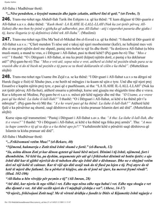 Rijadus Salihin 
All-llahu i Madhëruar thotë: 
“...Nëse pendohen, e kryejnë namazin dhe japin zekatin, atëherë lini të qetë.” (et-Tewbe, 5) 
246. Trans­me­tohet 
nga Abdull-llah Tarik ibn Eshjem r.a. që ka thënë: “E kam dëgjuar të Dër­guarin 
e 
All-llahut s.a.v.s. duke thënë: “Kush thotë: LA ILAHE IL-LALL-LLAH (Nuk ka zot tjetër përveç All-llahut) 
dhe mo­hon 
hy­jninë 
e gjithçka që adhurohet, pos All-llahut - atij i sigurohet pasuria dhe gjaku i 
tij, kurse llogaria (e tij definitive) është tek All-llahu”. (Muslimi) 
247. Trans­me­tohet 
nga Ebu Ma’bed el-Mikdad ibn el-Esved r.a. që ka thënë: “I thashë të Dër­guarit 
të 
All-llahut s.a.v.s.: “Çfarë mendon Ti nëse unë e takoj një njeri mosbesimtar (kafir), ne luftojmë mes veti 
dhe ai ma pret njërën dorë me shpatë, pastaj stre­hohet 
te një lis dhe thotë: “Iu dorëzova All-llahut (u bëra 
musli­man), 
a mund ta vras, o i Dërguar i All-llahut, pasi ta thotë këtë? (Pej­gam­be­ri) 
Tha: “Mos e 
vrit!” I thashë: “O i Dërguari i All-llahut, ai ma ka prerë (këput) njërën dorë, e pastaj e ka deklaruar 
atë!” (Pej­gam­be­ri) 
Tha: “Mos e vrit atë, sepse nëse e vret, atëherë ai është në pozitën tënde para se ta 
vrasish dhe ti do të biesh në pozitën e tij para se ta thotë deklaratën të cilën e ka thënë”. (Muttefekun 
alejhi) 
248. Trans­me­tohet 
nga Usame ibn Zejd r.a. se ka thënë: “I Dër­guari 
i All-llahut s.a.v.s na dërgoi në 
Hurek (lagje e fisit) të Xhuhe­jnes, 
e ne herët në mëngjes i ta­kuam 
në ujin e tyre. Unë dhe një njeri prej 
Ensarëve e kapëm njërin prej tyre, e pasi që e paaftësuam, ai tha: “LA ILAHE IL-LALL-LLAH” (Nuk ka 
zot tjetër përveç All-lla­hut), 
atëherë ensariu u përmbajt, kurse unë gjuajta me shigjetën time dhe e vrava. 
Kur u kthyem në Medine, Pej­gam­be­ri 
s.a.v.s. mësoi për këtë ngjarje dhe më tha: “O Usame, a e vrave 
pasi që ka thënë: La ilahe il-lall-llah?” I thashë: “O i Dërguari i All-llahut, ai këtë e ka thënë për t’u 
mbrojtur”. (Pej­gam­be­ri) 
Më tha: “A e ke vrarë pasi që ka thënë: La ilahe il-lall-llah?” Atëherë këtë 
fjalë e ka përsëritur aq shumë, saqë dëshirova të mos e kisha pranuar Islamin deri atë ditë”. (Muttefekun 
alejhi) 
Kurse sipas një transmetimi: “Pastaj i Dërguari i All-llahut s.av.s. tha: “A tha: La ilahe il-lall-llah, dhe 
ti e vrave?” I thashë: “O i Dërguari i All-llahut, ai këtë e ka thënë nga frika prej armës”. Tha: “A mos 
ia hape zemrën e tij që ta dije a e ka thënë apo jo?!” Vazhdimisht këtë e përsëriti saqë dëshirova që 
Islamin ta kisha pranuar atë ditë”. 
All-llahu i Madhëruar thotë: 
“...Frikësomuni vetëm Mua!” (el-Bekare, 40) 
“Njëmend, hakmarrja e Zotit tënd është shumë e fortë.” (el-Buruxh, 12) 
“Ja, ashtu dënon Zoti yt kur dënon qytetet që kanë bërë mizori. Dënimi i tij është, njëmend, fort i 
dhembshëm. Në këtë ka, pa dyshim, argumente për atë që i frikësohet dënimit në botën tjetër; e ajo 
është ditë kur të gjithë njerëzit do të tubohen dhe ajo është ditë e dëshmuar. Dhe ne e shtyjmë vetëm 
deri në një kohë të caktuar. Kur të vijë ajo ditë asnjë nuk do të flasë pa lejen e tij. Prej atyre do të 
ketë të mjerë dhe fatlumë. Sa u përket të këqijve, ata do të jenë në zjarr, ku merret frymë rëndë”. 
(Hud. 102-106) 
“All-llahu u bën vërejtje për pezmin e tij” (Ali Imran, 28) 
“Atë ditë, kur njeriu ik nga vëllai i vet. Edhe nga nëna edhe nga babai i vet. Edhe nga shoqja e vet 
dhe djemtë e vet. Atë ditë secilit njeri do t’i mjaftojë çështja e vet”. (Abese, 34-37) 
“O njerëz, frikësojuni Zotit tuaj! Me të vërtetë dridhja e fundit (e Ditës së Kijametit) është ngjarje e 
file:///D|/Abdullah/kurandhesunet/libra/vjetra/rij_sal.htm (51 of 169)23.12.2003 11:15:47 
 