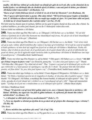 Rijadus Salihin 
madhe. Atë ditë kur shihni që secila femër me fëmijë për gjiri do ta lë atë, dhe secila shtatzënë do ta 
hedhë frytin e vet (dështojë) dhe do shohësh njerëz të dehur; e ata nuk janë të dehur, por dënimi i 
All-llahut është i tmerrshëm”. (el-Haxhxh, 1-2) 
“Kurse ai që i është frikësuar forcës së Zotit të vet, do të ketë dy Xhennete”. (err-Rrahman, 46) 
“Do t’i qasen njëri-tjetrit duke u pyetur. Dhe duke thënë: “Më herët kemi pasur kujdes në familjen 
tonë. E All-llahu na dhuroi mëshirë dhe na ruajti nga vuajtja në zjarr. Ne i jemi lutur edhe më parë, 
Ai është me të vërtetë bamirës dhe i mëshir­shëm”. 
(et-Tur, 25-28) 
Për këtë temë ka shumë ajete të njohura. Qëllim yni ka qenë të japim shenjë në disa sosh, dhe e bëmë. Sa 
u përket haditheve, po ashtu janë shumë, por ne do t’i theksojmë vetëm disa sosh. 
Suksesi është me ndihmën e All-llahut. 
249. Trans­me­tohet 
nga Ibni Mes’udi r.a. se i Dërguari i All-lla­hut 
s.a.v.s. ka thënë: “Në atë ditë 
(Ditën e Gjykimit) do të sillet Xhe­hennemi 
me shtatëdhjetë mijë frena, Në çdo fre do të ketë shtatëdhjetë 
mijë engjëj të cilët e tërhe­qin”. 
(Muslimi) 
250. Trans­me­tohet 
nga Ebu Dherri r.a. se i Dërguari i All-lla­hut 
s.a.v.s. ka thënë: “Unë vërtet shoh 
atë që ju nuk e shihni. Qielli krikëllon dhe i takon (i ka hije) që të krikëllojë. Në të nuk ka vend në madhësi 
të katër gishtave e të mos ketë një engjëll me fytyrë në se­xhde 
për All-llahun e Madhëruar. Pasha All-llahun, 
sikur të dinit ju çka di unë, do të qeshnit pak e do të qanit shumë dhe as që do të dëfreheshit me 
gratë në shtrat, por do të ngjiteshit nëpër lartësira duke iu përkushtuar All-llahut të Madhëruar (me lutje 
të pandërprera)”. (Tirmidhiu thotë: hadith hasen) 
251. Trans­me­tohet 
nga Ebu Hurejre r.a. që ka thënë: “I Dër­guari 
i All-llahut s.a.v.s. e lexoi: “Atë ditë 
ajo (Toka) i tregon la­jmet 
e veta”. (ez-Zilzal,4), pastaj tha: “A e dini cilat janë lajmet e saj?” Thanë: 
“All-llahu dhe i Dër­guari 
i Tij e dinë më së miri”. Tha: “Lajmet e saj janë që të dëshmojë për secilin rob 
apo robëreshë se ç’kanë punuar në sipërfaqen e saj dhe do t’i thotë: ‘Ke punuar këtë dhe këtë (filan 
punën), në filan ditën!' Ja, pra, këto janë lajmet e saj”. (Tirmidhiu thotë: hadith hasen sahih) 
252. Trans­me­tohet 
nga Aisheja r.a. se ka thënë: E kam dëgjuar të Dërguarin e All-llahut s.a.v.s. duke 
thënë: “Në Ditën e Gjykimit njerëzit do të ringjallen të zbathur, të zhveshur dhe të pabërë sunnet”. Unë i 
thashë: “O i Dërguari i All-llahut, a meshkujt dhe femrat bashkë, të shikojnë në njëri-tjetrin?“ Tha: “Oj 
Aishe, gjendja do të jetë shumë më e vështirë se sa t’i preokupojë një gjë e tillë”. Sipas një transmetimi 
tjetër: “Çështja do të jetë më e rëndësishme se sa të shikojnë njëri-tjetrin”. (Mutte­fekun 
alejhi) 
All-llahu i Madhëruar thotë: 
“Thuaj: “O njerëzit e mi që keni bërë gabim ndaj ve­tes, 
mos e këputni shpresën te mëshira e All-llahut! 
All-llahu, me siguri do t’ua falë të gjitha mëkatet; Ai, njëmend, fal shumë dhe është i 
mëshirshëm”. (ez-Zumer, 53) 
“...A dënojmë ne dikë tjetër përveç mosbesimtarit?” (Sebe’e, 17) 
“...Neve na shpallet se dënimi pa dyshim do ta go­dasë 
atë që gënjen dhe shmanget (nga e vërteta)”, 
(Tâ Hâ, 48) 
Dhe thotë: 
“...Kurse mëshira ime ngërthen çdo send.” (el-A’raf, 156) 
253. Trans­me­tohet 
nga Ebu Dherri r.a. se Pej­gam­be­ri 
s.a.v.s. ka thënë: “All-llahu i Madhëruar 
file:///D|/Abdullah/kurandhesunet/libra/vjetra/rij_sal.htm (52 of 169)23.12.2003 11:15:47 
 