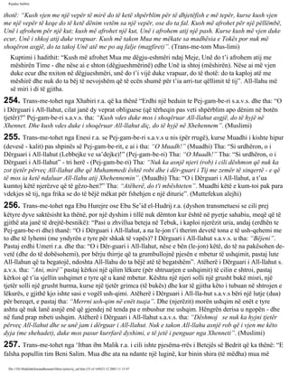 Rijadus Salihin 
thotë: “Kush vjen me një vepër të mirë do të ketë shpërblim për të dhjetëfish e më tepër, kurse kush vjen 
me një vepër të keqe do të ketë dënim vetëm sa një vepër, ose do ta fal. Kush më afrohet për një pëllëmbë, 
Unë i afrohem për një kut; kush më afrohet një kut, Unë i afrohem atij një pash. Kurse kush më vjen duke 
ecur, Unë i shkoj atij duke vrapuar. Kush më takon Mua me mëkate sa madhësia e Tokës por nuk më 
shoqëron asgjë, do ta takoj Unë atë me po aq falje (magfiret)”. (Trans­me­tom 
Mus­limi) 
Kuptimi i hadithit: “Kush më afrohet Mua me dëgju­eshmëri 
ndaj Meje, Unë do t’i afrohem atij me 
mëshirën Time - dhe nëse ai e shton (dëgjueshmërinë) edhe Unë ia shtoj (mëshirën). Nëse ai më vjen 
duke ecur dhe nxiton në dëgjueshmëri, unë do t’i vijë duke vrapuar, do të thotë: do ta kaploj atë me 
mëshirë dhe nuk do ta bëj të nevojshëm që të ecën shumë për t’ia arri­tur 
qëllimit të tij”. All-llahu më 
së miri i di të gjitha. 
254. Trans­me­tohet 
nga Xhabiri r.a. që ka thënë “Erdhi një beduin te Pej­gam­be­ri 
s.a.v.s. dhe tha: “O 
i Dërguari i All-llahut, cilat janë dy veprat obliguese (që tërheqin pas veti shpërblim apo dënim në botën 
tjetër)?” Pej­gam­be­ri 
s.a.v.s. tha: “Kush vdes duke mos i shoqëruar All-llahut asgjë, do të hyjë në 
Xhennet. Dhe kush vdes duke i shoqëruar All-llahut diç, do të hyjë në Xhehennem”. (Muslimi) 
255. Trans­me­tohet 
nga Enesi r.a. se Pej­gam­be­ri 
s.a.v.s u nis (për rrugë), kurse Muadhi i kishte hipur 
(devesë - kalit) pas shpinës së Pej­gam­be­rit, 
e ai i tha: “O Muadh!” (Muadhi) Tha: “Si urdhëron, o i 
Dërguari i All-llahut (Lebbejke ve sa’dejke)!” (Pej­gam­be­ri) 
Tha: “O Muadh!” Tha: “Si urdhëron, o i 
Dërguari i All-llahut” - tri herë - (Pej­gam­be­ri) 
Tha: “Nuk ka asnjë njeri (rob) i cili dëshmon që nuk ka 
zot tjetër përveç All-llahut dhe që Muhammedi është robi dhe i dër­guari 
i Tij me zemër të sinqertë - e që 
të mos ia ketë ndaluar All-llahu atij Xhehennemin”. (Muadhi) Tha: “O i Dërguari i All-llahut, a t’ua 
kumtoj këtë njerëzve që të gëzo­hen?” 
Tha: “Atëherë, do t'i mbështeten”. Muadhi këtë e kum­toi 
pak para 
vdekjes së tij, nga frika se do të bëjë mëkat për fshehjen e një diturie”. (Muttefekun alejhi) 
256. Trans­me­tohet 
nga Ebu Hurejre ose Ebu Se’id el-Hudrij r.a. (dyshon transmetuesi se cili prej 
këtyre dyve saktësisht ka thënë, por një dyshim i tillë nuk dëmton kur është në pyetje sahabiu, meqë që të 
gjithë ata janë të drejtë-besnikë): “Pasi u zhvillua beteja në Tebuk, i kaploi njerëzit uria, andaj (erdhën te 
Pej­gam­be­ri 
dhe) thanë: “O i Dërguari i All-llahut, a na le­jon 
t’i therim devetë tona e të ush­qehemi 
me 
to dhe të lyhemi (me yndyrën e tyre për shkak të vapës)? I Dërguari i All-llahut s.a.v.s. u tha: “Bëjeni”. 
Pastaj erdhi Umeri r.a. dhe tha: “O i Dër­guari 
i All-llahut, nëse e bën (le­jon) 
këtë, do të na pakësohen de­vetë 
(dhe do të dobësohemi), por bërju thirrje që ta grumbullojnë pjesën e mbetur të ushqimit, pastaj lute 
All-llahun që ta begatojë, ndoshta All-llahu do ta bëjë atë të begatshëm”. Atëherë i Dërguari i All-llahut s. 
a.v.s. tha: “Ani, mirë” pastaj kërkoi një qilim lëkure (për shtruarjen e ushqimit) të cilin e shtroi, pastaj 
kërkoi që t’ia sjellin ushqimet e tyre që u kanë mbetur. Kështu një njeri solli një grusht bukë misri, një 
tjetër solli një grusht hurma, kurse një tjetër grimca (të bukës) dhe kur të gjitha këto i tubuan në shtrojen e 
lëkurës, e gjithë kjo ishte sasi e vogël ush­qimi. 
Atëherë i Dërguari i All-lla­hut 
s.a.v.s bëri një lutje (dua) 
për bereqet, e pastaj tha: “Merrni ush­qim 
në enët tuaja”. Dhe (njerëzit) morën ushqim në enët e tyre 
ashtu që nuk lanë asnjë enë që gjendej në tenda pa e mbushur me ushqim. Hëngrën derisa u ngopën - dhe 
në fund prap mbeti ushqim. Atëherë i Dërguari i All-llahut s.a.v.s. tha: “Dëshmoj se nuk ka hyjni tjetër 
përveç All-llahut dhe se unë jam i dërguar i All-llahut. Nuk e takon All-llahu asnjë rob që i vjen me këto 
dyja (me shehadet), duke mos pasur kurrfarë dyshimi, e të jetë i penguar nga Xhenneti”. (Muslimi) 
257. Trans­me­tohet 
nga ‘Itban ibn Malik r.a. i cili ishte pjesëma­rrës 
i Betejës së Bedrit që ka thënë: “E 
falsha popullin tim Beni Salim. Mua dhe ata na ndante një luginë, kur binin shira (të mëdha) mua më 
file:///D|/Abdullah/kurandhesunet/libra/vjetra/rij_sal.htm (53 of 169)23.12.2003 11:15:47 
 