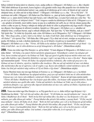 Rijadus Salihin 
bëhej vështirë të kaloj (deri) te xhamia e tyre, andaj erdha te i Dërguari i All-llahut s.a.v.s. dhe i thashë: 
“Më është dobësuar të pa­murit, 
kurse lugina e cila gjendet midis meje dhe popullit tim vër­shohet 
kur 
bien shira dhe më vështirësohet kalimi i saj, andaj do të dëshiroja që të vish e të falesh në një vend në 
shtëpinë time, të cilën unë do ta bëja faltore”. I Dërguari i All-llahut s.a.v.s. tha: “Do ta bëj këtë”. Të 
nesërmen më erdhi i Dërguari i All-llahut me Ebu Bekrin r.a., pasi që kaloi mjaftë dita. I Dërguari i All-llahut 
s.a.v.s. (para derës) kërkoi leje (për hyrje), unë i dhashë leje, e ai pasi hyri ende pa u ulur tha: “Ku 
po do ti që të falem në shtëpinë tënde?” Unë i tregova vendin ku dëshiroja të falet në të. I Dërguari s.a.v.s. 
- aty qëndroi në këmbë, mori tekbir, kurse ne pas tij u radhitëm (në saff), ku ai i fali dy rekate pastaj dha 
selam e edhe ne pas tij. Pastaj e mbajta në shtëpi për drekë të cilën ia përgatitëm atij (nga mielli i fërguar 
me dhjam). Kur dëgjuan të afërmit (vendësit, fqinjët) se i Dër­guari 
i All-llahut s.a.v.s. ndodhet në 
shtëpinë time, u tubuan burrat, saqë u mbush shtëpia plot. Një njeri tha: “Ç’bëri Maliku, nuk po e shoh?” 
Një tjetër tha: “Ai është dy­fytyrësh, 
nuk e don All-llahun e as të Dërguarin e Tij!” I Dërguari i All-llahut 
tha: “Mos thuaj ashtu, a nuk e sheh se ka thënë: La ilahe il-lall-llah- duke dëshiruar me të kënaqësinë e 
All-llahut?” (Ai njeriu) Tha: “All-llahu dhe i Dër­guari 
i Tij e dinë më së miri, mirëpo sa na përket neve, 
pasha All-llahun, ne nuk e shohim dashurinë e tij, as të folurit e tij përveç te munafikët!” Atëherë i 
Dërguari i All-llahut s.a.v.s. tha: “Vërtet, All-llahu ia ka ndaluar zjarrit (Xhehennemit) atë që thotë: - La 
ilahe il-lall-llah - me të cilën dëshiron ta arrijë kënaqësinë e All-llahut”. (Muttefekun alejhi) 
258. Trans­me­tohet 
nga Ebu Hurejre r.a. që ka thënë: “E kam dëgjuar të Dërguarin e All-llahut s.a.v.s 
duke thënë: “All-llahu e ka ndarë (bërë) mëshirën njëqind pjesë. Nëntëdhjetë e nëntë i ka mbajtur për 
Vete, kurse (vetëm) një pjesë e ka lëshuar në Tokë. Nga ajo pjesë të gjitha krijesat mëshi­rohen 
mes veti, 
saqë edhe kafsha e ngre thundrën (këmbën) e saj nga i vogli i saj nga frika se mos e lën­don”. 
Kurse sipas 
një transmetimi tjetër: “Vërtet All-llahu i ka njëqind mëshira (rahmete), dhe vetëm një prej tyre e ka 
lëshuar në mes të xhinëve, njerëzve, kafshëve dhe insekteve. Dhe me atë një mëshirë në mes veti duhen 
dhe mëshirohen dhe me të egërsira e do të voglin e saj. Kurse nën­tëdhjetë 
e nëntë mëshirat e tjera All-llahu 
i ka lënë për mëshirë ndaj robërve të Tij në Ditën e Gjy­kimit”. 
(Muttefekun alejhi) 
Kurse Muslimi trans­me­ton 
nga Selman el-Farisiu r.a. se i Dërguari i All-llahut s.a.v.s. ka thënë: 
“Vërtet All-llahu i Madhëruar ka njëqind mëshira; prej tyre një mëshirë është me të cilën mëshirohen 
krijesat mes veti, kurse nën­tëdhjetë 
e nëntë për Ditën e Gjykimit”. Kurse në një trans­metim 
tjetër: 
“Vërtet All-llahu i Madhëruar kur i ka krijuar qiejt dhe tokën, i ka krijuar edhe njëqind mëshira. Secila 
mëshirë mbulon mes qiellit dhe tokës. Vetëm një mëshirë e ka lëshuar në Tokë, me të cilën nëna e 
mëshiron fëmijën e saj, egërsirat dhe shpezët mëshirohen në mes veti, ndërsa në Ditën e Gjykimit do të 
plotësohet krejtësisht mëshira”. 
259. Trans­me­tohet 
nga Ebu Hurejre r.a. se Pej­gam­be­ri 
s.a.v.s. duke rrëfyer nga Krijuesi i tij i 
Madhëruar ka thënë. “Një rob bën një mëkat, dhe thotë: “O All-llahu im, ma fal mëkatin tim”, kurse All-llahu 
i Madhëruar do të thotë: “Robi im ka bërë një mëkat dhe e ka ditur se e ka Krijuesin i cili e fal 
mëkatin, por edhe dënon për mëkat”. Pastaj kthehet dhe përsëri bën mëkat, e pastaj thotë: “O Zot, ma fal 
mua mëkatin”, kurse All-llahu xh.sh. thotë. “Robi im bëri një mëkat, por e di se ka Krijuesin që fal mëkat, 
por edhe dënon për mëkat”. Pastaj kthehet dhe përsëri bën mëkat, dhe prapë thotë: “O Zot, ma fal mua 
mëkatin”, kurse i Lartmadhërishmi thotë: “Robi im bëri një mëkat, por e di se ka Kri­juesin 
i cili fal 
mëkat, por edhe dënon për mëkat. Unë tashmë, e kam falur robin tim, le të veprojë ç’të 
dojë!” (Muttefekun alejhi) 
file:///D|/Abdullah/kurandhesunet/libra/vjetra/rij_sal.htm (54 of 169)23.12.2003 11:15:47 
 