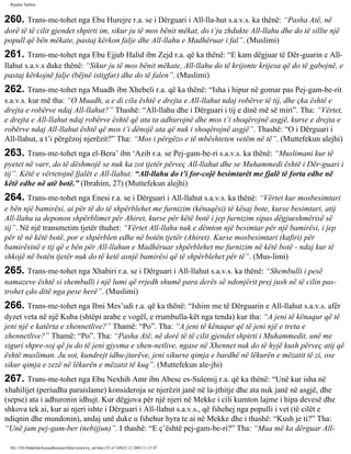 Rijadus Salihin 
260. Trans­me­tohet 
nga Ebu Hurejre r.a. se i Dërguari i All-lla­hut 
s.a.v.s. ka thënë: “Pasha Atë, në 
dorë të të cilit gjendet shpirti im, sikur ju të mos bënit mëkat, do t’ju zhdukte All-llahu dhe do të sillte një 
popull që bën mëkate, pastaj kërkon falje dhe All-llahu e Madhëruar i fal”. (Muslimi) 
261. Trans­me­tohet 
nga Ebu Ejjub Halid ibn Zejd r.a. që ka thënë: “E kam dëgjuar të Dër­guarin 
e All-llahut 
s.a.v.s duke thënë: “Sikur ju të mos bënit mëkate, All-llahu do të krijonte krijesa që do të gabojnë, e 
pastaj kërkojnë falje (bëjnë istigfar) dhe do të falen”. (Muslimi) 
262. Trans­me­tohet 
nga Muadh ibn Xhebeli r.a. që ka thënë: “Isha i hipur në gomar pas Pej­gam­be­rit 
s.a.v.s. kur më tha: “O Muadh, a e di cila është e drejta e All-llahut ndaj robërve të tij, dhe çka është e 
drejta e robërve ndaj All-llahut?” Thashë: “All-llahu dhe i Dërguari i tij e dinë më së miri”. Tha: “Vërtet, 
e drejta e All-llahut ndaj robërve është që ata ta adhurojnë dhe mos t’i shoqërojnë asgjë, kurse e drejta e 
robërve ndaj All-llahut është që mos t’i dënojë ata që nuk i shoqërojnë asgjë”. Thashë: “O i Dërguari i 
All-llahut, a t’i përgëzoj njerëzit?” Tha: “Mos i përgëzo e të mbështeten vetëm në të”. (Muttefekun alejhi) 
263. Trans­me­tohet 
nga el-Bera’ ibn ‘Azib r.a. se Pej­gam­be­ri 
s.a.v.s. ka thënë: “Muslimani kur të 
pyetet në varr, do të dëshmojë se nuk ka zot tjetër përveç All-llahut dhe se Muhammedi është i Dër­guari 
i 
tij”. Këtë e vërtetojnë fjalët e All-llahut: “All-llahu do t’i for­cojë 
besimtarët me fjalë të forta edhe në 
këtë edhe në atë botë.” (Ibrahim, 27) (Muttefekun alejhi) 
264. Trans­me­tohet 
nga Enesi r.a. se i Dërguari i All-llahut s.a.v.s. ka thënë: “Vërtet kur mosbesimtari 
e bën një bamirësi, ai për të do të shpërblehet me furnizim (kënaqësi) të kësaj bote, kurse besimtari, atij 
All-llahu ia deponon shpërblimet për Ahiret, kurse për këtë botë i jep furnizim sipas dëgjueshmërisë së 
tij”. Në një transmetim tjetër thuhet: “Vërtet All-llahu nuk e dëmton një besimtar për një bamirësi, i jep 
për të në këtë botë, por e shpërblen edhe në botën tjetër (Ahiret). Kurse mosbesimtari (kafiri) për 
bamirësinë e tij që e bën për All-llahun e Madhëruar shpërblehet me furnizim në këtë botë - ndaj kur të 
shkojë në botën tjetër nuk do të ketë asnjë bamirësi që të shpërblehet për të”. (Mus­limi) 
265. Trans­me­tohet 
nga Xhabiri r.a. se i Dërguari i All-llahut s.a.v.s. ka thënë: “Shembulli i pesë 
namazeve është si shembulli i një lumi që rrjedh shumë para derës së ndonjërit prej jush në të cilin pas­trohet 
çdo ditë nga pese herë”. (Muslimi) 
266. Trans­me­tohet 
nga Ibni Mes’udi r.a. që ka thënë: “Ishim me të Dërguarin e All-llahut s.a.v.s. afër 
dyzet veta në një Kuba (shtëpi arabe e vogël, e rrumbulla­kët 
nga tenda) kur tha: “A jeni të kënaqur që të 
jeni një e katërta e xhennetlive?” Thamë: “Po”. Tha: “A jeni të kënaqur që të jeni një e treta e 
xhennetlive?” Thamë: “Po”. Tha: “Pasha Atë, në dorë të të cilit gjendet shpirti i Muhammedit, unë me 
siguri shpre­soj 
që ju do të jeni gjysma e xhen­netlive, 
ngase në Xhennet nuk do të hyjë kush përveç atij që 
është musliman. Ju sot, kundrejt idhu­jtarëve, 
jeni sikurse qimja e bardhë në lëkurën e mëzatit të zi, ose 
sikur qimja e zezë në lëkurën e mëzatit të kuq”. (Muttefekun ale­jhi) 
267. Trans­me­tohet 
nga Ebu Nexhih Amr ibn Abese es-Sulemij r.a. që ka thënë: “Unë kur isha në 
xhahilijet (periudha paraislame) konsideroja se njerëzit janë në la­jthitje 
dhe ata nuk janë në asgjë, dhe 
(sepse) ata i adhuronin idhujt. Kur dëgjova për një njeri në Mekke i cili kumton lajme i hipa devesë dhe 
shkova tek ai, kur ai njeri ishte i Dërguari i All-llahut s.a.v.s., që fshehej nga populli i vet (të cilët e 
ndiqnin dhe mundonin), andaj unë duke u fshehur hyra te ai në Mekke dhe i thashë: “Kush je ti?” Tha: 
“Unë jam pej­gam­ber 
(nebijjun)”. I thashë: “E ç’është pej­gam­be­ri?” 
Tha: “Mua më ka dërguar All-file:/// 
D|/Abdullah/kurandhesunet/libra/vjetra/rij_sal.htm (55 of 169)23.12.2003 11:15:47 
 