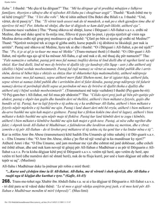 Rijadus Salihin 
llahu”. I thashë: “Me çka të ka dërguar?” Tha: “Më ka dërguar që të predikoj mbajtjen e lidhjeve 
familjare, thyerjen e idhujve dhe të njësohet All-llahu pa i shoqëruar asgjë”. Thashë: “Kush është me ty 
në këtë (rrugë)?” Tha: “I liri dhe robi”. Me të ishin atëherë Ebu Bekri dhe Bilali r.a. I thashë: “Unë, 
vërtet, do të pasoj ty”. Tha: “Ti vërtet tash assesi nuk do të mundesh, a nuk po e sheh gjendjen time dhe të 
njerëzve (të mi)? Por, kthehu në shtëpi, dhe kur të dëgjosh se kam dalë pub­likisht, 
atëherë eja”. 
(Transme­tuesi 
vazhdon:) Tha: “Pastaj shkova në shtëpi, kurse i Dërguari i All-llahut s.a.v.s. erdhi në 
Medine, dhe unë duke qenë te fa­milja 
ime, fillova të pyes për la­jmet, 
i pyetja njerëzit që vinin nga 
Medina derisa erdhi një grup prej medinasve që u thashë: “Çfarë po bën ai njeriu që erdhi në Medine?” 
Thanë: “Njerëzit nxitojnë tek ai (nga të gjitha anët), kurse populli i tij dëshiroi ta likuidojë, por nuk ia 
arritën”. Pastaj unë shkova në Medine, hyra tek ai dhe i thashë: “O i Dërguari i All-llahut, a po më njeh?” 
Tha: “Po, ti je ai që je ta­kuar 
me mua në Mekke” (Trans­metuesi 
thotë:) I thashë: “O i Dër­guari 
i All-llahut, 
më njofto nga ajo që të ka mësuar All-llahu, e që unë nuk e di, më thuaj diç për namazin?” Tha: 
“Fale namazin e sabahut, pastaj prit mos fal namaz (nafile) derisa të lind dielli dhe të ngrihet lartë sa një 
shtizë. Kur lind dielli, lind në mes dy brirëve të djallit (dy yje kundrejt yllit Sqap - astr.) dhe atëherë atij 
(diellit) i bëjnë sexhde mosbesimtarët. Pastaj fal (një namaz) se vërtet ai namaz është publik dhe i arrit­shëm, 
derisa të bëhet hija e shtizës sa shtiza (kur të shkurtohet hija maksimalisht), atëherë ndërpreje 
namazin (ose: mos fal namaz), sepse atëherë merr flakë Xhehen­nemi, 
kur të zgjatet hija, atëherë falu, 
sepse vërtet ai namaz është publik dhe i arritshëm deri të falet ikindia, pastaj prap ndërpreje (të falurit 
namaz) derisa të perëndojë dielli sepse ai perëndon në mes dy brirëve të djallit (koha e djallit) dhe 
atëherë atij i bëjnë sexhde mosbesimtarët”. (Transmetuesi më tutje vazhdon) I thashë (Pej­gam­be­rit): 
“O Pej­gam­ber 
i All-llahut, më fol mua për abdestin?” Tha: “Cilido njeri prej jush që bën për­gatitje 
për 
abdest, pastaj e shpër­lan 
gojën dhe hundën deri në thellësi, atëherë i bien mëkatet e fytyrës, gojës dhe 
hundës së tij. Pastaj, kur ta lajë fytyrën e tij ashtu siç e ka urdhëruar All-llahu, atëherë i bien mëkatet e 
fytyrës nëpër mjekrën e tij bashkë me ujin. Pastaj i lanë duart deri mbi bë­rryla, 
atëherë i bien mëkatet e 
du­arve 
bashkë me ujin kah majet e gishtave. Pastaj kur e fërkon kokën (me dorë të lagur), atëherë i bien 
mëkatet e kokës bashkë me ujin nëpër maje të flokëve. Pastaj kur lanë këmbët deri te zogu i këmbës, 
atëherë i bien mëkatet e këmbëve bashkë me ujin kah majet e gish­tave. 
Pastaj, ai nëse edhe ngrihet dhe 
falet; i shpreh lavdi All-llahut të Madhëruar, e falënderon dhe lavdëron ashtu siç meriton, dhe e zbraz 
zemrën e tij për All-llahun - do të lirohet prej mëkateve të tij ashtu siç ka qenë kur e ka lindur nëna e tij”. 
Kur ia rrëfen Amr ibn Abese (transmetuesi) këtë hadith Ebu Umamës që ishte sahabij i të Dër­guarit 
s.a.v. 
s. - Ebu Umame i tha: “O Amr ibn Abese, shiko ç’po flet në një vend që ta ka mundësuar ky njeri?” 
Atëherë Amri i tha: “O Ebu Umame, unë jam moshuar me vjet dhe eshtrat më janë dobësuar, edhe exheli 
më është afruar, dhe unë nuk kam nevojë të gënjej për All-llahun e Madhëruar e as për të Dërguarin e All-llahut 
s.a.v.s. Po ta kisha dëgjuar këtë prej të Dërguarit s.a.v.s. vetëm një herë, apo vetëm dy herë, apo 
vetëm tri herë (dhe numëroi deri në shtatë herë), nuk do ta flisja kurrë, por unë e kam dëgjuar atë edhe më 
tepër se aq”. (Muslimi) 
All-llahu i Madhëruar duke la­jmëruar 
për robin e mirë thotë: 
“...Kurse unë çështjen time ia lë All-llahut. All-llahu, me të vërtetë i sheh njerëzit, dhe All-llahu e 
ruajti nga të këqijat dhe kurthat e tyre.” (Gafir, 44-45) 
268. Trans­me­tohet 
nga Xhabir ibn Abdull-llahu r.a. se ai e ka dëgjuar të Dërguarin e All-llahut s.a.v.s. 
- tri ditë para se të vdesë duke thënë: “Le të mos e gjejë vdekja asnjërin prej jush, e të mos ketë për All-llahun 
e Madhëruar mendim të mirë (shpresë)”. (Mus­limi) 
file:///D|/Abdullah/kurandhesunet/libra/vjetra/rij_sal.htm (56 of 169)23.12.2003 11:15:47 
 