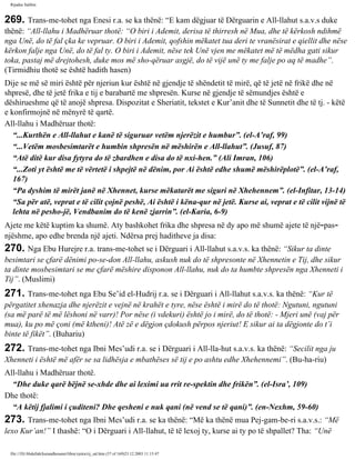 Rijadus Salihin 
269. Trans­me­tohet 
nga Enesi r.a. se ka thënë: “E kam dëgjuar të Dërguarin e All-llahut s.a.v.s duke 
thënë: “All-llahu i Madhëruar thotë: “O biri i Ademit, derisa të thirresh në Mua, dhe të kërkosh ndihmë 
nga Unë, do të fal çka ke vepruar. O biri i Ademit, qofshin mëkatet tua deri te vranësirat e qiellit dhe nëse 
kërkon falje nga Unë, do të fal ty. O biri i Ademit, nëse tek Unë vjen me mëkatet më të mëdha gati sikur 
toka, pastaj më drejtohesh, duke mos më sho­qëruar 
asgjë, do të vijë unë ty me falje po aq të madhe”. 
(Tirmidhiu thotë se është hadith hasen) 
Dije se më së miri është për njeriun kur është në gjendje të shëndetit të mirë, që të jetë në frikë dhe në 
shpresë, dhe të jetë frika e tij e barabartë me shpresën. Kurse në gjendje të sëmundjes është e 
dëshirueshme që të anojë shpresa. Dispozitat e Sheriatit, tekstet e Kur’anit dhe të Sunnetit dhe të tj. - këtë 
e konfirmojnë në mënyrë të qartë. 
All-llahu i Madhëruar thotë: 
“...Kurthën e All-llahut e kanë të siguruar vetëm njerëzit e humbur”. (el-A’raf, 99) 
“...Vetëm mosbesimtarët e humbin shpresën në mëshirën e All-llahut”. (Jusuf, 87) 
“Atë ditë kur disa fytyra do të zbardhen e disa do të nxi­hen.” 
(Ali Imran, 106) 
“...Zoti yt është me të vërtetë i shpejtë në dënim, por Ai është edhe shumë mëshirëplotë”. (el-A’raf, 
167) 
“Pa dyshim të mirët janë në Xhennet, kurse mëkatarët me siguri në Xhehennem”. (el-Infitar, 13-14) 
“Sa për atë, veprat e të cilit çojnë peshë, Ai është i këna­qur 
në jetë. Kurse ai, veprat e të cilit vijnë të 
lehta në pesho­jë, 
Vendbanim do të kenë zjarrin”. (el-Karia, 6-9) 
Ajete me këtë kuptim ka shumë. Aty bashkohet frika dhe shpresa në dy apo më shumë ajete të një­pas­njëshme, 
apo edhe brenda një ajeti. Ndërsa prej haditheve ja disa: 
270. Nga Ebu Hurejre r.a. trans­me­tohet 
se i Dërguari i All-llahut s.a.v.s. ka thënë: “Sikur ta dinte 
besimtari se çfarë dënimi po­se­don 
All-llahu, askush nuk do të shpresonte në Xhennetin e Tij, dhe sikur 
ta dinte mosbesimtari se me çfarë mëshire disponon All-llahu, nuk do ta humbte shpresën nga Xhenneti i 
Tij”. (Muslimi) 
271. Trans­me­tohet 
nga Ebu Se’id el-Hudrij r.a. se i Dërguari i All-llahut s.a.v.s. ka thënë: “Kur të 
përgatitet xhenazja dhe njerëzit e vejnë në krahët e tyre, nëse është i mirë do të thotë: Ngutuni, ngutuni 
(sa më parë të më lëshoni në varr)! Por nëse (i vdekuri) është jo i mirë, do të thotë: - Mjeri unë (vaj për 
mua), ku po më çoni (më ktheni)! Atë zë e dëgjon çdokush përpos njeriut! E sikur ai ta dëgjonte do t’i 
binte të fikët”. (Buhariu) 
272. Trans­me­tohet 
nga Ibni Mes’udi r.a. se i Dërguari i All-lla­hut 
s.a.v.s. ka thënë: “Secilit nga ju 
Xhenneti i është më afër se sa lidhësja e mbathëses së tij e po ashtu edhe Xhehennemi”. (Bu­ha­riu) 
All-llahu i Madhëruar thotë. 
“Dhe duke qarë bëjnë se­xhde 
dhe ai leximi ua rrit re­spektin 
dhe frikën”. (el-Isra’, 109) 
Dhe thotë: 
“A këtij fjalimi i çuditeni? Dhe qesheni e nuk qani (në vend se të qani)”. (en-Nexhm, 59-60) 
273. Trans­me­tohet 
nga Ibni Mes’udi r.a. se ka thënë: “Më ka thënë mua Pej­gam­be­ri 
s.a.v.s.: “Më 
lexo Kur’an!” I thashë: “O i Dërguari i All-llahut, të të lexoj ty, kurse ai ty po të shpallet? Tha: “Unë 
file:///D|/Abdullah/kurandhesunet/libra/vjetra/rij_sal.htm (57 of 169)23.12.2003 11:15:47 
 