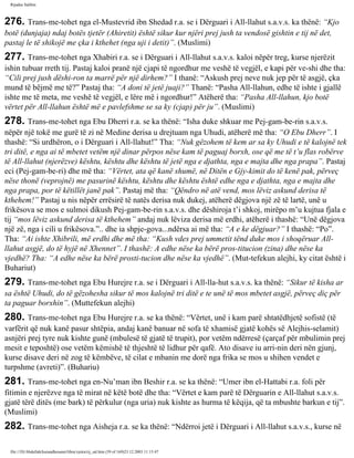 Rijadus Salihin 
276. Trans­me­tohet 
nga el-Mustevrid ibn Shedad r.a. se i Dërguari i All-llahut s.a.v.s. ka thënë: “Kjo 
botë (dunjaja) ndaj botës tjetër (Ahiretit) është sikur kur njëri prej jush ta vendosë gishtin e tij në det, 
pastaj le të shikojë me çka i kthehet (nga uji i detit)”. (Muslimi) 
277. Trans­me­tohet 
nga Xhabiri r.a. se i Dërguari i All-llahut s.a.v.s. kaloi nëpër treg, kurse njerëzit 
ishin tubuar rreth tij. Pastaj kaloi pranë një cjapi të ngordhur me veshë të vegjël, e kapi për ve­shi 
dhe tha: 
“Cili prej jush dëshi­ron 
ta marrë për një dirhem?” I thanë: “Askush prej neve nuk jep për të asgjë, çka 
mund të bëjmë me të?” Pastaj tha: “A doni të jetë juaji?” Thanë: “Pasha All-llahun, edhe të ishte i gjallë 
ishte me të meta, me veshë të vegjël, e lëre më i ngordhur!” Atëherë tha: “Pasha All-llahun, kjo botë 
vërtet për All-llahun është më e pavlefshme se sa ky (cjap) për ju”. (Muslimi) 
278. Trans­me­tohet 
nga Ebu Dherri r.a. se ka thënë: “Isha duke shkuar me Pej­gam­be­rin 
s.a.v.s. 
nëpër një tokë me gurë të zi në Medine derisa u drejtuam nga Uhudi, atëherë më tha: “O Ebu Dherr”. I 
thashë: “Si urdhëron, o i Dërguari i All-llahut!” Tha: “Nuk gëzohem të kem ar sa ky Uhudi e të kalojnë tek 
tri ditë, e nga ai të mbetet vetëm një dinar përpos nëse kam të paguaj borxh, ose që me të t’u flas robërve 
të All-llahut (njerëzve) kështu, kështu dhe kështu të jetë nga e djathta, nga e majta dhe nga prapa”. Pastaj 
eci (Pej­gam­be­ri) 
dhe më tha: “Vërtet, ata që kanë shumë, në Ditën e Gjy­kimit 
do të kenë pak, përveç 
nëse thonë (veprojnë) me pasurinë kështu, kështu dhe kështu është edhe nga e djathta, nga e majta dhe 
nga prapa, por të këtillët janë pak”. Pastaj më tha: “Qëndro në atë vend, mos lëviz askund derisa të 
kthehem!” Pastaj u nis nëpër errësirë të natës derisa nuk dukej, atëherë dëgjova një zë të lartë, unë u 
frikësova se mos e sulmoi dikush Pej­gam­be­rin 
s.a.v.s. dhe dëshiroja t’i shkoj, mirëpo m’u kujtua fjala e 
tij “mos lëviz askund derisa të kthehem” andaj nuk lëviza derisa më erdhi, atëherë i thashë: “Unë dëgjova 
një zë, nga i cili u frikësova.”.. dhe ia shpje­gova... 
ndërsa ai më tha: “A e ke dëgjuar?” I thashë: “Po”. 
Tha: “Ai ishte Xhibrili, më erdhi dhe më tha: “Kush vdes prej ummetit tënd duke mos i shoqëruar All-llahut 
asgjë, do të hyjë në Xhennet”. I thashë: A edhe nëse ka bërë pros­titucion 
(zina) dhe nëse ka 
vjedhë? Tha: “A edhe nëse ka bërë prosti­tucion 
dhe nëse ka vjedhë”. (Mut­tefekun 
alejhi, ky citat është i 
Buhariut) 
279. Trans­me­tohet 
nga Ebu Hurejre r.a. se i Dërguari i All-lla­hut 
s.a.v.s. ka thënë: “Sikur të kisha ar 
sa është Uhudi, do të gëzohesha sikur të mos kalojnë tri ditë e te unë të mos mbetet asgjë, përveç diç për 
ta paguar borxhin”. (Muttefekun alejhi) 
280. Trans­me­tohet 
nga Ebu Hurejre r.a. se ka thënë: “Vërtet, unë i kam parë shtatëdhjetë sofistë (të 
varfërit që nuk kanë pasur shtëpia, andaj kanë banuar në sofa të xhamisë gjatë kohës së Alejhis-selamit) 
asnjëri prej tyre nuk kishte gunë (mbulesë të gjatë të trupit), por vetëm ndërresë (çarçaf për mbulimin prej 
mesit e teposhtë) ose vetëm këmishë të thjeshtë të lidhur për qafë. Ato disave iu arri­nin 
deri nën gjunj, 
kurse disave deri në zog të këmbëve, të cilat e mbanin me dorë nga frika se mos u shihen vendet e 
turpshme (avreti)”. (Buhariu) 
281. Trans­me­tohet 
nga en-Nu’man ibn Beshir r.a. se ka thënë: “Umer ibn el-Hattabi r.a. foli për 
fitimin e njerëzve nga të mirat në këtë botë dhe tha: “Vërtet e kam parë të Dërguarin e All-llahut s.a.v.s. 
gjatë tërë ditës (me bark) të përkulur (nga uria) nuk kishte as hurma të këqija, që ta mbushte barkun e tij”. 
(Muslimi) 
282. Trans­me­tohet 
nga Aisheja r.a. se ka thënë: “Ndërroi jetë i Dërguari i All-llahut s.a.v.s., kurse në 
file:///D|/Abdullah/kurandhesunet/libra/vjetra/rij_sal.htm (59 of 169)23.12.2003 11:15:47 
 