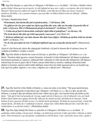 Rijadus Salihin 
19. Nga Ebu Hurejre r.a. përci­llet 
se I Dërguari i All-llahut s.a.v.s. ka thënë: “All-llahu i Madhë­rishëm 
qeshet (është i këna­qur) 
me dy njerëz, të cilët luftojnë në mes veti, e njëri e vret tjetrin, dhe të dy hyjnë në 
Xhennet! Njëri prej tyre lufton në rrugë të All-llahut, vritet dhe hyn në Xhen­net, 
kurse vrasësin e 
mëshiron All-llahu, e ky e pranon Islamin e pas­taj 
edhe vet bëhet shehid (vritet në xhihad)”. (Mutte­fekun 
alejhi) 
All-llahu i Madhërishëm thotë: 
“O besimtarë, kini durim dhe jini të qëndrueshëm...” (Ali Imran, 200) 
“Ne gjithsesi do t’ju spro­vojmë 
me diçka nga frika dhe uria, edhe me hu­mbje 
të pasurisë dhe të 
jetës e të fry­teve. 
Dhe ti (Muhammed) përgëzoi durimtarët”. (el-Bekare, 155) 
“...Vetëm ata që janë të durueshëm realizojnë shpër­blim 
të pakufizuar”. (ez-Zu­mer, 
10) 
“Por kush duron dhe falë, ajo është nga punët e men­çura”. 
(esh-Shûrâ 43) 
“...Kërkoni ndihmë për vete duke duruar dhe duke kryer faljen! All-llahu pa dyshim është me durim­tarët”. 
(el-Bekare, 153) 
“Ne do t’ju sprovojmë de­risa 
t’i dallojmë luftëtarët nga me­si 
juaj dhe durim­tarët”. 
(Muhammed, 
31) 
Ajetet të cilat flasin për sabrin dhe shpjegojnë rëndësinë e tij janë të shumta dhe të njohura, kurse në 
vazhdim ja hadithet e Alejhis­s­elamit: 
20. Nga Ebu Malik el-Harith ibn Asim el-Esh’arij r.a. përcillet se I Dërguari i All-llahut s.a.v.s. ka 
thënë: “Pastërtia është gjysma e imanit (besimit), el-hamdu li-l-lahi (falënderimi All-llahut) ia plotëson 
(besimtarit) peshojën (e veprave), subhanall-llahi velhamdu li-l-lahi (lavdia dhe falënderimi All-llahut) e 
mbush krejt në mes të qiejve dhe të Tokës, namazi është dritë (e zemrës), sadakaja (lëmosha) është 
dëshmi (e besimit), durimi (sabri) është shkëlqim, kurse Kur’ani është argument për ty ose kundër teje. 
Çdo njeri kur gdhin, shpirtin e vet e shet, e shpëton ose e shkatë­rron”. 
(Muslimi) 
21. Nga Ebu Seid Sa’d ibni Malik el-Hudrij r.a. trans­me­tohet 
se ka thënë: “Një grup njerëzish prej 
Ensarëve kërkoi (gjësende të ndryshme) nga I Dërguari i All-llahut s.a.v.s. dhe ai u dha, ata për­sëri 
kërkuan, e ai prap u dha çka kërkuan derisa nuk i mbeti atij as­gjë, 
e kur harxhoi krejt çka kishte ju tha 
atyre: “Çdo gjë të mirë që posedoj do t’ju jap, asgjë nuk do të kursej as s’do të mbaj për vete, por kush 
kërkon nderë (duke mos zgjatur dorën dhe edhe pse ka shumë nevojë) All-llahu do ta nderojë, e kush 
kërkon të jetë i pavarur (të këtë sa mos t’ia shtrijë dorën tjetërkujt), All-llahu do ta pavarësojë, e kush bën 
shumë durim, All-llahu do t’i ndihmojë në durim. Askujt nuk i është dhënë dhuratë më e mirë dhe më e 
rëndësishme se sa durimi (sabri)”. (Muttefekun alejhi) 
22. Nga Ebu Jahja Suhejb ibn Sinan r.a. përcillet se I Dërguari i All-llahut s.a.v.s. ka thënë: “E 
çuditshme është çështja e besim­tarit. 
Çështja e tij është krejt mirë për të dhe nuk është e tillë për as­kënd 
tjetër. Nëse besimtarin e go­det 
gëzimi, ai falënderon (All-lla­hun), 
e kjo i sjell dobi, kurse nëse e godet e 
file:///D|/Abdullah/kurandhesunet/libra/vjetra/rij_sal.htm (6 of 169)23.12.2003 11:15:47 
 