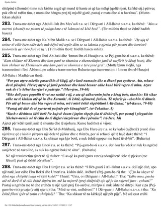Rijadus Salihin 
shtëpinë (dhomën) time nuk kishte asgjë që mund të hante ai që ka mëlqi (qoftë njeri, kafshë etj.) përveç 
pak elb në raftin tim, e mora dhe hëngra prej tij mjaftë gjatë, pastaj e mata dhe ai u harxhua”. (Mutte­fekun 
alejhi) 
283. Trans­me­tohet 
nga Abdull-llah ibn Mes’udi r.a. se i Dërguari i All-llahut s.a.v.s. ka thënë: “Mos u 
merrni (shumë) me pasuri të palujtshme e të lakmoni në këtë botë”. (Tir­midhiu 
thotë se është hadith 
hasen) 
284. Trans­me­tohet 
nga Ka’b ibn Malik r.a. se i Dërguari i All-llahut s.a.v.s. ka thënë: “Dy ujq të 
uritur të cilët bien ndër dele nuk bëjnë më tepër dëm se sa lakmia e njeriut për pasuri dhe karrierë 
(autoritet) që i bën fesë së tij”. (Tirmidhiu thotë: hadith hasen sahih) 
285. Trans­me­tohet 
nga Ibni Ab­basi 
dhe ‘Imran ibn el-Husajn r.a. se Pej­gam­be­ri 
s.a.v.s. ka thënë: 
“Kam shikuar në Xhennet dhe kam parë se shumica e xhennetlinjve janë të varfërit (e kësaj bote), dhe 
kam shikuar në Xhehennem dhe kam parë se shumica e tyre janë gra”. (Muttefekun alejhi, nga 
transmetimi i Ibni Abbasit, po ashtu e trans­me­ton 
Buhariu nga trans­metimi 
i Imran ibn el-Husajn) 
All-llahu i Madhëruar thotë: 
“Por pas atyre mbetën pasardhës të këqij, që e lanë namazin dhe u dhanë pas epsheve. Ata, mbase 
do të pësojnë. Përveç atyre që janë penduar dhe kanë besuar edhe kanë bërë vepra të mira. Atyre 
nuk do t’u bëhet kurrfarë e padrejte.” (Mer­jem, 
59-60) 
“Dhe doli para popullit të vet me stolitë e tij, e ata që adhuronin jetën e kësaj bote, thoshin: Eh sikur 
edhe ne të kishim atë që iu dha Karunit! Ai është, njëmend, fatlum. Të mjerët ju - thoshin të diturit. 
Për atë që beson dhe bën vepra të mira, më i mirë është shpërblimi i All-llahut.” (el-Kasas, 79-80) 
“Pastaj atë ditë do të pye­te­ni 
patjetër për kënaqësitë”. (et-Tekathur, 8) 
“Kush e dëshiron këtë botë Ne kujt të duam i japim shpejt çka të dëshirojë, por pastaj i përgatisim 
Xhehen­nemin 
në të cilin do të digjet i turpëruar dhe i përulur”. (el-Isra, 18) 
Ajetet për këtë temë janë të shumta dhe të njohura. Kurse hadithet si vijon: 
286. Trans­me­tohet 
nga Ebu Se’id el-Makburij, nga Ebu Hure­jre 
r.a. se ky kaloi (njëherë) pranë disa 
njerëzve që e kishin përpara një dele të pjekur dhe e thirrën, por ai refuzoi që të hajë duke thënë: “I 
Dërguari i All-llahut s.a.v.s. ka shkuar nga kjo botë, e nuk është ngopur me bukë të el­bit”. 
(Buhariu) 
287. Trans­me­tohet 
nga Enesi r.a. se ka thënë: “Pej­gam­be­ri 
s.a.v.s. deri kur ka vdekur nuk ka ngrënë 
asnjëherë në tavolinë, as nuk ka ngrënë bukë të situr”. (Buhariu) 
Në një transmetim tjetër të tij thuhet: “E as që ka parë (para vetes) ndonjëherë dele të pjekur (me 
lëkurë) pasi që është përvëluar”. 
288. Trans­me­tohet 
nga Ebu Hurejre r.a. se ka thënë: “I Dër­guari 
i All-llahut s.a.v.s. doli një ditë, apo 
një natë, kur edhe Ebu Bekri dhe Umeri r.a. kishin dalë. Atëherë (Pej­gam­be­ri) 
tha: “Ç’ju ka shtyer të 
dilni nga shtëpitë tuaja në këtë kohë?” Thanë: “Uria, o i Dërguari i All-llahut!” Tha: “Edhe mua, pasha 
atë në dorë të të cilit është shpirti im, më ka nxjerrë (prej shtëpisë) ajo që ju ka nxjerrë juve - çohuni!” 
Pastaj u ngritën me të dhe erdhën te një njeri prej En­sarëve, 
mirëpo ai nuk ishte në shtëpi. Kur e pa (Pej­gam­be­rin) 
gruaja (e atij njeriu) tha: “Mirë se vini, urdhëroni!” I Dër­guari 
i All-llahut s.a.v.s. i tha: “Ku 
është filani (për të zotin e shtëpisë)?” Tha: “Ka shkuar të na kërkojë ujë për pije”. Në atë çast erdhi 
file:///D|/Abdullah/kurandhesunet/libra/vjetra/rij_sal.htm (60 of 169)23.12.2003 11:15:47 
 