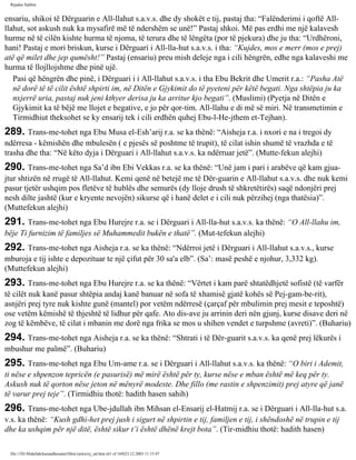 Rijadus Salihin 
ensariu, shikoi të Dërguarin e All-llahut s.a.v.s. dhe dy shokët e tij, pastaj tha: “Falënderimi i qoftë All-llahut, 
sot askush nuk ka mysafirë më të ndershëm se unë!” Pastaj shkoi. Më pas erdhi me një kalavesh 
hurme në të cilën kishte hurma të njoma, të terura dhe të lëngëta (por të pjekura) dhe ju tha: “Urdhëroni, 
hani! Pastaj e mori briskun, kurse i Dërguari i All-lla­hut 
s.a.v.s. i tha: “Kujdes, mos e merr (mos e prej) 
atë që milet dhe jep qumësht!” Pastaj (ensariu) preu mish deleje nga i cili hëngrën, edhe nga kalaveshi me 
hurma të llojllojshme dhe pinë ujë. 
Pasi që hëngrën dhe pinë, i Dërguari i i All-llahut s.a.v.s. i tha Ebu Bekrit dhe Umerit r.a.: “Pasha Atë 
në dorë të të cilit është shpirti im, në Ditën e Gjykimit do të pyeteni për këtë begati. Nga shtëpia ju ka 
nxjerrë uria, pastaj nuk jeni kthyer derisa ju ka arritur kjo begati”. (Muslimi) (Pyetja në Ditën e 
Gjykimit ka të bëjë me llojet e begative, e jo për qor­tim. 
All-llahu e di më së miri. Në transmetimin e 
Tirmidhiut theksohet se ky ensarij tek i cili erdhën quhej Ebu-l-He­jthem 
et-Tejhan). 
289. Trans­me­tohet 
nga Ebu Musa el-Esh’arij r.a. se ka thënë: “Aisheja r.a. i nxori e na i tregoi dy 
ndërresa - këmishën dhe mbulesën ( e pjesës së poshtme të trupit), të cilat ishin shumë të vrazhda e të 
trasha dhe tha: “Në këto dyja i Dërguari i All-llahut s.a.v.s. ka ndërruar jetë”. (Mutte­fekun 
alejhi) 
290. Trans­me­tohet 
nga Sa’d ibn Ebi Vekkas r.a. se ka thënë: “Unë jam i pari i arabëve që kam gjua­jtur 
shtizën në rrugë të All-llahut. Kemi qenë në betejë me të Dër­guarin 
e All-llahut s.a.v.s. dhe nuk kemi 
pasur tjetër ushqim pos fletëve të hublës dhe semurës (dy lloje drush të shkretëtirës) saqë ndonjëri prej 
nesh dilte jashtë (kur e kryente nevojën) sikurse që i hanë delet e i cili nuk përzihej (nga thatësia)”. 
(Muttefekun alejhi) 
291. Trans­me­tohet 
nga Ebu Hurejre r.a. se i Dërguari i All-lla­hut 
s.a.v.s. ka thënë: “O All-llahu im, 
bëje Ti furnizim të familjes së Muhammedit bukën e thatë”. (Mut­tefekun 
alejhi) 
292. Trans­me­tohet 
nga Aisheja r.a. se ka thënë: “Ndërroi jetë i Dërguari i All-llahut s.a.v.s., kurse 
mburoja e tij ishte e depozituar te një çifut për 30 sa'a elb”. (Sa’: masë peshë e njohur, 3,332 kg). 
(Muttefekun alejhi) 
293. Trans­me­tohet 
nga Ebu Hurejre r.a. se ka thënë: “Vërtet i kam parë shtatëdhjetë sofistë (të varfër 
të cilët nuk kanë pasur shtëpia andaj kanë banuar në sofa të xhamisë gjatë kohës së Pej­gam­be­rit), 
asnjëri prej tyre nuk kishte gunë (mantel) por vetëm ndërresë (çarçaf për mbulimin prej mesit e teposhtë) 
ose vetëm këmishë të thjeshtë të lidhur për qafe. Ato dis­ave 
ju arrinin deri nën gjunj, kurse disave deri në 
zog të këmbëve, të cilat i mbanin me dorë nga frika se mos u shihen vendet e turpshme (avreti)”. (Buhariu) 
294. Trans­me­tohet 
nga Aisheja r.a. se ka thënë: “Shtrati i të Dër­guarit 
s.a.v.s. ka qenë prej lëkurës i 
mbushur me palmë”. (Buhariu) 
295. Trans­me­tohet 
nga Ebu Um­ame 
r.a. se i Dërguari i All-llahut s.a.v.s. ka thënë: “O biri i Ademit, 
ti nëse e shpenzon tepricën (e pasurisë) më mirë është për ty, kurse nëse e mban është më keq për ty. 
Askush nuk të qorton nëse jeton në mënyrë modeste. Dhe fillo (me rastin e shpenzimit) prej atyre që janë 
të varur prej teje”. (Tirmidhiu thotë: hadith hasen sahih) 
296. Trans­me­tohet 
nga Ube­jdullah 
ibn Mihsan el-Ensarij el-Hatmij r.a. se i Dërguari i All-lla­hut 
s.a. 
v.s. ka thënë: “Kush gdhi­het 
prej jush i sigurt në shpirtin e tij, familjen e tij, i shëndoshë në trupin e tij 
dhe ka ushqim për një ditë, është sikur t’i është dhënë krejt bota”. (Tir­midhiu 
thotë: hadith hasen) 
file:///D|/Abdullah/kurandhesunet/libra/vjetra/rij_sal.htm (61 of 169)23.12.2003 11:15:47 
 
