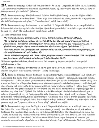 Rijadus Salihin 
297. Trans­me­tohet 
nga Abdull-llah ibn Amr ibn el-’As r.a. se i Dërguari i All-llahut s.a.v.s. ka thënë: 
“Ka shpëtuar ai që është bërë musliman, ka furnizim (vetëm) aq sa i nevojitet dhe e ka bërë All-llahu të 
kënaqur me atë që i ka dhënë”. (Muslimi) 
298. Trans­me­tohet 
nga Ebu Muhammed Fedalete ibn Ubejd el-Ensarij r.a. se e ka dëgjuar të Dër­guarin 
e All-llahut s.a.v.s duke thënë: “I lumi ai që është udhëzuar në Islam, jetesën e ka të mjaftueshme 
dhe është i kënaqur (me atë që ka)”. (Tirmidhiu thotë: hadith hasen sahih) 
299. Trans­me­tohet 
nga Ibni Ab­basi 
r.a. se ka thënë: “I Dërguari i All-llahut s.a.v.s. rregullisht i ka 
kaluar netët i uritur (pa ngrënë), edhe familja e tij nuk kanë pasur darkë, kurse buka e tyre më së shumti 
ka qenë prej elbit”. (Tir­midhiu 
thotë: hadith hasen sa­hih) 
All-llahu i Madhëruar thotë: 
“Në tokë nuk ka asnjë qenie të gjallë e të mos e ketë ushqimin te All-llahu”. (Hud, 6) 
“Të varfërit që janë të an­gazhuar 
në rrugë të All-lla­hut 
dhe nuk mund të puno­jnë 
tokën, i 
painformuari i konsideron këta si të pasur, për shkak të modestisë së tyre (varfanjakëve). Do t’i 
njohësh sipas pamjes së tyre, ata nuk u mërziten njerëzve duke lypur.” (el-Bekare, 273) 
“Edhe ata, të cilët kur shpenzojnë nuk shpërder­dhin 
e as nuk janë tepër dorështrënguar; por, në 
këtë mbajnë mesataren”. (el-Furkan, 67) 
“Kurse exhinët dhe njerëzit nuk i kam krijuar për tjetër vetëm se të më adhurojnë. Nuk kërkoj prej 
tyre furnizim as që dëshiroj të më ushqejnë”. (edh-Dharijat, 56-57) 
Ndërsa sa u përket haditheve, shumica e tyre u theksuan në dy kaptinat paraprake, kurse prej të 
patheksuarave ja disa: 
300. Trans­me­tohet 
nga Ebu Hurejre r.a. se Pej­gam­be­ri 
s.a.v.s. ka thënë: “Nuk është pasuri malli i 
shumtë, por pasuri është pasuria e shpirtit”. (Mutte­fekun 
alejhi) 
301. Trans­me­tohet 
nga Hakim ibn Hizam r.a. se ka thënë: “Kërk­ova 
nga i Dërguari i All-llahut s.a.v. 
s. dhe ai më dha. Pastaj prap i kërkova dhe ai prap më dha. Dhe përsëri i kërkova, dhe ai përsëri më dha. 
Pastaj më tha: “O Hakim, vërtet kjo pasuri është e këndshme (për sy) dhe e ëmbël (për zemër), andaj kush 
e merr me bujari do të begatohet, kurse kush e mban me kryelartësi nuk do të begatohet. I atilli do të jetë 
si ai që han e nuk ngihet. Dhe dora e epërme është më e mirë se dora e poshtme”. Hakimi thotë: “Pastaj i 
thashë: Pa­sha 
Atë që të ka dërguar me të Vërtetën, unë prej askujt pas teje nuk do të pranoj asgjë deri të 
nda­hem 
prej kësaj bote”. Njëherë Ebu Bekri r.a. e ftoi Hakimin për t’ia dhënë ndonjë dhuratë, por ky 
refu­zoi 
të pranojë gjë prej tij. Pastaj, po ashtu, edhe Umeri r.a. e ftoi t’i japë por ky e refuzon. Pastaj 
(Umeri) tha: “O muslimanë, bëhuni dëshmitarë për Hakimin se po ia ofroj të drejtën (pjesën) e tij që ia ka 
caktuar All-llahu në këtë plaçkë (lufte) dhe se ai (Hakimi) po e refuzon”. Hakimi prej asnjë njeriu nuk ka 
pranuar asgjë pas Pej­gam­be­rit 
s.a.v.s. derisa vdiq”. (Muttefekun alejhi) 
302. Trans­me­tohet 
nga Amr ibn Taglib r.a. se i Dërguari i All-lla­hut 
s.a.v.s. solli një pasuri apo ro­bër 
(lufte) dhe i ndau. Disa njerëzve u dha kurse disave jo, an­daj 
i shkoi lajmi se ata që nuk u dha u 
hidhëruan dhe e qortuan. (Pej­gam­be­ri 
u ngrit dhe pasi) E falënderoi dhe e lavdëroi All-lla­hun, 
e tha. 
“Pasha All-llahun, unë i kam dhënë ndonjë njeriu kurse ndonjë e kam lënë. Atë që e kam lënë, e dua më 
shumë se atë të cilit i kam dhënë. Unë vërtet u kam dhënë disave, sepse kam parë në zemrat e tyre 
mosdurim, mospajtim dhe shqetësim kurse i kam lënë disa njerëz që All-llahu ua ka bërë zemrat të pasura 
file:///D|/Abdullah/kurandhesunet/libra/vjetra/rij_sal.htm (62 of 169)23.12.2003 11:15:47 
 