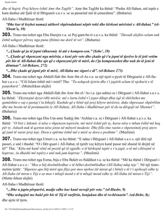 Rijadus Salihin 
dhe të hajrit. Prej këtyre është Amr ibn Taglib”. Amr ibn Taglibi ka thënë: “Pasha All-llahun, më tepër e 
kam dashur atë fjalë të të Dërguarit s.a.v.s. se sa pasurinë më të çmueshme”. (Buhariu) 
All-llahu i Madhëruar thotë: 
“Dhe kur të kryhet namazi atëherë shpërndahuni nëpër tokë dhe kërkoni mirësinë e All-llahut.” (el- 
Xhum’a, 10) 
303. Trans­me­tohet 
nga Ebu Hurejre r.a. se Pej­gam­be­ri 
s.a.v.s. ka thënë: “Davudi alejhis-selam nuk 
është ushqyer përveç nga puna (fitimi) me dorë të vet”. (Buhariu) 
All-llahu i Madhëruar thotë: 
“...Çkado që ju të jepni (dhuroni) Ai atë e kompen­son.” 
(Sebe’, 39) 
“...Çkado që shpenzoni nga mirësia, e keni për vete dhe çkado që t’u jepni të tjerëve le të jetë vetëm 
për hir të All-llahut dhe ajo që e shpenzoni për të mirë, do t’ju kompensohet dhe nuk do të jeni të 
dëmtuar”. (el-Bekare, 272) 
“...Dhe çkado që jepni për të mirë, All-llahu me siguri e di”. (el-Bekare 273) 
304. Trans­me­tohet 
nga Abdull-llah ibn Amr ibn el-As r.a. se një njeri e pyeti të Dërguarin e All-lla­hut 
s.a.v.s.: “Cili Islam është më i mirë? Tha: “Ta ushqesh tjetrin dhe t’i japësh selam të njohurit e të 
panjohurit”. (Muttefekun alejhi) 
305. Trans­me­tohet 
nga Abdull-llah ibn Amr ibn el-’As r.a. (po ashtu) se i Dërguari i All-llahut s.a.v.s. 
ka thënë: “Ekzistojnë dyzet (40) mirësi; më e larta është t’i jepet dikujt dhia (që të shërbehet me 
qumështin e saj e pastaj t’ia kthejë). Kushdo që e bënë një prej këtyre mirësive, duke shpresuar shpërblim 
dhe me besim në të premtuarën (e All-llahut), All-llahu i Madhëruar për të do ta dërgojë në Xhennet”. 
(Buhariu) 
306. Trans­me­tohet 
nga Ebu Um­ame 
Sudejj ibn ‘Axhlan r.a. se i Dërguari i All-llahut s.a.v.s. ka 
thënë: “O biri i Ademit, ti nëse e shpenzon tepricën, më mirë është për ty, kurse nëse e mban është më keq 
për ty. Askush nuk të qorton nëse jeton në mënyrë modeste. Dhe fillo (me rastin e shpenzimit) prej atyre 
që janë të varur prej teje. Dora e epërme është më e mirë se dora e poshtme”. (Muslimi) 
307. Trans­me­tohet 
nga Umeri r.a. se ka thënë: “E ndau i Dërguari i All-llahut s.a.v.s. një ditë një 
pasuri, e unë i thashë: “O i Dër­guari 
i All-llahut, të tjerët veç këtyre kanë pasur më shumë të drejtë në 
të!” Tha: “Këta më kanë vënë në pozitë që të zgjedh; o të kërkojnë tepër e t’u japë, o të më cilësojnë si 
koprrac, (u dhashë më tepër) e unë nuk jam koprrac”. (Muslimi) 
308. Trans­me­tohet 
nga Esma, bija e Ebu Bekër es-Siddikut r.a. se ka thënë: “Më ka thënë i Dërguari i 
All-llahut s.a.v.s.: “Mos u bëj dorëmbledhur e të bëhet dorëmbledhur (All-llahu) ndaj teje”. Në një trans­metim 
tjetër: “Shpenzo apo bëj mirë apo flijo por mos njehso (të mirat që i bënë) e të t’i njehsojë edhe ty 
All-llahu (të mirat e Tij) e as mos i mbajë mend e të ti mbajë mend edhe ty All-llahu (të mirat e Tij)”. 
(Mutte­fekun 
alejhi) 
All-llahu i Madhëruar thotë: 
“...Dhe u japin përparësi, madje edhe kur kanë nevojë për vete.” (el-Hashr, 9) 
“Dhe ushqejnë me bukë për hir të Tij të varfërin, bonjakun dhe të ro­bëruarin”. 
(ed-Dehr, 8); 
dhe ajete të tjera. 
file:///D|/Abdullah/kurandhesunet/libra/vjetra/rij_sal.htm (63 of 169)23.12.2003 11:15:47 
 