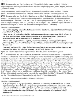 Rijadus Salihin 
309. Trans­me­tohet 
nga Ebu Hurejre r.a. se i Dërguari i All-lla­hut 
s.a.v.s. ka thënë: “Ushqimi i 
përgatitur për dy, është i mjaftueshëm edhe për tre, kurse ushqimi i përgatitur për tre, mjafton për katër”. 
(Muttefekun alejhi) 
Në një transmetim të Muslimit nga Xhabiri r.a. thuhet se Pej­gam­be­ri 
s.a.v.s. ka thënë: “Ushqimi i 
njërit, u mjafton dyve, ushqimi i dyve u mjafton katërve, kurse ush­qimi 
i katërve mjafton për tetë”. 
310. Trans­me­tohet 
nga Ebu Se’id el Hudrij r.a. se ka thënë: “Duke qenë njëherë në rrugë me Pej­gam­be­rin 
s.a.v.s, erdhi një njeri i hipur në kafshën e tij - filloi ta hedhë shikimin e tij majtas dhe djathtas, 
atëherë i Dërguari i All-llahut s.a.v.s. tha: “Kush ka kafshë tepër për kalërim, le t’i japë atij që nuk ka, 
kush ka ushqim (të rrugës) tepër, le t’i japë atij që nuk ka ushqim” - dhe i përmendi llojet e ndryshme të 
pasurisë saqë vërejtëm se askush prej neve nuk ka të drejtë në tepricë”. (Muslimi) 
All-llahu i Madhëruar thotë: 
“Sa i përket atij që jep edhe ruhet. Edhe e dëshmon më të bukurën. Atij do t’ia lehtësojmë (rrugën) 
për le­htësim”. 
(el-Lejl, 5-7) 
“Do të jetë larg tij ai që ruhet. Ai që jep (sadaka) nga pasuria e vet, e pastrohet. Dhe jo atij prej të 
cilit do të shpërblehet me ndonjë dhunti. Por vetëm që të për­fitojë 
afërsinë e Zotit të vet të 
lartmadhërishëm. Dhe ai, pa mëdyshje, do të kënaqet”. (el-Lejl, 17-21) 
“Bukur është kur jepni lëmoshë haptazi, por ëshë më mirë për ju nëse ua jepni të varfërve 
fshehurazi. Dhe Ai do t’ua falë disa vepra tuaja të këqija. All-llahu është i in­formuar 
se ç’bëni”. (el- 
Bekare, 271) 
“Nuk do të arrini mirësinë e plotë derisa të mos ndani një pjesë të asaj që e keni më të dashur. Ju 
çkado qoftë të ndani, ani, All-llahu me siguri e di atë”. (Ali ‘Imran, 92) 
Ajetet mbi vlerën e shpenzimit në dëgjueshmëri të All-llahut janë të shumta dhe të njohura. 
311. Trans­me­tohet 
nga Ebu Hurej­re 
r.a. se të varfërit e të muha­xhirëve 
erdhën tek i Dërguari i All-llahut 
s.a.v.s. dhe i thanë: “Pasanikët na i morën gradat e larta dhe shpërblimin e përher­shëm!” 
(Pej­gam­be­ri) 
Tha: “Ç’është ajo?” Ata thanë: “Ata falin namaz si ne, agjërojnë si ne, ata ndajnë sadaka, kurse ne 
nuk mundemi, ata lirojnë robër, kurse ne nuk mundemi”. Atëherë i Dër­guari 
i All-llahut s.a.v.s. u tha: “A 
doni t’ju mësoj diç me çka do t’i arrini ata që ju kanë kaluar dhe me çka do t’i tejkaloni ata që janë pas 
jush dhe nuk do të jetë askush më i vlefshëm se ju përveç atij që vepron sikur ju?” Thanë: “Gjith­sesi, 
o i 
Dërguari i All-llahut!” Tha: “Shqiptoni tesbih (subhanall-llah, Lavdi All-llahut), tekbir (All-llahu ekber: 
All-llahu është më i madhi) dhe tahmid (Elhamduli-l-lah: Falënderimi All-llahut) pas çdo namazi nga 33 
herë”. (Pas një kohe) U kthyen tek i Dërguari i All-llahut të varfërit e muhaxhirë­ve 
dhe i thanë: “Kanë 
dëgjuar vëllezërit tanë pasanikë, se ç’po veprojmë, dhe ata po bëjnë të njëjtën!” I Dërguari i All-llahut s.a. 
v.s. tha: “Ajo është dhunti e All-llahut që ia jep kujt të dojë”. (Muttefekun alejhi) 
Këtë citat e trans­me­ton 
Mus­limi. 
All-llahu e di më së miri. 
All-llahu i Madhëruar thotë. 
“Çdo qenie e gjallë do ta përjetojë vdekjen, dhe vetëm në Ditën e Kijametit do të fi­toni 
në tërësi 
shpërblimet tuaja. Kush do të jetë i lar­guar 
nga zjarri dhe i futur në Xhennet ai ka arritur sukses, 
sepse jeta në këtë botë nuk është asgjë tjetër veçse kënaqësi mashtruese”. (Ali Imran, 185) 
“...Kurse njeriu nuk e di se ç’do të bëjë nesër dhe askush nuk e di se në ç’vend do të vdesë”. 
(Lukman, 34) 
file:///D|/Abdullah/kurandhesunet/libra/vjetra/rij_sal.htm (64 of 169)23.12.2003 11:15:47 
 
