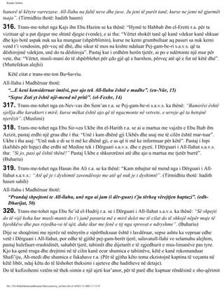 Rijadus Salihin 
banorë të këtyre varrezave. All-llahu na faltë neve dhe juve. Ju jeni të parët tanë, kurse ne jemi në gjurmët 
tuaja”. (Tirmidhiu thotë: hadith hasen) 
316. Trans­me­tohet 
nga Kajs ibn Ebu Hazim se ka thënë: “Hymë te Habbab ibn el-Eretti r.a. për ta 
vizituar që u pat djegur me shtatë djegie (vende), e ai tha: “Vërtet shokët tanë që kanë vdekur kanë shkuar 
dhe kjo botë aspak nuk ua ka munguar (shpërblimin), kurse ne kemi grumbulluar aq pasuri sa nuk kemi 
vend t’i vendosim, për­veç 
në dhé, dhe sikur të mos na kishte ndaluar Pej­gam­be­ri 
s.a.v.s. që ta 
dëshirojmë vdekjen, unë do ta dëshiroja”. Pastaj kur i erdhëm herën tjetër, ai po e ndërtonte një mur për 
vete, tha: “Vërtet, musli­mani 
do të shpërblehet për çdo gjë që e harxhon, përveç atë që e fut në këtë dhé”. 
(Muttefekun alejhi) 
Këtë citat e trans­me­ton 
Bu­ha­riu. 
All-llahu i Madhëruar thotë: 
“...E keni konsideruar imtësi, por ajo tek All-llahu është e madhe”. (en-Nûr, 15) 
“Sepse Zoti yt është një­mend 
në pritë”. (el-Fexhr, 14) 
317. Trans­me­tohet 
nga en-Nev­vas 
ibn Sem’an r.a. se Pej­gam­be­ri 
s.a.v.s. ka thënë: “Bamirësi është 
sjellja dhe karakteri i mirë, kurse mëkat është ajo që të ngacmonte në vetvete, e urreje që ta hetojnë 
njerëzit”. (Muslimi) 
318. Trans­me­tohet 
nga Ebu Sir­vea 
Ukbe ibn el-Harith r.a. se ai u martua me vajzën e Ebu Ihab ibn 
Azizit, pastaj erdhi një grua dhe i tha: “Unë i kam dhënë gji Ukbës dhe asaj me të cilën është mar­tuar”. 
Ukbe i tha asaj: “Unë nuk e di se ti më ke dhënë gji, e as që ti më ke informuar për këtë”. Pastaj i hipi 
(kafshës për hipje) dhe erdhi në Medine tek i Dërguari s.a.v.s. dhe e pyeti. I Dërguari i All-llahut s.a.v.s. 
tha: “Si jo, pasi që është thënë!” Pastaj Ukbe e shkurorëzoi atë dhe ajo u martua me tjetër burrë”. 
(Buhariu) 
319. Trans­me­tohet 
nga Hasan ibn Ali r.a. se ka thënë: “Kam mbajtur në mend nga i Dërguari i All-llahut 
s.a.v.s.: “Atë që je i dyshimtë zavendësoje me atë që nuk je i dyshimtë”. (Tirmidhiu thotë: hadith 
hasen sahih) 
All-llahu i Madhëruar thotë: 
“Prandaj shpejtoni te All-llahu, unë nga ai jam (i dër­guar) 
t’ju tërheq vërejtjen haptazi”. (edh- 
Dharijat, 50) 
320. Trans­me­tohet 
nga Ebu Se’id el-Hudrij r.a. se i Dërguari i All-llahut s.a.v.s. ka thënë: “Së shpejti 
do të vijë koha kur musli­manit 
do t’i janë pasuria më e mirë delet me të cilat do të shkojë nëpër maje të 
bjeshkëve dhe pas rrjedha­ve 
të ujit, duke ikur me fenë e tij nga sprovat e ndryshme”. (Buhariu) 
Dije se shoqërimi me njerëz në mënyrën e sipërtheksuar është i lavdëruar, sepse ashtu ka vepruar edhe 
vetë i Dërguari i All-llahut, por edhe të gjithë pej­gam­berët 
tjerë, salavatull-llahi ve selamuhu alejhim, 
pastaj hulefaurr-rrashidinët, sahabët tjerë, tabiinët dhe dijetarët e të zgjedhurit e mus­limanëve 
pas tyre. 
Kjo ka qenë rruga dhe drejtimi në të cilin kanë ecur shumica e tabiinëve, këtë e kanë rekomanduar 
Shafi’iju, Ah­medi 
dhe shumica e fukahave r.a. (Për të gjitha këto tema ekzistojnë kaptina të veçanta në 
këtë libër, ndaj këtu do të lëshohet theksimi i ajeteve dhe haditheve në detaje). 
Do të kufizohemi vetëm në thek­simin 
e një ajeti kur’anor, për të parë dhe kuptuar rëndësinë e sho­qërimit 
file:///D|/Abdullah/kurandhesunet/libra/vjetra/rij_sal.htm (66 of 169)23.12.2003 11:15:47 
 