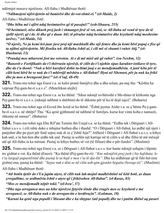 Rijadus Salihin 
ndërmjet masave njerëzore. All-llahu i Madhëruar thotë: 
“Ndihmojeni njëri-tjetrin në bamirësi dhe de­vot­shmë­ri.” 
(el-Maide, 2) 
All-llahu i Madhëruar thotë: 
“Dhe bëhu më i afërt ndaj besimtarëve që të pasojnë!” (esh-Shuara, 215) 
“O besimtarë, nëse dikush prej jush i shmanget fesë së vet, ani, se All-llahu në vend të tyre do të 
sjellë njerëz që i do Ai dhe që e duan Atë; të përulur ndaj besimtarëve dhe kryelartë ndaj mosbesim­tarëve;.” 
(el-Maide, 54) 
“O njerëz, Ne ju kemi kri­juar 
juve prej një mashkulli dhe një femre dhe ju kemi bërë popuj e fise që 
ta njihni njëri-tjetrin. Më fisniku tek All-llahu është ai, i cili më së shumti i ruhet Atij.” (el- 
Huxhurat, 13) 
“Prandaj mos mburreni fort me vetveten. Ai e di më mirë atë që ruhet”. (en-Nexhm, 32) 
“Banorët e Fortifikatës do t’i thërrasin njerëzit, të cilët do t’i njohin sipas karakter­istikave 
të tyre, 
dhe do t’u thonë: “Nuk u bëri kurrfarë dobie tu­bimi 
juaj e as mendjemadhësia. A janë këta për të 
cilët keni bërë be se nuk do t’i mbërrijë mëshira e All-llahut? Hyni në Xhennet, për ju nuk ka frikë 
dhe ju mos u brengosni fare!” (el-A’raf, 48-49) 
321. Trans­me­tohet 
nga Enesi r.a. se kaloi pranë famijëve dhe u dha selam, pa­staj 
tha: “Kështu ka 
vepruar Pej­gam­be­ri 
s.a.v.s”. (Mutefekun alejhi) 
322. Trans­me­tohet 
nga Enesi r.a. se ka thënë: “Sikur ndonjë ro­bëreshë 
e Me­dines 
të kërkonte nga 
Pej­gam­be­ri 
s.a.v.s. (ndonjë ndihmë a shërbim) do të shkonte për të ku të dojë (ajo)”. (Buhariu) 
323. Trans­me­tohet 
nga el-Esved ibn Jezid se ka thënë. “Është pyetur Aishe r.a. se ç’bënte Pe­j­gam­be­ri 
s.a.v.s. në shtëpi? Tha: “Ka qenë gjithmonë në ndihmë të familjes, kurse kur vinte koha e namazit, 
shkonte në namaz”. (Buhariu) 
324. Trans­me­tohet 
nga Ebu Rif’ate Temim ibn Usejd r.a. se ka thënë. “Erdha tek i Dërguari i All-llahut 
s.a.v.s. i cili ishte duke e mbajtur hutben dhe i thashë: “O i Dërguari i All-llahut, ka ardhë një njeri i 
panjohur dhe po pyet për fenë sepse nuk di se ç’është feja?” Atëherë i Dërguari i All-llahut s.a.v.s. u kthye 
kah unë, e la hut­ben 
dhe erdhi tek unë. Pastaj ia sollën një karrige në të cilën u ul dhe filloi të më mësojë 
atë që All-llahu ia ka mësuar. Pastaj iu kthye hutbes së vet (të filluar) dhe e për­fundoi”. 
(Muslimi) 
325. Trans­me­tohet 
nga Enesi r.a. se i Dërguari i All-llahut s.a.v.s. kur hante ndonjë ushqim i lëpinte 
tre gishtat e vet. Ka thënë (Enesi): “Ka thënë (Pej­gam­be­ri): 
“Kur ndonjërit prej jush i bie kafshata, le 
t’ia largojë papastërtinë dhe pastaj le ta hajë e mos t’ia lë dja­llit”. 
Dhe ka urdhëruar që të fshi­het 
(me 
gishta) ena, pastaj ka thënë: “Sepse nuk e dini se në cilin ush­qim 
gjendet begatia (bereqe­ti)”. 
(Muslimi) 
All-llahu i Madhëruar thotë: 
“Atë botën tjetër do t’Ua japim atyre, të cilët nuk lak­mojnë 
madhështinë në këtë botë, as duan 
çrregullime, se ardhmëria është e atyre që i frikësohen All-llahut”. (el-Kasas, 83) 
“Mos ec mendjemadh nëpër tokë.” (el-Isra’, 37) 
“Dhe nga arroganca mos ua kthe njerëzve fytyrën tënde dhe rrugës mos ec kryelartë e me 
arrogancë, se All-llahu nuk e do arrogan­tin 
e lavdëraçin”. (Lukman, 18) 
“Karuni ka qenë nga populli i Musaut dhe e ka shtypur (atë popull) dhe ne i patëm dhënë aq pasuri 
file:///D|/Abdullah/kurandhesunet/libra/vjetra/rij_sal.htm (67 of 169)23.12.2003 11:15:47 
 