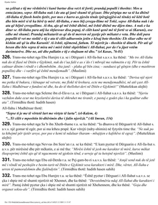 Rijadus Salihin 
sa çelësat e tij me vështirësi i kanë bartur disa vetA të fortë; prandaj populli i thoshte: Mos u 
entuziazmo, sepse All-llahu nuk i do ata që janë shumë të gëzuar. Dhe përpiqu me sa të ka dhënë 
All-llahu të fitosh botën tjetër, por mos e harro as pjesën tënde (përgjegjësi­në 
tënde) në këtë botë 
dhe bën mirë si të ka bërë ty mirë All-llahu, e mos bëj çrregu­llime 
në Tokë, sepse All-llahu nuk i do 
ata që bëjnë çrregullime. Ai tha, ajo që më është dhënë, më është dhënë me dijen time. A nuk e ka 
ditur se All-llahu para atij ka shfarosur disa popuj, të cilët kanë qenë më të fortë se ai (Karuni), ose 
edhe më shumë; Prandaj mëkatarët as që do të merren në pyetje për mëkatet e veta. Dhe doli para 
popullit të vet me stolitë e tij e ata të cilët adhuronin jetën e kësaj bote thoshin: Eh sikur edhe ne të 
kishim atë që iu dha Karunit! Ai është, njëmend, fatlum. Të mjerët ju - thoshin të diturit. Për atë që 
beson dhe bën vepra të mira më i mirë është shpërblimi i All-llahut, por do t’u jipet vetëm 
durimtarëve. Dhe ne, atë dhe pallatin e tij e shafuam në dhe.” (el Kasas, 76-81) 
326. Trans­me­tohet 
nga Ebu Hurejre r.a. se i Dërguari i All-lla­hut 
s.a.v.s. ka thënë: “Me tre All-llahu 
nuk do të flasë në Ditën e Gjykimit, nuk do t’ua falë e as s’do t’i mbrojë me rahmetin e tij. Për ta është 
caktuar dënim i rëndë e i dhembshëm. Ata janë: - plaku që bën zina; - sunduesi që gënjen (dhe e mashtron 
popullin) dhe - i varfëri që është mendjemadh”. (Muslimi) 
327. Trans­me­tohet 
nga Ebu Hurejre r.a. se i Dërguari i All-lla­hut 
s.a.v.s. ka thënë: “Derisa një njeri 
me petka të bukura, i kënaqur në vetvete, me flokë të krehura, ecte me mendjemadhësi, në atë çast All-llahu 
i Madhëruar e fundosi në dhe, ku do të thellohet deri në Ditën e Gjykimit!” (Muttefekun alejhi) 
328. Trans­me­tohet 
nga Seleme ibn el-Ekva r.a. se i Dërguari i All-llahut s.a.v.s. ka thënë: “Njeriu 
vazhdon duke ecur me kryelartësi derisa të shkruhet me tiranët, e pastaj e godet çka i ka goditur edhe 
ata”. (Tirmidhiu thotë: hadith hasen) 
All-llahu i Madhëruar thotë: 
“Sepse ti je me të vërtetë lart me virtyte të larta”. (el-Kalem, 4) 
“...Të cilët e mposhtin hi­dhërimin 
dhe i falin njerëzit.” (Ali Imran, 134) 
329. Trans­me­tohet 
nga Sa’b ibn Xheth-thame r.a. se ka thënë: “Ia dhurova të Dërguarit të All-llahut s. 
a.v.s. një gomar të egër, por ai ma ktheu prapë. Kur vërejti (ndry­shimin) 
në fytyrën time tha: “Ne nuk po 
ta kthejmë për tjetër arsye, por pse e kemi të ndaluar (haram - mbajtjen e kafshëve të egra)”. (Muttefekun 
alejhi) 
330. Trans­me­tohet 
nga Nevvas ibn Sem’an r.a. se ka thënë: “E kam pyetur të Dërguarin e All-lla­hut 
s. 
a.v.s. për mirësinë dhe për mëkatin, e ai më tha: “Mirësi është të jesh me karakter të mirë, kurse mëkat 
(keqveprim) është ajo që të ngacmonte në gjoksin tënd, e urreje që ta hetojnë njerëzit”. (Muslimi) 
331. Trans­me­tohet 
nga Ebu ed-Derda r.a. se Pej­gam­be­ri 
s.a.v.s. ka thënë: “Asnjë send nuk do të jetë 
më i rëndë në peshojën e besim­tarit 
në Ditën e Gjykimit sesa karakteri i mirë. Dhe, vërtet, All-llahu e 
urren të pamoralshmin dhe fjalëndytin”. (Tirmidhiu thotë: hadith hasen sahih) 
332. Trans­me­tohet 
nga Ebu Hurejre r.a. se ka thënë: “Është pyetur i Dërguari i All-llahut s.a.v.s. se 
çka i shpie më së shumti njerëzit në Xhennet, dhe ka thënë: “Devotshmëria ndaj All-llahut dhe karakteri i 
mirë”. Pastaj është pyetur çka i shpie më së shumti njerëzit në Xhehennem, dhe ka thënë. “Goja dhe 
organet seksu­ale”. 
(Tirmidhiu thotë: hadith hasen sahih) 
file:///D|/Abdullah/kurandhesunet/libra/vjetra/rij_sal.htm (68 of 169)23.12.2003 11:15:47 
 