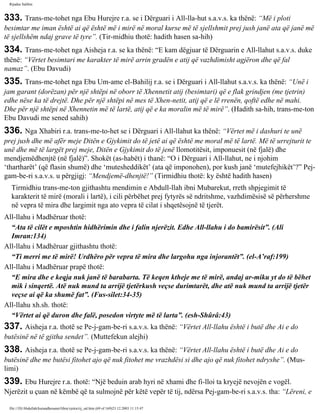 Rijadus Salihin 
333. Trans­me­tohet 
nga Ebu Hurejre r.a. se i Dërguari i All-lla­hut 
s.a.v.s. ka thënë: “Më i ploti 
besimtar me iman është ai që është më i mirë në moral kurse më të sjellshmit prej jush janë ata që janë më 
të sjellshëm ndaj grave të tyre”. (Tir­midhiu 
thotë: hadith hasen sa­hih) 
334. Trans­me­tohet 
nga Aisheja r.a. se ka thënë: “E kam dëgjuar të Dërguarin e All-llahut s.a.v.s. duke 
thënë: “Vërtet besimtari me karakter të mirë arrin gradën e atij që vazhdimisht agjëron dhe që fal 
namaz”. (Ebu Davudi) 
335. Trans­me­tohet 
nga Ebu Um­ame 
el-Bahilij r.a. se i Dërguari i All-llahut s.a.v.s. ka thënë: “Unë i 
jam garant (dorëzan) për një shtëpi në oborr të Xhennetit atij (besimtari) që e flak grindjen (me tjetrin) 
edhe nëse ka të drejtë. Dhe për një shtëpi në mes të Xhen­netit, 
atij që e lë rrenën, qoftë edhe në mahi. 
Dhe për një shtëpi në Xhennetin më të lartë, atij që e ka moralin më të mirë”. (Hadith sa­hih, 
trans­me­ton 
Ebu Davudi me sened sahih) 
336. Nga Xhabiri r.a. trans­me­to­het 
se i Dërguari i All-llahut ka thënë: “Vërtet më i dashuri te unë 
prej jush dhe më afër meje Ditën e Gjykimit do të jetë ai që është me moral më të lartë. Më të urrejturit te 
unë dhe më të largët prej meje, Ditën e Gjykimit do të jenë llomotitësit, imponuesit (në fjalë) dhe 
mendjemëdhenjtë (në fjalë)”. Shokët (as-habët) i thanë: “O i Dërguari i All-llahut, ne i njohim 
‘thartharët’ (që flasin shumë) dhe ‘mutesheddikët’ (ata që imponohen), por kush janë ‘mutefejhikët’?” Pej­gam­be­ri 
s.a.v.s. u përgjigj: “Mendjemë­dhenjtë!” 
(Tirmidhiu thotë: ky është hadith hasen) 
Tirmidhiu trans­me­ton 
gjithashtu mendimin e Abdull-llah ibni Mubarekut, rreth shpjegimit të 
karakterit të mirë (morali i lartë), i cili përbëhet prej fytyrës së ndritshme, vazhdimësisë së përhershme 
në vepra të mira dhe largimit nga ato vepra të cilat i shqetësojnë të tjerët. 
All-llahu i Madhëruar thotë: 
“Ata të cilët e mposhtin hidhërimin dhe i falin njerëzit. Edhe All-llahu i do bamirësit”. (Ali 
Imran:134) 
All-llahu i Madhëruar gjithashtu thotë: 
“Ti merri me të mirë! Urdhëro për vepra të mira dhe largohu nga injorantët”. (el-A’raf:199) 
All-llahu i Madhëruar prapë thotë: 
“E mira dhe e keqja nuk janë të barabarta. Të keqen ktheje me të mirë, andaj ar­miku 
yt do të bëhet 
mik i sinqertë. Atë nuk mund ta arrijë tjetërkush veçse durimtarët, dhe atë nuk mund ta arrijë tjetër 
veçse ai që ka shumë fat”. (Fus­silet: 
34-35) 
All-llahu xh.sh. thotë: 
“Vërtet ai që duron dhe falë, posedon virtyte më të larta”. (esh-Shûrâ:43) 
337. Aisheja r.a. thotë se Pe­j­gam­be­ri 
s.a.v.s. ka thënë: “Vërtet All-llahu është i butë dhe Ai e do 
butësinë në të gjitha sendet”. (Muttefekun alejhi) 
338. Aisheja r.a. thotë se Pe­j­gam­be­ri 
s.a.v.s. ka thënë: “Vërtet All-llahu është i butë dhe Ai e do 
butësinë dhe me butësi fitohet ajo që nuk fitohet me vrazhdësi si dhe ajo që nuk fitohet ndryshe”. (Mus­limi) 
339. Ebu Hurejre r.a. thotë: “Një beduin arab hyri në xhami dhe fi­lloi 
ta kryejë nevojën e vogël. 
Njerëzit u çuan në këmbë që ta sulmojnë për këtë vepër të tij, ndërsa Pej­gam­be­ri 
s.a.v.s. tha: “Lëreni, e 
file:///D|/Abdullah/kurandhesunet/libra/vjetra/rij_sal.htm (69 of 169)23.12.2003 11:15:47 
 