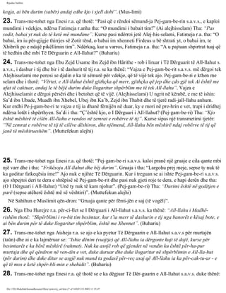 Rijadus Salihin 
keqja, ai bën durim (sabër) andaj edhe kjo i sjell dobi”. (Mus­limi) 
23. Trans­me­tohet 
nga Enesi r.a. që thotë: “Pasi që e rëndoi sëmund­ja 
Pej­gam­be­rin 
s.a.v.s., e kaploi 
mundimi i vdekjes, ndërsa Fatimeja r.anha tha: “O mundimi i babait tim!” (Ai alejhisselam) Tha: “Pas 
sodit, babai yt nuk do të ketë më mundime”. Kurse pasi ndërroi jetë Alej­his­selami, 
Fatimeja r.a. tha: “O 
babai, im iu për­gjigje 
thirrjes së Zotit tënd, o babai im xhenneti Firdeus u bë shtrati yt, o babai im, te 
Xhibrili po e ndajë pikëllimin tim”. Ndërkaq, kur u varros, Fatimeja r.a. tha: “A u pajtuan shpirtrat tuaj që 
të hedhin dhé mbi Të Dërguarin e All-llahut?” (Buhariu) 
24. Trans­me­tohet 
nga Ebu Zejd Usame ibn Zejd ibn Hârithe - rob i liruar i Të Dërguarit të All-llahut s. 
a.v.s., i dashur i tij dhe bir i të dashurit të tij r.a. se ka thënë: “Vajza e Pej­gam­be­rit 
s.a.v.s. më dërgoi tek 
Alejhisselami me porosi se djalin e ka të sëmurë për vdekje, që të vijë tek ajo. Pej­gam­be­ri 
e kthen me 
selam dhe i thotë: “Vërtet, e All-llahut është gjithçka që merr, gjithçka që jep dhe çdo gjë tek Ai është me 
afat të caktuar, andaj le të bëjë durim duke llogaritur shpërblim me të tek All-llahu”. Vajza e 
Alejhisselamit e dërgoi përsëri dhe i betohet që të vijë. (Alejhisselami) U ngrit në këmbë, e me të ishin: 
Sa’d ibn Ubade, Muadh ibn Xhebel, Ubej ibn Ka’b, Zejd ibn Thabit dhe të tjerë radi­jall- 
llahu anhum. 
Kur erdhi Pe­j­gam­be­ri 
te vajza e tij ia dhanë fëmijën në duar, ky e mori në pre­hrin 
e vet, trupi i dridhej 
ndërsa lotët i shpërthyen. Sa’di i tha: “Ç’është kjo, o I Dërguari i All-llahut? (Pej­gam­be­ri) 
Tha: “Kjo 
është mëshirë të cilën All-llahu e vendos në zemrat e robërve të tij”. Kurse sipas një transmetimi tjetër: 
“Në zemrat e robërve të tij të cilëve dëshiron, dhe njëmend, All-llahu bën mëshirë ndaj robërve të tij që 
janë të mëshirueshëm”. (Muttefekun alejhi) 
25. Trans­me­tohet 
nga Enesi r.a. që thotë: “Pej­gam­be­ri 
s.a.v.s. kaloi pranë një gruaje e cila qante mbi 
një varr dhe i tha: “Frikësoju All-llahut dhe bëj durim”. Gruaja i tha: “Largohu prej meje, sepse ty nuk të 
ka goditur fatkeqësia ime!” Ajo nuk e njihte Të Dërguarin. Kur i treguan se ai ishte Pej­gam­be­ri 
s.a.v.s. 
ajo shpejtoi deri te dera e shtëpisë së Pej­gam­be­rit 
dhe pasi nuk gjeti roje te dera, e hapi derën dhe tha: 
(O I Dërguari i All-llahut) “Unë ty nuk të kam njohur”. (Pej­gam­be­ri) 
Tha: “Durimi është në goditjen e 
parë (sepse atëherë është më së vështiri)”. (Muttefekun alejhi) 
Në Sahihun e Muslimit qën­dron: 
“Gruaja qante për fëmi­jën 
e saj (të vogël)”. 
26. Nga Ebu Hurejre r.a. për­ci­llet 
se I Dërguari i All-llahut s.a.v.s. ka thënë: “All-llahu i Madhë­rishëm 
thotë: “Shpërblimi i ro­bit 
tim besimtar, kur t’ia merr të dashurin e tij nga banorët e kësaj bote, e 
ai bën durim për të duke llogaritur shpërblim, është me Xhennet”. (Buhariu) 
27. Trans­me­tohet 
nga Aisheja r.a. se ajo e ka pyetur Të Dërguarin e All-llahut s.a.v.s për murtajën 
(taûn) dhe ai e ka lajmëruar se: “Ishte dënim (vuajtje) që All-llahu ia dërgonte kujt të dojë, kurse për 
besimtarët e ka bërë mëshirë (rahmet). Nuk ka asnjë rob që gjendet në vendin ku është për­ha­pur 
murtaja dhe që qëndron në ven­din 
e vet, duke duruar dhe duke llogaritur në shpërblimin e All-lla­hut 
(për durim) dhe duke ditur se asgjë nuk mund ta godasë për­veç 
asaj që All-llahu ia ka për­cak­tu­ar 
- e 
që të mos e ketë shpër­bli­min 
e shehidit”. (Buhariu) 
28. Trans­me­tohet 
nga Enesi r.a. që thotë se e ka dëgjuar Të Dër­guarin 
e All-llahut s.a.v.s. duke thënë: 
file:///D|/Abdullah/kurandhesunet/libra/vjetra/rij_sal.htm (7 of 169)23.12.2003 11:15:47 
 