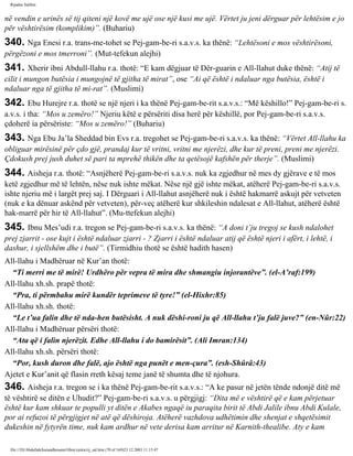 Rijadus Salihin 
në vendin e urinës së tij qiteni një kovë me ujë ose një kusi me ujë. Vërtet ju jeni dërguar për lehtësim e jo 
për vështirësim (komplikim)”. (Buhariu) 
340. Nga Enesi r.a. trans­me­tohet 
se Pej­gam­be­ri 
s.a.v.s. ka thënë: “Lehtësoni e mos vështirësoni, 
përgëzoni e mos tmerroni”. (Mut­tefekun 
alejhi) 
341. Xherir ibni Abdull-llahu r.a. thotë: “E kam dëgjuar të Dër­guarin 
e All-llahut duke thënë: “Atij të 
cilit i mungon butësia i mungojnë të gjitha të mirat”, ose “Ai që është i ndaluar nga butësia, është i 
ndaluar nga të gjitha të mi­rat”. 
(Muslimi) 
342. Ebu Hurejre r.a. thotë se një njeri i ka thënë Pej­gam­be­rit 
s.a.v.s.: “Më këshillo!” Pej­gam­be­ri 
s. 
a.v.s. i tha: “Mos u zemëro!” Njeriu këtë e përsëriti disa herë për këshillë, por Pej­gam­be­ri 
s.a.v.s. 
çdoherë ia përsëriste: “Mos u zemëro!” (Buhariu) 
343. Nga Ebu Ja’la Sheddad bin Evs r.a. tregohet se Pej­gam­be­ri 
s.a.v.s. ka thënë: “Vërtet All-llahu ka 
obliguar mirësinë për çdo gjë, prandaj kur të vritni, vritni me njerëzi, dhe kur të preni, preni me njerëzi. 
Çdokush prej jush duhet së pari ta mprehë thikën dhe ta qetësojë kafshën për therje”. (Muslimi) 
344. Aisheja r.a. thotë: “Asnjëherë Pej­gam­be­ri 
s.a.v.s. nuk ka zgjedhur në mes dy gjërave e të mos 
ketë zgjedhur më të lehtën, nëse nuk ishte mëkat. Nëse një gjë ishte mëkat, atëherë Pej­gam­be­ri 
s.a.v.s. 
ishte njeriu më i largët prej saj. I Dërguari i All-llahut asnjëherë nuk i është hakmarrë askujt për vetveten 
(nuk e ka dënuar askënd për vetveten), për­veç 
atëherë kur shkileshin ndalesat e All-llahut, atëherë është 
hak­marrë 
për hir të All-llahut”. (Mu­ttefekun 
alejhi) 
345. Ibnu Mes’udi r.a. tregon se Pej­gam­be­ri 
s.a.v.s. ka thënë: “A doni t’ju tregoj se kush ndalohet 
prej zjarrit - ose kujt i është ndaluar zjarri - ? Zjarri i është ndaluar atij që është njeri i afërt, i lehtë, i 
dashur, i sjellshëm dhe i butë”. (Tirmidhiu thotë se është hadith hasen) 
All-llahu i Madhëruar në Kur’an thotë: 
“Ti merri me të mirë! Urdhëro për vepra të mira dhe shmangiu injorantëve”. (el-A’raf:199) 
All-llahu xh.sh. prapë thotë: 
“Pra, ti përmbahu mirë kundër teprimeve të tyre!” (el-Hixhr:85) 
All-llahu xh.sh. thotë: 
“Le t’ua falin dhe të nda­hen 
butësisht. A nuk dëshi­roni 
ju që All-llahu t’ju falë juve?” (en-Nûr:22) 
All-llahu i Madhëruar përsëri thotë: 
“Ata që i falin njerëzit. Edhe All-llahu i do bamirësit”. (Ali Imran:134) 
All-llahu xh.sh. përsëri thotë: 
“Por, kush duron dhe falë, ajo është nga punët e men­çura”. 
(esh-Shûrâ:43) 
Ajetet e Kur’anit që flasin rreth kësaj teme janë të shumta dhe të njohura. 
346. Aisheja r.a. tregon se i ka thënë Pej­gam­be­rit 
s.a.v.s.: “A ke pasur në jetën tënde ndonjë ditë më 
të vështirë se ditën e Uhudit?” Pej­gam­be­ri 
s.a.v.s. u përgjigj: “Dita më e vështirë që e kam përjetuar 
është kur kam shkuar te populli yt ditën e Akabes ngaqë iu paraqita birit të Abdi Jalile ibnu Abdi Kulale, 
por ai refuzoi të përgjigjet në atë që dëshiroja. Atëherë vazhdova udhëtimin dhe shenjat e shqetësimit 
dukeshin në fytyrën time, nuk kam ardhur në vete derisa kam arritur në Karnith-thealibe. Aty e kam 
file:///D|/Abdullah/kurandhesunet/libra/vjetra/rij_sal.htm (70 of 169)23.12.2003 11:15:47 
 