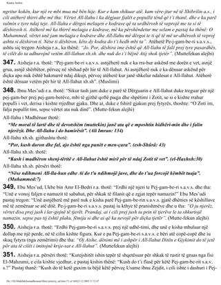 Rijadus Salihin 
ngritur kokën, kur një re mbi mua më bën hije. Kur e kam shikuar atë, kam vëre­jtur 
në të Xhibrilin a.s., i 
cili atëherë thirri dhe më tha: Vërtet All-llahu i ka dëgjuar fjalët e popullit tënd që t’i thanë, dhe e ka parë 
sulmin e tyre ndaj teje. All-llahu e dërgoi melaqen e kodrave që ta urdhërosh të veprojë me ta si të 
dëshirosh ti. Atëherë më ka thirrë melaqja e kodrave, më ka përshëndetur me selam e pastaj ka thënë: O 
Muhammed, vërtet unë jam melaqja e kodrave dhe All-llahu më dërgoi te ti që të më ur­dhërosh 
të veproj 
ashtu si dëshiron ti. Nëse ti dëshiron, këto dy kodra do t’i hedh mbi ta”. Atëherë Pe­j­gam­be­ri 
s.a.v.s., 
ashtu siç tregon Aisheja r.a., ka thënë: “Jo. Por, dëshira ime është që All-llahu të falë prej tyre pasardhës, 
të cilët do ta adhurojnë vetëm All-llahun xh.sh. dhe nuk do t’i bëjnë Atij shok tjetër”. (Muttefekun alejhi) 
347. Aisheja r.a. thotë: “Pej­gam­be­ri 
s.a.v.s. asnjëherë nuk e ka rra­hur 
askënd me dorën e vet, asnjë 
grua, asnjë shërbëtor, përveç në xhihad për hir të All-llahut. Ai asnjëherë nuk e ka dënuar askënd për 
diçka apo nuk është hakmarrë ndaj dikujt, përveç atëherë kur janë shkelur ndalesat e All-llahut. Atëherë 
është dënuar vetëm për hir të All-llahut xh.sh”. (Muslimi) 
348. Ibnu Mes’udi r.a. thotë: “Sikur tash jam duke e parë të Dërguarin e All-llahut duke treguar për një 
pej­gam­ber 
prej pej­gam­berëve, 
mbi të gjithë qoftë paqja dhe shpëtimi i Zotit, se si e kishte rrahur 
populli i vet, derisa i kishte rrjedhur gjaku. Dhe ai, duke e fshirë gjakun prej fytyrës, thoshte: “O Zoti im, 
falja popullit tim, sepse vërtet ata nuk dinë”. (Mutte­fekun 
alejhi) 
All-llahu i Madhëruar thotë: 
“Me moral të lartë dhe të devotshëm (muttekin) janë ata që e mposhtin hidhëri­min 
dhe i falin 
njerëzit. Dhe All-llahu i do bamirësit”. (Ali Imran: 134) 
All-llahu xh.sh. gjithashtu thotë: 
“Por, kush duron dhe fal, ajo është nga punët e men­çura”. 
(esh-Shûrâ: 43) 
All-llahu xh.sh. thotë: 
“Kush i madhëron shenj­tëritë 
e All-llahut është mirë për të ndaj Zotit të vet”. (el-Haxhxh:30) 
All-llahu xh.sh. përsëri thotë: 
“Nëse ndihmoni All-lla­hun 
edhe Ai do t'u ndihmojë juve, dhe do t’ua forcojë këmbët tuaja”. 
(Muhammed:7) 
349. Ebu Mes’ud, Ukbe bin Amr El-Bedri r.a. thotë: “Erdhi një njeri te Pej­gam­be­ri 
s.a.v.s. dhe tha: 
“Unë e vonoj faljen e namazit të sabahut, për shkak të filanit që e zgjat tepër namazin!” Ebu Mes’udi 
pastaj tregon: “Unë asnjëherë më parë nuk e kisha parë Pej­gam­be­rin 
s.a.v.s. gjatë dhënies së këshillave 
më të zemëruar se atë ditë. Pe­j­gam­be­ri 
s.a.v.s. pastaj iu kthye të pranishmëve dhe u tha: “O ju njerëz, 
vërtet disa prej jush i lar­gojnë 
të tjerët. Prandaj, ai i cili prej jush iu prin të tjerëve le ta shkurtojë 
namazin, sepse pas tij është plaku, fëmija si dhe ai që ka nevojë për diçka tjetër”. (Mutte­fekun 
alejhi) 
350. Aisheja r.a. thotë: “Erdhi Pej­gam­be­ri 
s.a.v.s. prej një udhë­timi, 
dhe unë e kisha mbuluar një 
dollap me një perde, në të cilin kishte figura. Kur e pa Pej­gam­be­ri 
s.a.v.s. e bëri atë copë-copë dhe iu 
skuq fytyra (nga zemërimi) dhe tha: “Oj Aishe, dënimi më i ashpër i All-llahut Ditën e Gjykimit do të jetë 
për ata të cilët i imitojnë krije­sat 
e All-llahut”. (Muttefekun alejhi) 
351. Aisheja r.a. përsëri thotë: “Kurejshitët ishin tepër të shqetësuar për shkak të rastit të gruas nga fisi 
El-Mahzumi, e cila kishte vjedhur, e pastaj kishin thënë: “Kush do t’i flasë për këtë Pej­gam­be­rit 
s.a.v. 
s.?” Pastaj thanë: “Kush do të ketë guxim ta bëjë këtë përveç Usame ibnu Zejdit, i cili ishte i dashuri i Pej­file:/// 
D|/Abdullah/kurandhesunet/libra/vjetra/rij_sal.htm (71 of 169)23.12.2003 11:15:47 
 