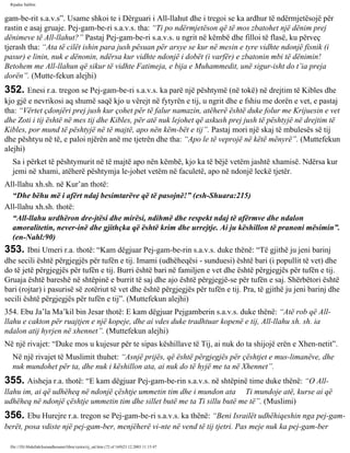 Rijadus Salihin 
gam­be­rit 
s.a.v.s”. Usame shkoi te i Dërguari i All-llahut dhe i tregoi se ka ardhur të ndërmjetësojë për 
rastin e asaj gruaje. Pej­gam­be­ri 
s.a.v.s. tha: “Ti po ndërmjetëson që të mos zbatohet një dënim prej 
dënimeve të All-llahut?” Pastaj Pej­gam­be­ri 
s.a.v.s. u ngrit në këmbë dhe filloi të flasë, ku përveç 
tjerash tha: “Ata të cilët ishin para jush pësuan për arsye se kur në mesin e tyre vidhte ndonjë fisnik (i 
pasur) e linin, nuk e dënonin, ndërsa kur vidhte ndonjë i dobët (i varfër) e zbatonin mbi të dënimin! 
Betohem me All-llahun që sikur të vidhte Fatimeja, e bija e Muhammedit, unë sigur­isht 
do t’ia preja 
dorën”. (Mutte­fekun 
alejhi) 
352. Enesi r.a. tregon se Pej­gam­be­ri 
s.a.v.s. ka parë një pështymë (në tokë) në drejtim të Kibles dhe 
kjo gjë e nevrikosi aq shumë saqë kjo u vërejt në fytyrën e tij, u ngrit dhe e fshiu me dorën e vet, e pastaj 
tha: “Vërtet çdonjëri prej jush kur çohet për të falur namazin, atëherë është duke folur me Krijuesin e vet 
dhe Zoti i tij është në mes tij dhe Kibles, për atë nuk lejohet që askush prej jush të pështyjë në drejtim të 
Kibles, por mund të pështyjë në të majtë, apo nën këm­bët 
e tij”. Pastaj mori një skaj të mbulesës së tij 
dhe pështyu në të, e paloi njërën anë me tjetrën dhe tha: “Apo le të veprojë në këtë mënyrë”. (Muttefekun 
alejhi) 
Sa i përket të pështymurit në të majtë apo nën këmbë, kjo ka të bëjë vetëm jashtë xhamisë. Ndërsa kur 
jemi në xhami, atëherë pështymja le­johet 
vetëm në faculetë, apo në ndonjë leckë tjetër. 
All-llahu xh.sh. në Kur’an thotë: 
“Dhe bëhu më i afërt ndaj besimtarëve që të pasojnë!” (esh-Shuara:215) 
All-llahu xh.sh. thotë: 
“All-llahu urdhëron dre­jtësi 
dhe mirësi, ndihmë dhe respekt ndaj të afërmve dhe ndalon 
amoralitetin, never­inë 
dhe gjithçka që është krim dhe urrejtje. Ai ju këshillon të pranoni mësimin”. 
(en-Nahl:90) 
353. Ibni Umeri r.a. thotë: “Kam dëgjuar Pej­gam­be­rin 
s.a.v.s. duke thënë: “Të gjithë ju jeni barinj 
dhe secili është përgjegjës për tufën e tij. Imami (udhëheqësi - sunduesi) është bari (i popullit të vet) dhe 
do të jetë përgjegjës për tufën e tij. Burri është bari në familjen e vet dhe është përgjegjës për tufën e tij. 
Gruaja është bareshë në shtëpinë e burrit të saj dhe ajo është përgjegjë­se 
për tufën e saj. Shërbëtori është 
bari (rojtar) i pasurisë së zotëriut të vet dhe është përgjegjës për tufën e tij. Pra, të gjithë ju jeni barinj dhe 
secili është përgjegjës për tufën e tij”. (Muttefekun alejhi) 
354. Ebu Ja’la Ma’kil bin Jesar thotë: E kam dëgjuar Pejgamberin s.a.v.s. duke thënë: “Atë rob që All-llahu 
e cakton për ruajtjen e një kopeje, dhe ai vdes duke tradhtuar kopenë e tij, All-llahu xh. sh. ia 
ndalon atij hyrjen në xhennet”. (Muttefekun alejhi) 
Në një rivajet: “Duke mos u kujesur për te sipas këshillave të Tij, ai nuk do ta shijojë erën e Xhen­netit”. 
Në një rivajet të Muslimit thuhet: “Asnjë prijës, që është përgjegjës për çështjet e mus­limanëve, 
dhe 
nuk mundohet për ta, dhe nuk i këshillon ata, ai nuk do të hyjë me ta në Xhennet”. 
355. Aisheja r.a. thotë: “E kam dëgjuar Pej­gam­be­rin 
s.a.v.s. në shtëpinë time duke thënë: “O All-llahu 
im, ai që udhëheq në ndonjë çështje ummetin tim dhe i mundon ata Ti mundoje atë, kurse ai që 
udhëheq në ndonjë çështje ummetin tim dhe sillet butë me ta Ti sillu butë me të”. (Muslimi) 
356. Ebu Hurejre r.a. tregon se Pej­gam­be­ri 
s.a.v.s. ka thënë: “Beni Israilët udhëhiqeshin nga pej­gam­berët, 
posa vdiste një pej­gam­ber, 
menjëherë vi­nte 
në vend të tij tjetri. Pas meje nuk ka pej­gam­ber 
file:///D|/Abdullah/kurandhesunet/libra/vjetra/rij_sal.htm (72 of 169)23.12.2003 11:15:47 
 