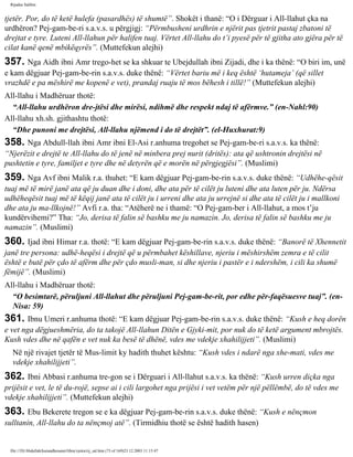 Rijadus Salihin 
tjetër. Por, do të ketë hulefa (pasardhës) të shumtë”. Shokët i thanë: “O i Dërguar i All-llahut çka na 
urdhëron? Pej­gam­be­ri 
s.a.v.s. u përgjigj: “Përmbusheni urdhrin e njërit pas tjetrit pastaj zbatoni të 
drejtat e tyre. Luteni All-llahun për halifen tuaj. Vërtet All-llahu do t’i pyesë për të gjitha ato gjëra për të 
cilat kanë qenë mbikëqyrës”. (Muttefekun alejhi) 
357. Nga Aidh ibni Amr trego­het 
se ka shkuar te Ubejdullah ibni Zijadi, dhe i ka thënë: “O biri im, unë 
e kam dëgjuar Pej­gam­be­rin 
s.a.v.s. duke thënë: “Vërtet bariu më i keq është ‘hutameja’ (që sillet 
vrazhdë e pa mëshirë me kopenë e vet), prandaj ruaju të mos bëhesh i tillë!” (Muttefekun alejhi) 
All-llahu i Madhëruar thotë: 
“All-llahu urdhëron dre­jtësi 
dhe mirësi, ndihmë dhe respekt ndaj të afërmve.” (en-Nahl:90) 
All-llahu xh.sh. gjithashtu thotë: 
“Dhe punoni me drejtësi, All-llahu njëmend i do të drejtët”. (el-Huxhurat:9) 
358. Nga Abdull-llah ibni Amr ibni El-Asi r.anhuma tregohet se Pej­gam­be­ri 
s.a.v.s. ka thënë: 
“Njerëzit e drejtë te All-llahu do të jenë në minbera prej nurit (dritës): ata që ushtronin drejtësi në 
pushtetin e tyre, familjet e tyre dhe në detyrën që e morën në përgjegjësi”. (Muslimi) 
359. Nga Avf ibni Malik r.a. thuhet: “E kam dëgjuar Pej­gam­be­rin 
s.a.v.s. duke thënë: “Udhëhe­qësit 
tuaj më të mirë janë ata që ju duan dhe i doni, dhe ata për të cilët ju luteni dhe ata luten për ju. Ndërsa 
udhëheqësit tuaj më të këqij janë ata të cilët ju i urreni dhe ata ju urrejnë si dhe ata të cilët ju i mallkoni 
dhe ata ju ma­llkojnë!” 
Avfi r.a. tha: “Atëherë ne i thamë: “O Pej­gam­ber 
i All-llahut, a mos t’ju 
kundërvihemi?” Tha: “Jo, derisa të falin së bashku me ju namazin. Jo, derisa të falin së bashku me ju 
namazin”. (Muslimi) 
360. Ijad ibni Himar r.a. thotë: “E kam dëgjuar Pej­gam­be­rin 
s.a.v.s. duke thënë: “Banorë të Xhennetit 
janë tre persona: udhë­heqësi 
i drejtë që u përmbahet këshillave, njeriu i mëshirshëm zemra e të cilit 
është e butë për çdo të afërm dhe për çdo musli­man, 
si dhe njeriu i pastër e i ndershëm, i cili ka shumë 
fëmijë”. (Muslimi) 
All-llahu i Madhëruar thotë: 
“O besimtarë, përuljuni All-llahut dhe përuljuni Pej­gam­be­rit, 
por edhe për­faqësuesve 
tuaj”. (en- 
Nisa: 59) 
361. Ibnu Umeri r.anhuma thotë: “E kam dëgjuar Pej­gam­be­rin 
s.a.v.s. duke thënë: “Kush e heq dorën 
e vet nga dëgjueshmëria, do ta takojë All-llahun Ditën e Gjyki­mit, 
por nuk do të ketë argument mbrojtës. 
Kush vdes dhe në qafën e vet nuk ka besë të dhënë, vdes me vdekje xhahilijjeti”. (Muslimi) 
Në një rivajet tjetër të Mus­limit 
ky hadith thuhet kështu: “Kush vdes i ndarë nga xhe­mati, 
vdes me 
vdekje xhahilijjeti”. 
362. Ibni Abbasi r.anhuma tre­gon 
se i Dërguari i All-llahut s.a.v.s. ka thënë: “Kush urren diçka nga 
prijësit e vet, le të du­rojë, 
sepse ai i cili largohet nga prijësi i vet vetëm për një pëllëmbë, do të vdes me 
vdekje xhahilijjeti”. (Muttefekun alejhi) 
363. Ebu Bekerete tregon se e ka dëgjuar Pej­gam­be­rin 
s.a.v.s. duke thënë: “Kush e nënçmon 
sulltanin, All-llahu do ta nënçmoj atë”. (Tirmidhiu thotë se është hadith hasen) 
file:///D|/Abdullah/kurandhesunet/libra/vjetra/rij_sal.htm (73 of 169)23.12.2003 11:15:47 
 