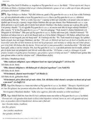 Rijadus Salihin 
370. Nga Ebu Seid El-Hudriu r.a. tregohet se Pej­gam­be­ri 
s.a.v.s. ka thënë: “Vërtet njeriu më i keq te 
All-llahu në Ditën e Gjykimit është ai që i zbulon fshehtësitë e gruas së vet, e edhe ajo të tijat, dhe pastaj 
përhapen fshehtësitë”. (Muslimi) 
371. Nga Aisheja r.a. thuhet: “Një ditë ishim ne, gratë e Pej­gam­be­rit 
s.a.v.s. te ai, kur u duk Fatimeja 
r.a., që ecte plotësisht ashtu si ecte Pej­gam­be­ri 
s.a.v.s. Kur e pa Pej­gam­be­ri 
s.a.v.s. i dëshiroi 
mirëseardhje dhe tha: “Mirë se erdhe bija ime!” e pastaj ia bëri një vend dhe e uli pranë vetes në anën e 
djathtë apo të ma­jtë, 
e pastaj i tregoi diçka fshehtas dhe ajo qau shumë. Kur Muhammedi s.a.v.s. e pa 
dësh­përimin 
e saj të madh, për të dytën herë përsëri fshehtas i tha diçka e pastaj ajo u gëzua dhe qeshi. 
Unë pastaj i thashë: “Ty të zgjodhi Pej­gam­be­ri 
s.a.v.s. në mesin tonë dhe të tregoi ndonjë fshehtësi!”, 
dhe e pyeta: “Ç’të tha Pej­gam­be­ri 
s.a.v.s.?” Ajo m'u përgjigj: “Nuk mund t’i zbuloj fshehtësitë e të 
Dërguarit të All-llahut”. Dhe pasi që Pej­gam­be­ri 
s.a.v.s. kishte ndë­rruar 
jetë, i thashë Fatimesë: “Të 
betohem në hakun tim te ti, që të më thuash tash se ç’të ka thënë i Dërguari i All-llahut, atëherë kur nuk 
dëshirove të më tregosh, pra më thuaj tash”. H. Fatimeja më tha: “Po. Tash mund të të tregoj. Sa i përket 
herës së parë, kur më tregoi fshehtazi, më tha: “Për çdo vit Xhibrili një herë ose dy herë së bashku me të e 
lexon Kur’anin dhe në këtë moment dy herë më ka propozuar, unë mendoj se vdekja ime më është afruar, 
por ti kij frikë All-llahun dhe kij durim. Vërtet unë për ty jam paraardhës i mrekullueshëm”. Për këtë unë 
kam qarë, ashtu si më ke vërejtur. Por, kur Pej­gam­be­ri 
s.a.v.s. e pa dësh­përimin 
tim të madh, atëherë 
për të dytën herë më pëshpëriti (më foli në vesh) dhe më tha: “O Fatime, a nuk je e kënaqur të jeshë 
prijëse (zonjë) e të gjitha grave besimtare, apo prijëse e grave të këtij um­meti?” 
Atëherë kam qeshur dhe 
jam gëzuar ashtu si më ke vërejtur vetë”. (Muttefekun alejhi) 
All-llahu i Madhëruar thotë: 
“Dhe realizoni obligimet, sepse obligimet kanë me siguri përgjegjësi”. (el-Isra:34) 
All-llahu xh.sh. thotë: 
“Dhe zbatoni obligimet e All-llahut për të cilat jeni ngarkuar”. (en-Nahl:91) 
All-llahu xh.sh. thotë: 
“O besimtarë, zbatoni marrëveshjet!” (el-Maide:1) 
All-llahu xh.sh. gjithashtu thotë: 
“O besimtarë, përse flisni atë që nuk e bëni. Tek All-llahu është shumë e urrejtur ta thoni atë që nuk 
e pu­noni”. 
(es-Saff:2-3) 
372. Nga Ebu Hurejre r.a. trans­me­tohet 
se Pej­gam­be­ri 
s.a.v.s. ka thënë: “Shenjat e hipokritit janë 
tri: kur flet gënjen, kur premton ndryshon dhe kur i besohet diçka tradhton”. (Mutte­fekun 
alejhi) 
Në rivajetet e Muslimit shtohet: “Edhe nëse agjëron, falet dhe mendon se është musliman”. 
373. Nga Abdull-llah bin Amr ibn El-Asi r.anhuma trans­me­tohet 
se Pej­gam­be­ri 
s.a.v.s. ka thënë: 
“Personi tek i cili gjenden këto katër (cilësi) është hipokrit i vërtetë, kurse ai, tek i cili gjendet një prej 
tyre, ai posedon cilësi të hipokrizisë, derisa nuk e flak atë: 
-kur i besohet diçka, tradhton; 
-kur flet, gënjen; 
-kur zotohet, mashtron 
-kur grindet, tërbohet”. 
file:///D|/Abdullah/kurandhesunet/libra/vjetra/rij_sal.htm (75 of 169)23.12.2003 11:15:47 
 
