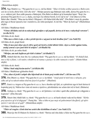 Rijadus Salihin 
(Muttefekun alejhi) 
374. Nga Xhabiri r.a.: “Pej­gam­be­ri 
s.a.v.s. më ka thënë: “Sikur të kishte ardhur pasuria e Bahre­jnit, 
unë do ta kisha dhënë këtë, këtë dhe këtë”. Mirëpo pasuria nga Bahrejni nuk erdhi, derisa Pej­gam­be­ri 
s. 
a.v.s. ndërroi jetë. Kur erdhi pasuria e Bahrejnit, Ebu Bekri ur­dhëroi 
që të kumtohet lajmi: “Kujt i ka 
premtuar Pej­gam­be­ri 
s.a.v.s. diçka, ose kujt i ka mbetur borxh, le të vijë te ne”. Unë shkova te Ebu 
Bekri dhe i thashë: “Mua ma ka thënë i Dërguari i All-llahut këtë dhe këtë”. Ebu Bekri i mori dy grushta 
plot nga ai thesar (pasuri), kur i numërova, ato ishin pesëqind. Ai më tha: “Merr dy herë aq!” (Muttefekun 
alejhi) 
All-llahu i Madhëruar thotë: 
“Vërtet All-llahu nuk do ta ndryshojë gjendjen e një populli, derisa ai të mos e ndryshojë vetveten”. 
(er-Ra’d:11) 
All-llahu xh.sh. thotë: 
“Dhe mos u bëni si ajo, e cila e prishi tjerrin e saj pasi ta ketë dredhur fort”. (en-Nahl:92) 
All-llahu xh.sh. prapë thotë: 
“Dhe të mos jeni sikur ata të cilëve qysh më herët u është dhënë Libri. Atyre u është zgjatur koha, 
andaj zemrat e tyre janë bërë të ashpra”. (el-Hadid:16) 
All-llahu xh.sh. po ashtu thotë: 
“Mirëpo, ata nuk kujdesen për këtë si duhet”. (el-Hadid:27) 
375. Abdull-llah ibn Amr ibn As r.anhuma thotë: “Pej­gam­be­ri 
s.a.v.s. më ka thënë: “O Abdull-llah, 
mos u bëj si filani, i cili natën e shndërroi në namaz e pastaj e la edhe namazin e natës”. (Mutte­fekun 
alejhi) 
All-llahu xh.sh. thotë: 
“Bëhu i butë ndaj besim­tarëve”. 
(el-Hixhr:88) 
All-llahu i Madhëruar gjithashtu thotë: 
“Por, sikur të jeshë i ashpër dhe hijerëndë do të iknin prej rrethit tënd”. (Ali Im­ran: 
159) 
376. Ebu Dherri r.a. thotë: “Pej­gam­be­ri 
s.a.v.s. ka thënë: “Asnjë punë të mirë mos e nënçmo, pra 
edhe atë që ta takosh mikun tënd me fytyrë të qeshur”. (Muslimi) 
377. Enesi r.a. tregon se Pej­gam­be­ri 
s.a.v.s. kur e thoshte një fjali, ai e përsëriste nga tri herë derisa të 
kuptohej prej tij. Ndërsa kur vinte në mesin e njerëzve, përshëndette me selam deri në tri herë. (Buhariu) 
378. Aisheja r.a. thotë: “Pej­gam­be­ri 
s.a.v.s. në fjalimin e vet ishte i qartë dhe çdokush që e dëgjonte e 
kuptonte”. (Ebu Davudi) 
379. Xherir ibni Abdil-lahi r.a. thotë: “Pej­gam­be­ri 
s.a.v.s. në haxh-xhetul veda më ka thënë: “Kërko 
prej njerëzve që të të dëgjojnë”. Pastaj tha: “Mos u kthe­ni 
pas meje në pabesimtarë (ku­ffarë), 
që njëri-tjetrit 
t’i më­sho­ni 
në qafë”. (Muttefekun alejhi) 
All-llahu i Madhëruar thotë: 
“Thirr në rrugën e Zotit tënd me urtësi dhe këshillime të mira”. (en-Nahl:125) 
380. Muavije ibn El-Hakem Es-Sulemi r.a. thotë: “Derisa unë isha duke u falur me Pej­gam­be­rin 
s.a.v. 
file:///D|/Abdullah/kurandhesunet/libra/vjetra/rij_sal.htm (76 of 169)23.12.2003 11:15:47 
 