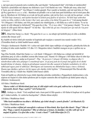Rijadus Salihin 
s. një njeri prej të pranish­mëve 
teshëtiu dhe unë thashë: “Jerhamukell-llah” (All-llahu të mëshiroftë)! 
Njerëzit e pranishëm më shpuan me shikimet e tyre! Unë thashë me vete: “Medet për mua, nëna ime! 
Ç’keni, pse më shikoni?” Ata filluan t’i rrahin gjunjtë. Pasi i pashë se heshtën, unë më nuk bëra zë. Pasi 
që Pe­j­gam­be­ri 
s.a.v.s. u fal, - Betohem në prindët e mi se nuk kam parë këshillues më të mirë para dhe 
pas tij. Betohem në All-llahun se ai nuk më ka për­qeshur, 
nuk më ka fyer e as nuk më ka qortuar - ai tha: 
“Në këtë lutje (namazi), nuk lejohet kurrfarë të folurit prej fjalëve të njerëzve. Në këtë lutje ushtrohet 
vetëm tes­bihu, 
tekbiri si dhe leximi i Kur’anit, apo ashtu si ka thënë Pej­gam­be­ri” 
Unë pastaj thashë: 
“O i Dërguari i All-llahut, unë frik jam (ndarë) me xhahilijjetin, e All-llahu na e solli Is­lamin. 
Te ne ka 
njerëz të cilët shkojnë te fallxhorët!” Pej­gam­be­ri 
tha: “Po ti mos shko!” Unë pastaj i thashë: “Te ne ka 
njerëz të cilët qesin fall me shpezë!” Ai më tha: “Kjo është diç që ata e besojnë por ajo nuk do t’ua pret 
(të këqijat)”. (Mus­limi) 
381. Irbad ibni Sarije r.a. thotë: “Pej­gam­be­ri 
s.a.v.s. na mbajti një këshillë prej së cilës u dridhën 
zemrat dhe lotuan sytë”. 
Ky hadith në tërësi është për­mendur 
në kaptinën për ruajtjen e sunnetit (me numër rendor 161). 
(Tirmidhiu thotë se është hadith hasen sahih) 
Vërejtje e krahasuesit: Hadithi 161 i cekur më sipër është sipas radhitjes së origjinalit, përndryshe këtu do 
të duhej të ishte midis hadithit 112 dhe 113. Meqenëse teksti i hadithit mungon ne po e sjellim me sa 
vijon: 
Nga Ebu Nexhih, Irbad ibni Sarije r.a. i cili thotë: I Dërguari i All-llahut na e mbajti një këshillë të 
prekshme prej së cilës u dridhën zemrat dhe lotuan sytë. Thamë: O i Dërguar i All-llahut sikur të ishte kjo 
këshillë lamtumirëse, andaj na lë porosi? –Tha: “Ju porosis t’i druani All-llahut, ta dëgjoni dhe t’i 
nënshroheni edhe nëse përpiqet t’u mashtrojë njeri. Ai që prej jush do të jetojë (më gjatë) do të shohë 
kundërshtime të shumta. Andaj ju përmbajuni sunnetit tim dhe sunnetit të hulefai rashidinëve të cilët u 
udhëzojnë ngase janë të udhëzuar. Shtrëngone atë (sunnetin) me dhëmballat tuaja e (mos e lëshoni). 
Ruanu nga shpikja e gjërave (në fe) ngase çdo shpikje është lajthim.” (Transmetojnë Ebu Davudi dhe 
Tirmidhiu dhe ky i fundit tha: Hadithi është hasen sahih) 
Fjala në hadith me dhëmballat tuaja është shprehje artistike-simbolike e Pejgamberit alejhisselam e cila 
aspiron në fuqinë të cilën duhet përdorur për ta ruajtur sunnetin dhe në kujdesin që duhet patur ndaj tij. 
(Shënim i krahasuesit) 
All-llahu i Madhëruar thotë: 
“Kurse robtë e të Mëshirshmit janë ata, të cilët nëpër tokë ecin qetë, ndërsa kur u drejtohen 
injorantët, thonë: Paqe e qetësi!” (el-Furkan:63) 
382. Aisheja r.a. thotë: “Unë asnjëherë nuk e kam parë të Dër­guarin 
e All-llahut të kapluar në të qeshur 
që t’i duket nofulla. Ai vetëm ka buzëqeshur”. (Mutte­fekun 
alejhi) 
All-llahu i Madhëruar thotë: 
“Dhe kush madhëron tra­ditat 
e All-llahut, ajo është shenjë e zemrës fisnike”. (el-Haxhxh:32) 
All-llahu i Madhëruar thotë: 
“A të ka arritur rrëfimi për musafirët e nderuar të Ibra­himit. 
Kur hynë dhe thanë: ‘Paqe!’ Dhe ai 
tha: ‘Paqe, o njerëz të panjohur!’ Dhe ai shkoi pa u hetuar, ke familja e vet dhe solli një viç të 
majmë të pjekur. Ua ofroi dhe u tha: ‘A nuk e hani?’” (edh-Dharrijat:24-27) 
file:///D|/Abdullah/kurandhesunet/libra/vjetra/rij_sal.htm (77 of 169)23.12.2003 11:15:47 
 