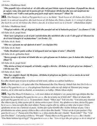 Rijadus Salihin 
All-llahu i Madhëruar thotë: 
“Dhe populli i tij u vërsul tek ai - të cilët edhe më parë bënin vepra të turpshme. O populli im, tha ai, 
ja vajzat e mia, këto janë më të pastra për ju! Frikësojuni All-lla­hut 
dhe mos më turpëroni me 
musafirët e mi! Vallë a nuk paska prej jush asnjë njeri i mençur?” (Hud:78) 
383. Ebu Hurejre r.a. thotë se Pej­gam­be­ri 
s.a.v.s. ka thënë: “Kush beson në All-llahun dhe Ditën e 
fundit, le ta nderojë musafirin, dhe kush beson në All-llahun dhe Ditën e fundit, le t’i vizitojë të afërmit, 
dhe kush be­son 
në All-llahun dhe Ditën e fun­dit, 
le të flasë mirë ose le të hesht”. (Muttefekun alejhi) 
All-llahu i Madhëruar thotë: 
“Përgëzoi robërit e Mi, që dëgjojnë fjalët dhe pasojnë atë më të bukurën prej tyre”. (ez-Zumer:17-18) 
All-llahu xh.sh. prapë thotë: 
“Zoti i tyre i përgëzon se do të jetë i mëshirshëm dhe mirëbërës dhe se do t’i dër­gojë 
në Xhennet ku 
do të kenë kënaqësi të vazhdueshme”. (et-Tewbe: 21) 
All-llahu xh.sh. thotë: 
“Dhe ne e gëzuam me një djalosh të mirë”. (es-Saf­fat: 
101) 
All-llahu xh.sh. thotë: 
“Edhe Ibrahimit i patën ardhur të deleguarit tanë me lajme të mira”. (Hud:69) 
All-llahu xh.sh. gjithashtu thotë: 
“Kurse gruaja e tij rrinte në këmbë dhe ne e për­gëzuam 
me Is-hakun e pas Is-hakut dhe Jakupin”. 
(Hud:71) 
All-llahu xh.sh. prapë thotë: 
“Dhe derisa ai lutej në tempull, në këmbë, engjëjt e thirrën: All-llahu ty të për­gëzoi 
me Jahjaun”. 
(Ali Im­ran: 
39) 
All-llahu xh.sh. thotë: 
“Dhe kur engjëjt i thanë: Oj Merjeme, All-llahu të përgëzon me fjalën e vet se emrin do ta ketë 
Mesih”. (Ali Imran:45) 
Ka edhe shumë ajete të tjera të njohura në këtë temë, ndërsa sa u përket haditheve: 
384. Ebu Ibrahimi, i cili quhet edhe Ebu Muhammed dhe Ebu Muavije Abdull-llah ibni Ebi Evfa r.a. 
thotë se Pej­gam­be­ri 
s.a.v.s. e ka përgëzuar Hatixhen r.anha me një shtëpi në Xhennet prej marga­ritarëve, 
në të cilën nuk ka zhurmë, as monotoni e as lodhje. (Mutte­fekun 
alejhi) 
385. Nga Ebu Musa El-Eshariu r.a., i cili mori abdest në shtëpinë e vet, pastaj doli nga shtëpia dhe tha: 
“Gjithsesi do ta shoqëroj Pej­gam­be­rin 
s.a.v.s. dhe do ta kaloj me të këtë ditë”. Shkoi në xhami dhe 
pyeti për Pej­gam­be­rin 
s.a.v.s. Të pranishmit i thanë: “Shkoi atje!” Esh’ariu tha: “Unë dola prej xhamisë 
dhe shkova pas tij, duke pyetur për të, derisa arrita te pusi i Erisit. Aty qëndrova te dera, derisa Pej­gam­be­ri 
s.a.v.s. kreu nevojën dhe mori abdest. Pastaj u ngrita afër tij, ndërsa ai ishte ulur te pusi i Erisit, 
qëndronte në me­sin 
e lartësisë së pusit, i kishte për­vjelur 
këmbët dhe i kishte lëshuar në pus. Unë e 
përshëndeta me selam, pastaj u ktheva dhe u ula te dera dhe thashë: “Vërtet sot do të jem portieri i Pej­gam­be­rit 
s.a.v.s”. Pastaj arriti Ebu Bekri r.a. e shtyu derën dhe unë i thashë: “Kush është?” Tha: “Unë 
jam Ebu Bekri”. Unë pastaj ia ktheva: “Prit pak!” Pastaj shkova te Pej­gam­be­ri 
s.a.v.s. dhe i thashë: 
“Ebu Bekri kërkon leje të hyjë!” Pej­gam­be­ri 
s.a.v.s. tha: “Lëre të hyjë dhe për­gëzoje 
se do të shkojë në 
file:///D|/Abdullah/kurandhesunet/libra/vjetra/rij_sal.htm (78 of 169)23.12.2003 11:15:47 
 