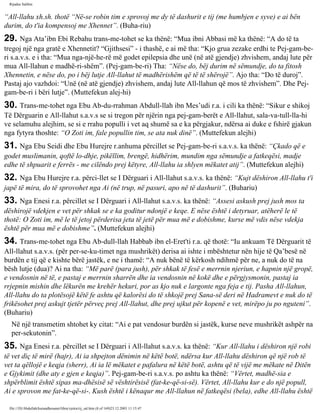 Rijadus Salihin 
“All-llahu xh.sh. thotë “Në­se 
robin tim e sprovoj me dy të dashurit e tij (me humbjen e syve) e ai bën 
durim, do t'ia kompensoj me Xhennet”. (Buha­riu) 
29. Nga Ata’ibn Ebi Rebahu trans­me­tohet 
se ka thënë: “Mua ibni Abbasi më ka thënë: “A do të ta 
tregoj një nga gratë e Xhennetit? “Gjithsesi” - i thashë, e ai më tha: “Kjo grua zezake erdhi te Pej­gam­be­ri 
s.a.v.s. e i tha: “Mua nga­një­he­rë 
më godet epilepsia dhe unë (në atë gjendje) zhvishem, andaj lute për 
mua All-llahun e madhë­ri­shëm”. 
(Pej­gam­be­ri) 
Tha: “Nëse do, bëj durim në sëmundje, do ta fitosh 
Xhennetin, e nëse do, po i bëj lutje All-llahut të madhërishëm që të të shërojë”. Ajo tha: “Do të duroj”. 
Pastaj ajo vazhdoi: “Unë (në atë gjendje) zhvishem, andaj lute All-llahun që mos të zhvishem”. Dhe Pej­gam­be­ri 
i bëri lutje”. (Muttefekun alej­hi) 
30. Trans­me­tohet 
nga Ebu Ab­du­rrahman 
Abdull-llah ibn Mes’udi r.a. i cili ka thënë: “Sikur e shikoj 
Të Dërguarin e All-llahut s.a.v.s se si tregon për njërin nga pej­gam­berët 
e All-llahut, sala­va­tull- 
lla­hi 
ve selamuhu alejhim, se si e rrahu populli i vet aq shumë sa e ka përgjakur, ndërsa ai duke e fshirë gjakun 
nga fytyra thoshte: “O Zoti im, fale popullin tim, se ata nuk dinë”. (Muttefekun alejhi) 
31. Nga Ebu Seidi dhe Ebu Hurejre r.anhuma përcillet se Pej­gam­be­ri 
s.a.v.s. ka thënë: “Çkado që e 
godet muslimanin, qoftë lo­dhje, 
pikëllim, brengë, hidhërim, mundim nga sëmundje a fatkeqësi, madje 
edhe të shpuarit e ferrës - me cilëndo prej këtyre, All-llahu ia shlyen mëkatet atij”. (Muttefekun alejhi) 
32. Nga Ebu Hurejre r.a. përci­llet 
se I Dërguari i All-llahut s.a.v.s. ka thënë: “Kujt dëshiron All-llahu t'i 
japë të mira, do të sprovohet nga Ai (në trup, në pasuri, apo në të dashurit”. (Buhariu) 
33. Nga Enesi r.a. përcillet se I Dërguari i All-llahut s.a.v.s. ka thënë: “Assesi askush prej jush mos ta 
dëshirojë vdekjen e vet për shkak se e ka goditur ndonjë e keqe. E nëse është i detyruar, atëherë le të 
thotë: O Zoti im, më le të jetoj përderisa jeta të jetë për mua më e dobishme, kurse më vdis nëse vdekja 
është për mua më e dobishme”. (Muttefekun alejhi) 
34. Trans­me­tohet 
nga Ebu Ab­dull- 
llah Habbab ibn el-Eret'ti r.a. që thotë: “Iu ankuam Të Dërguarit të 
All-llahut s.a.v.s. (për per­se­ku­timet 
nga mushrikët) derisa ai ishte i mbështetur nën hije të Qa’besë në 
burdën e tij që e kishte bërë jastëk, e ne i thamë: “A nuk bënë të kërkosh ndihmë për ne, a nuk do të na 
bësh lutje (dua)? Ai na tha: “Më parë (para jush), për shkak të fesë e merrnin njeriun, e hapnin një gropë, 
e vendosnin në të, e pastaj e merrnin sharrën dhe ia vendosnin në kokë dhe e përgjysmonin, pastaj ia 
rrjepnin mishin dhe lëkurën me krehër hekuri, por as kjo nuk e largonte nga feja e tij. Pasha All-llahun, 
All-llahu do ta plotësojë këtë fe ashtu që kalorësi do të shkojë prej Sana-së deri në Hadramevt e nuk do të 
frikësohet prej askujt tjetër përveç prej All-llahut, dhe prej ujkut për kopenë e vet, mirëpo ju po nguteni”. 
(Buhariu) 
Në një transmetim shtohet ky citat: “Ai e pat vendosur burdën si jastëk, kurse neve mushrikët ashpër na 
per­sekutonin”. 
35. Nga Enesi r.a. përcillet se I Dërguari i All-llahut s.a.v.s. ka thënë: “Kur All-llahu i dëshiron një robi 
të vet diç të mirë (hajr), Ai ia shpejton dënimin në këtë botë, ndërsa kur All-llahu dëshiron që një rob të 
vet ta qëllojë e keqja (sherr), Ai ia lë mëkatet e pafalura në këtë botë, ashtu që të vijë me mëkate në Ditën 
e Gjykimit (dhe aty e gjen e keqja)”. Pej­gam­be­ri 
s.a.v.s. po ashtu ka thënë: “Vërtet, madhë­sia 
e 
shpërblimit është sipas ma­dhësisë 
së vështirësisë (fat­ke­që­si­së). 
Vërtet, All-llahu kur e do një popull, 
Ai e sprovon me fat­ke­që­si­. 
Kush është i kënaqur me All-llahun në fatkeqësi (bela), edhe All-llahu është 
file:///D|/Abdullah/kurandhesunet/libra/vjetra/rij_sal.htm (8 of 169)23.12.2003 11:15:47 
 