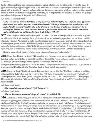 Rijadus Salihin 
Pastaj ishte periudha (e tretë), isha i ngarkuar në vende udhëhe­qëse 
me përgjegjësi (veli) dhe nuk e di 
gjendjen time si jam gjendur gjatë kësaj kohe. Për këtë kur të vdes, të mos më përcjell mua va­jtimi 
e as 
zjarri, ndërsa kur të më varrosni, hidheni mbi mua dheun nga pak, pastaj qëndroni rreth va­rrit 
tim aq sa të 
mund të prehet kur­bani 
dhe të copëtohet mishi i tij, që të heq mërzinë me ju derisa të shoh se me çka t'ju 
drejtohem të dërguarve të Krijuesit tim”. (Mus­limi) 
All-llahu i Madhëruar thotë: 
“Dhe Ibrahimi ua porositi këtë bijve të vet, si edhe Ja­kubi: 
‘O bijtë e mi, All-llahu ua ka zgjedhur 
fenë, assesi mos vdisni ndryshe, vetëm si muslimanë!’ A ishit ju dëshmitarë (të pranishëm) kur i 
erdhi Jakubit momenti i vdekjes dhe u tha djemve të vet: ‘Çka do të adhuroni pas meje?’ Do të 
adhurojmë, i thanë ata, Zotin tënd dhe Zotin e të parëve të tu, Ibra­himit 
dhe Ismailit e Is-hakut, 
vetëm një Zot, dhe ne atij i jemi dorëzuar”. (el-Bekare:132-133) 
387. Ebu Sulejman Malik ibni El-Huvejrith r.a. thotë: “Shkuam te i Dërguari i All-llahut dhe të gjithë 
ne ishim të ri dhe të një mosheje. Te ai qëndruam njëzet net, ndërsa Pej­gam­be­ri 
s.a.v.s. ishte i mëshir­shëm 
dhe i dashur. Ai mendoi se na ka marrë malli për familjet tona, andaj na pyeti kë kemi prej famil­jes 
e ne i treguam, pastaj ai tha: “Kthehuni te familjet tuaja dhe rrini me ta, mësoni dhe urdhëroni ata (në të 
mira) dhe faleni këtë namaz në këtë kohë dhe namazin tjetër në kohën tjetër. E kur të vijë koha e namazit, 
njëri prej jush le ta thërrasë ezanin e më i moshuari nga ju le të dalë imam”. (Mutte­fekun 
alejhi) 
Buhariu shton në një rivajet: “Faluni ashtu sikurse më keni parë duke u falur!” 
388. Umer ibnu Hattabi r.a. thotë: “Kërkova leje prej Pej­gam­be­rit 
s.a.v.s. për kryerjen e Umres 
(vizita e Qabes jashtë kohës së haxhxhit), më lejoi dhe më tha: “Mos na harro o vëlla, nga lutjet e tua!” 
Ai e tha një fjalë e cila më gëzoi më tepër se sa të bëhej e tërë bota imja”. 
Në një rivajet tjetër Pej­gam­be­ri 
s.a.v.s. ka thënë: “Shoqërona neve, vëlla në lutjet tua!” (Këtë hadith e 
trans­me­tojnë 
Ebu Davudi dhe Tirmidhiu thotë se është hadith hasen sahih) 
389. Enesi r.a. thotë: “Erdhi një njeri te Pej­gam­be­ri 
s.a.v.s. dhe tha: “Unë kam vendosur të udhëtoj, 
më përgatit me diçka”. Pej­gam­be­ri 
s.a.v.s. tha: “All-llahu të përgatittë me devotshmëri (takvalluk)!” 
Njeriu prapë tha: “Shto diçka tjetër!”. Pej­gam­be­ri 
s.a.v.s. tha: “Dhe t’i faltë mëkatet!”. “Shto prapë!”. I 
Dërguari i All-llahut tha: “Dhe ta lehtësoftë ty të mirën (ha­jrin), 
kudo që të jesh!” (Tirmidhiu thotë: 
hadith hasen) 
All-llahu xh.sh. thotë: 
“Dhe konsultohu me ta në punë!” (Ali Imran:159) 
All-llahu xh.sh. thotë: 
“Dhe ata konsultohen mes veti për punët e veta”. (esh-Shûrâ:35) 
390. Xhabiri r.a. thotë: “Pej­gam­be­ri 
s.a.v.s. na mësonte isti­haren 
(të kërkuarit e asaj që është më e 
mirë) në të gjitha gjërat, ashtu si­kurse 
na i mësonte suret e Kur’anit. Ai thotë: “Kur dikush prej jush 
dëshiron të bëjë diçka, le të falë dy rekate jashta farzit, pastaj le të thotë: “O Zoti im, Ty të drejtohem që 
të më orientosh me dijen Tënde për atë që është më mirë për mua. Ty të drejtohem që të më japish fuqi për 
kryerjen e punëve të mira, me fuqinë Tënde, kërkoj dhuntinë Tënde të pa­kufishme, 
Ti je i Gjithëfuqishëm, 
ndërsa unë nuk kam fuqi, Ti je Ai që posedon dituri, ndërsa unë nuk di dhe Ti je Ai që i di të fshehtat. O 
Zoti im, nëse sipas dijenisë Tënde, kjo punë është e mirë (hajr) për mua, për fenë time, jetën time si dhe 
për përfundimin tim - ose të thotë: Për këtë jetën time kalimtare dhe për jetën e ardhshme të am­shueshme 
file:///D|/Abdullah/kurandhesunet/libra/vjetra/rij_sal.htm (80 of 169)23.12.2003 11:15:47 
 