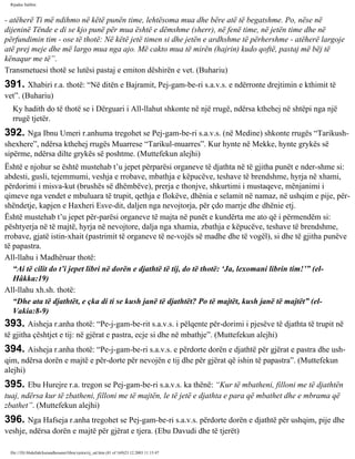 Rijadus Salihin 
- atëherë Ti më ndihmo në këtë punën time, lehtësoma mua dhe bëre atë të begatshme. Po, nëse në 
dijeninë Tënde e di se kjo punë për mua është e dëmshme (sherr), në fenë time, në jetën time dhe në 
përfundimin tim - ose të thotë: Në këtë jetë timen si dhe jetën e ardhshme të përhershme - atëherë largoje 
atë prej meje dhe më largo mua nga ajo. Më cakto mua të mirën (hajrin) kudo qoftë, pastaj më bëj të 
kënaqur me të”. 
Transmetuesi thotë se lutësi pastaj e emiton dëshirën e vet. (Buhariu) 
391. Xhabiri r.a. thotë: “Në ditën e Bajramit, Pej­gam­be­ri 
s.a.v.s. e ndërronte drejtimin e kthimit të 
vet”. (Buhariu) 
Ky hadith do të thotë se i Dërguari i All-llahut shkonte në një rrugë, ndërsa kthehej në shtëpi nga një 
rrugë tjetër. 
392. Nga Ibnu Umeri r.anhuma tregohet se Pej­gam­be­ri 
s.a.v.s. (në Medine) shkonte rrugës “Tarikush-shexhere”, 
ndërsa kthehej rrugës Muarrese “Tarikul-muarres”. Kur hynte në Mekke, hynte grykës së 
sipërme, ndërsa dilte grykës së poshtme. (Muttefekun alejhi) 
Është e njohur se është mustehab t’u jepet përparësi organeve të djathta në të gjitha punët e nder­shme 
si: 
abdesti, gusli, tejemmumi, veshja e rrobave, mbathja e këpucëve, teshave të brendshme, hyrja në xhami, 
përdorimi i misva­kut 
(brushës së dhëmbëve), prerja e thonjve, shkurtimi i mustaqeve, mënjanimi i 
qimeve nga vendet e mbuluara të trupit, qethja e flokëve, dhënia e selamit në namaz, në ushqim e pije, për­shëndetje, 
kapjen e Haxheri Esve­dit, 
daljen nga nevojtorja, për çdo marrje dhe dhënie etj. 
Është mustehab t’u jepet për­parësi 
organeve të majta në punët e kundërta me ato që i përmendëm si: 
pështyerja në të majtë, hyrja në nevojtore, dalja nga xhamia, zbathja e këpucëve, teshave të brendshme, 
rrobave, gjatë istin­xhait 
(pastrimit të organeve të ne­vojës 
së madhe dhe të vogël), si dhe të gjitha punëve 
të papastra. 
All-llahu i Madhëruar thotë: 
“Ai të cilit do t’i jepet libri në dorën e djathtë të tij, do të thotë: ‘Ja, lexomani librin tim!’” (el- 
Hâkka:19) 
All-llahu xh.sh. thotë: 
“Dhe ata të djathtët, e çka di ti se kush janë të djathtët? Po të majtët, kush janë të majtët” (el- 
Vakia:8-9) 
393. Aisheja r.anha thotë: “Pe­j­gam­be­rit 
s.a.v.s. i pëlqente për­dorimi 
i pjesëve të djathta të trupit në 
të gjitha çështjet e tij: në gjërat e pastra, ecje si dhe në mbathje”. (Muttefekun alejhi) 
394. Aisheja r.anha thotë: “Pe­j­gam­be­ri 
s.a.v.s. e përdorte dorën e djathtë për gjërat e pastra dhe ush­qim, 
ndërsa dorën e majtë e për­dorte 
për nevojën e tij dhe për gjërat që ishin të papastra”. (Muttefekun 
alejhi) 
395. Ebu Hurejre r.a. tregon se Pej­gam­be­ri 
s.a.v.s. ka thënë: “Kur të mbatheni, filloni me të djathtën 
tuaj, ndërsa kur të zbatheni, filloni me të majtën, le të jetë e djathta e para që mbathet dhe e mbrama që 
zbathet”. (Muttefekun alejhi) 
396. Nga Hafseja r.anha tregohet se Pej­gam­be­ri 
s.a.v.s. përdorte dorën e djathtë për ushqim, pije dhe 
veshje, ndërsa dorën e majtë për gjërat e tjera. (Ebu Davudi dhe të tjerët) 
file:///D|/Abdullah/kurandhesunet/libra/vjetra/rij_sal.htm (81 of 169)23.12.2003 11:15:47 
 