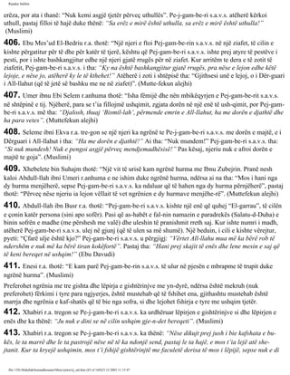 Rijadus Salihin 
erëza, por ata i thanë: “Nuk kemi asgjë tjetër përveç uthullës”. Pe­j­gam­be­ri 
s.a.v.s. atëherë kërkoi 
uthull, pastaj filloi të hajë duke thënë: “Sa erëz e mirë është uthulla, sa erëz e mirë është uthulla!” 
(Muslimi) 
406. Ebu Mes’ud El-Bedriu r.a. thotë: “Një njeri e ftoi Pej­gam­be­rin 
s.a.v.s. në një ziafet, të cilin e 
kishte përgatitur për të dhe për katër të tjerë, kështu që Pej­gam­be­ri 
s.a.v.s. ishte prej atyre të pestëve i 
pesti, por i ishte bashkangjitur edhe një njeri gjatë rrugës për në ziafet. Kur arritëm te dera e të zotit të 
ziafetit, Pej­gam­be­ri 
s.a.v.s. i tha: “Ky na është bashkangjitur gjatë rrugës, pra nëse e lejon edhe këtë 
lejoje, e nëse jo, atëherë ky le të kthehet!” Atëherë i zoti i shtëpisë tha: “Gjithsesi unë e lejoj, o i Dër­guari 
i All-llahut (që të jetë së bashku me ne në ziafet)”. (Mutte­fekun 
alejhi) 
407. Umer ibnu Ebi Selem r.anhuma thotë: “Isha fëmijë dhe nën mbikëqyrjen e Pej­gam­be­rit 
s.a.v.s. 
në shtëpinë e tij. Njëherë, para se t’ia fillojmë ushqimit, zgjata dorën në një enë të ush­qimit, 
por Pej­gam­be­ri 
s.a.v.s. më tha: “Djalosh, thuaj ‘Bismil-lah’, përmende emrin e All-llahut, ha me dorën e djathtë dhe 
ha para vetes”. (Muttefekun alejhi) 
408. Seleme ibni Ekva r.a. tre­gon 
se një njeri ka ngrënë te Pe­j­gam­be­ri 
s.a.v.s. me dorën e majtë, e i 
Dërguari i All-llahut i tha: “Ha me dorën e djathtë!” Ai tha: “Nuk mundem!” Pej­gam­be­ri 
s.a.v.s. tha: 
“Si nuk mundesh! Nuk e pengoi asgjë përveç mendjemadhësisë!” Pas kësaj, njeriu nuk e afroi dorën e 
majtë te goja”. (Muslimi) 
409. Xhebelete bin Suhajm thotë: “Një vit të urisë kam ngrënë hurma me Ibnu Zubejrin. Pranë nesh 
kaloi Abdull-llah ibni Umeri r.anhuma e ne ishim duke ngrënë hurma, ndërsa ai na tha: “Mos i hani nga 
dy hurma menjëherë, sepse Pej­gam­be­ri 
s.a.v.s. ka ndaluar që të hahen nga dy hurma përnjëherë”, pastaj 
thotë: “Përveç nëse njeriu ia lejon vëllait të vet ngrënien e dy hurmave menjëhe­rë”. 
(Muttefekun alejhi) 
410. Abdull-llah ibn Busr r.a. thotë: “Pej­gam­be­ri 
s.a.v.s. kishte një enë që quhej “El-garrau”, të cilën 
e çonin katër persona (sini apo sofër). Pasi që as-habët e fal­nin 
namazin e paradrekës (Salatu-d-Duha) e 
binin sofrën e madhe (me përshesh me valë) dhe uleshin të pranishmit rreth saj. Kur ishte numri i madh, 
atëherë Pej­gam­be­ri 
s.a.v.s. ulej në gjunj (që të ulen sa më shumë). Një beduin, i cili e kishte vërejtur, 
pyeti: “Çfarë ulje është kjo?” Pej­gam­be­ri 
s.a.v.s. u përgjigj: “Vërtet All-llahu mua më ka bërë rob të 
ndershëm e nuk më ka bërë tiran kokëfortë”. Pastaj tha: “Hani prej skajit të enës dhe lene mesin e saj që 
të keni bereqet në ushqim!” (Ebu Davudi) 
411. Enesi r.a. thotë: “E kam parë Pej­gam­be­rin 
s.a.v.s. të ulur në pjesën e mbrapme të trupit duke 
ngrënë hurma”. (Muslimi) 
Preferohet ngrënia me tre gishta dhe lëpirja e gishtërinjve me yn­dyrë, 
ndërsa është mekruh (nuk 
preferohet) fërkimi i tyre para ngjyerjes, është mustehab që të fshihet ena, gjithashtu mustehab është 
marrja dhe ngrënia e kaf­shatës 
që të bie nga sofra, si dhe lejohet fshirja e tyre me ushqim tjetër. 
412. Xhabiri r.a. tregon se Pe­j­gam­be­ri 
s.a.v.s. ka urdhëruar lëpirjen e gishtërinjve si dhe lëpirjen e 
enës dhe ka thënë: “Ju nuk e dini se në cilin ushqim gje­n­det 
bereqeti”. (Muslimi) 
413. Xhabiri r.a. tregon se Pe­j­gam­be­ri 
s.a.v.s. ka thënë: “Nëse dikujt prej jush i bie kafshata e bu­kës, 
le ta marrë dhe le ta pastrojë nëse në të ka ndonjë send, pastaj le ta hajë, e mos t’ia lejë atë she­jtanit. 
Kur ta kryejë ushqimin, mos t’i fshijë gishtërinjtë me faculetë derisa të mos i lëpijë, sepse nuk e di 
file:///D|/Abdullah/kurandhesunet/libra/vjetra/rij_sal.htm (83 of 169)23.12.2003 11:15:47 
 