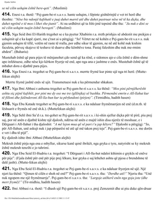 Rijadus Salihin 
se në cilin ushqim është bere­qeti”. 
(Muslimi) 
414. Enesi r.a. thotë: “Pej­gam­be­ri 
s.a.v.s. hante ushqim, i lëpinte gishtërinjtë e vet tri herë dhe 
thoshte: “Nëse bie ndonjë kafshatë e juaj duhet marrë atë dhe duhet pastruar nëse në të ka diçka, dhe 
duhet ngrënë e të mos i lihet she­jtanit”. 
Ai na urdhëroi që ta fshi­jmë 
tepsinë dhe tha: “Ju nuk e dini se 
në cilin ushqim tuajin është bereqeti”. (Muslimi) 
415. Nga Seid ibni El-Harith tregohet se e ka pyetur Xhabirin r.a. rreth prishjes së abdestit me prekjen e 
ushqimit që e ka kapë zjarri, me ç'rast ai u përgjigj: “Jo! Vërtet ne në kohën e Pej­gam­be­rit 
s.a.v.s. nuk 
gjenim ushqim të tillë, vetëm në raste të rralla, por edhe sikur të gjenim, ne në atë kohë nuk kishim 
faculeta, përveç skajeve të teshave të duarve dhe këmbëve tona. Pastaj faleshim dhe nuk me­rrnim 
abdest”. (Buhariu) 
Mustehab është që para pijes të mënjanohet çdo send që ka rënë, e sidomos ajo e cila është e dëm­shme 
apo infektuese, edhe nëse kjo kërkon fryerje në enë, apo nga ana e jashtme e enës. Mustehab është që të 
mbahet dora e djathtë para pijes. 
416. Nga Enesi r.a. tregohet se Pej­gam­be­ri 
s.a.v.s. merrte frymë kur pinte ujë nga tri herë. (Mutte­fekun 
alejhi) 
Merrte frymë jashtë enës së ujit. Transmetuesi nuk e ka përmendur shkakun. 
417. Nga Ibni Abbasi r.anhuma tregohet se Pej­gam­be­ri 
s.a.v.s. ka thënë: “Mos pini përnjëherësht 
ashtu siç pijnë kafshët, por pini me dy ose me tre (gllënjka) së bashku. Përmendni emrin e All-llahut kur 
të filloni dhe falënderoni All-lla­hun 
kur ta përfundoni (pirjen)”. (Tirmidhiu, hadith hasen) 
418. Nga Ebu Katade tregohet se Pej­gam­be­ri 
s.a.v.s. e ka ndaluar frymëmarrjen në enë (d.m.th. të 
lëshuarit e frymës në enë sh.k.). (Muttefekun alejhi) 
419. Nga Sehl ibni Sa’d r.a. tre­gohet 
se Pej­gam­be­rit 
s.a.v.s. i ki­shin 
sjellur diçka për të pirë, piu prej 
saj, por në anën e djathtë kishte një djalosh, ndërsa në anën e majtë ishin disa njerëz të moshuar, e i 
Dërguari i All-llahut i tha djaloshit: “A më lejon mua që së pari t’u jap këtyre?” Djaloshi u përgjigj: “Jo, 
për All-llahun, unë askujt nuk i jap përparësi në atë që më takon prej teje”. Pej­gam­be­ri 
s.a.v.s. me dorën 
e vet i dha të pijë”. 
Ky djalosh ishte ibni Abbasi (Muttefekun alejhi) 
Mekruh është pirja nga ena e mbyllur, sikurse kanë qenë ibrikët, nga gryka e tyre, natyrisht se ky mekruh 
është mekruh tenzihi e jo tahrimi. 
420. Nga Ebu Seid El-Hudriu r.a. tregohet: “I Dërguari i All-lla­hut 
ndaloi kthimin e grykës së enëve 
për pije”. (Fjala është për enë për pije prej lëkure, kur gryka e saj kthehet ashtu që pjesa e brendshme të 
dalë jasht). (Mutte­fekun 
alejhi) 
421. Nga Ebu Seid El-Hudriu r.a. tregohet se Pej­gam­be­ri 
s.a.v.s. e ka ndaluar fryerjen në ujë. Një 
njeri ka thënë: “Qimen të cilën e shoh në enë?” Pej­gam­be­ri 
s.a.v.s. tha: “Derdhe atë!” Njeriu tha: “Unë 
nuk ngopem me një frymëmarrje”. Pej­gam­be­ri 
s.a.v.s. tha: “Largoje atëherë enën nga goja jote (dhe 
merr frymë)!” (Tir­midhiu, 
hadith hasen) 
422. Ibni Abbasi r.a. thotë: “I dhash ujë Pej­gam­be­rit 
s.a.v.s. prej Zemzemit dhe ai piu duke qën­druar 
file:///D|/Abdullah/kurandhesunet/libra/vjetra/rij_sal.htm (84 of 169)23.12.2003 11:15:47 
 