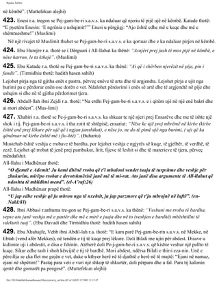 Rijadus Salihin 
në këmbë”. (Muttefekun alejhi) 
423. Enesi r.a. tregon se Pej­gam­be­ri 
s.a.v.s. ka ndaluar që njeriu të pijë ujë në këmbë. Katade thotë: 
“E pyetëm Enesin: ‘E ngrënia e ushqimit?’” Enesi u përgjigj: “Ajo është edhe më e keqe dhe më e 
shëmtueshme!” (Muslimi) 
Në një rivajet të Muslimit thuhet se Pej­gam­be­ri 
s.a.v.s. e ka qortuar dhe e ka ndaluar pirjen në këmbë. 
424. Ebu Hurejre r.a. thotë se i Dërguari i All-llahut ka thënë: “Asnjëri prej jush të mos pijë në këmbë, e 
nëse harron, le ta kthejë”. (Muslimi) 
425. Ebu Katade r.a. thotë se Pej­gam­be­ri 
s.a.v.s. ka thënë: “Ai që i shërben njerëzit në pije, pin i 
fundit”. (Tirmidhiu thotë: hadith hasen sahih) 
Lejohet pirja nga të gjitha enët e pastra, përveç enëve të arta dhe të argjendta. Lejohet pirja e ujit nga 
burimi pa e përdorur enën ose dorën e vet. Ndalohet përdorimi i enës së artë dhe të argjendtë në pije dhe 
ushqim si dhe në të gjitha përdorimet tjera. 
426. Abdull-llah ibni Zejdi r.a. thotë: “Na erdhi Pej­gam­be­ri 
s.a.v.s. e i qitëm ujë në një enë bakri dhe 
ai mori abdest”. (Mus­limi) 
427. Xhabiri r.a. thotë se Pe­j­gam­be­ri 
s.a.v.s. ka shkuar te një njeri prej Ensarëve dhe me të ishte një 
shok i tij. Pej­gam­be­ri 
s.a.v.s. i tha zotit të shtëpisë, ensariut: “Nëse ke ujë prej mbrëmë në kirbe (kirbe 
është enë prej lëkure për ujë që i ngjan janxhikut), e nëse jo, ne do të pimë ujë nga burimi, ( uji që ka 
qëndruar në kirbe është më i fto­htë)”. 
(Buhariu) 
Mustehab është veshja e rrobave të bardha, por lejohet veshja e ngjyrës së kuqe, të gjelbër, të verdhë, të 
zezë. Lejohet që rrobat të jenë prej pambukut, lirit, fijeve të leshit si dhe të materieve të tjera, përveç 
mëndafshit. 
All-llahu i Madhëruar thotë: 
“O djemtë e Ademit! Ju kemi dhënë rroba që t’i mbuloni vendet tuaja të turpshme dhe veshje për 
zbukurim, mirëpo rrobat e devotshmërisë janë më të mi­rat. 
Ato janë disa argumente të All-llahut që 
ndoshta të mblidhni mend”. (el-A’raf:26) 
All-llahu i Madhëruar prapë thotë: 
“U jap edhe veshje që ju mbron nga të nxehtit, ju jap parzmore që t’ju mbrojnë në luftë”. (en- 
Nahl:81) 
428. Ibni Abbasi r.anhuma tre­gon 
se Pej­gam­be­ri 
s.a.v.s. ka thënë: “Veshuni me rroba të bardha, 
sepse ato janë veshja më e pastër dhe më e mirë e juaja dhe në to (veshjen e bardhë) mbështillni të 
vdekurit tuaj”. (Ebu Davudi dhe Tirmidhiu thotë: hadith hasen sahih) 
429. Ebu Xhuhajfe, Vehb ibni Abdil-lah r.a. thotë: “E kam parë Pej­gam­be­rin 
s.a.v.s. në Mekke, në 
Ebtah (vend afër Mekkes), në tendën e tij të kuqe prej lëkure. Doli Bilali me ujin për abdest. Disave u 
kullonte uji i abdestit, e disa e fshinin. Atëherë doli Pe­j­gam­be­ri 
s.a.v.s. që kishte veshur një pallto të 
kuqe. Sikur edhe tash i shoh kërcijtë e tij të bardhë. Mori abdest, ndërsa Bilali e thirri eza­nin. 
Unë e 
përcillja se çka flet me gojën e vet, duke u kthyer herë në të djathtë e herë në të majtë: “Ejani në namaz, 
ejani në shpëtim!” Pastaj para veti e vuri një shkop të shkurtër, doli përpara dhe u fal. Para tij kalonin 
qentë dhe gomarët pa pengesë”. (Muttefekun alejhi) 
file:///D|/Abdullah/kurandhesunet/libra/vjetra/rij_sal.htm (85 of 169)23.12.2003 11:15:47 
 