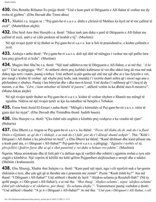 Rijadus Salihin 
430. Ebu Remthe Rifaatut-Te­jmijje 
thotë: “Unë e kam parë të Dërguarin e All-llahut të veshur me dy 
rroba të gjelbra”. (Ebu Davudi dhe Tirmi­dhiu) 
431. Xhabiri r.a. tregon se : “Pej­gam­be­ri 
s.a.v.s. ditën e çlirimit të Mekkes ka hyrë në të me çallmë të 
zezë”. (Muttefekun alejhi) 
432. Ebu Seid Amr ibni Hurejth r.a. thotë: “Sikur tash jam duke e parë të Dërguarin e All-llahut me 
çallmë të zezë, anët e së cilës preknin në krahët e tij”. (Muslimi) 
Në një rivajet tjetër të tij thuhet se Pej­gam­be­ri 
s.a.v.s. kur u foli të pranishmëve, e kishte çallmën e 
zezë. 
433. Aisheja r.anha thotë: “Pe­j­gam­be­ri 
s.a.v.s. doli një ditë në mëngjes i veshur me një pallto lara-lara 
prej gëzofi të zi leshi”. (Muslimi) 
434. Mugire ibni Shu’be r.a. thotë: “Një natë udhëtova me të Dërguarin e All-llahut, e ai më tha: “A ke 
ujë?” Unë iu përgjigja: “Po!” Ai atëherë zbriti prej kafshës kalëruese të vet dhe shkoi larg de­risa 
më nuk 
dukej nga terri i natës, pastaj u kthye. Unë atëherë ia për­gatita 
një enë me ujë dhe ai e lau fytyrën e vet, 
por meqë e kishte të veshur një xhybe prej leshi, nuk mundej t’i nxirrte duart ashtu që i nxori nga ana e 
përfundme e xhubes. Pastaj i lau bërrylat dhe i dha mes-h kresë. Unë desha t’i ndihmoj që t’i heq të dy 
mestet, e ai tha: “Lëre, i kam mbathur në këmbë të pastra”, atëherë vetëm iu ka dhënë mes-h mesteve”. 
(Mutte­fekun 
alejhi) 
Në një rivajet tjetër thuhet se Pej­gam­be­ri 
s.a.v.s. kishte të veshur xhyben e Shamit me mëngë të 
ngushta. Ndërsa në një rivajet tjetër se kjo ka ndodhur në betejën e Tebukut. 
435. Esma binti Jezid El-Ensari r.anha thotë: “Mëngët e këmishës së Pej­gam­be­rit 
s.a.v.s. ishin të 
gjata deri ke nyjat”. (Ebu Davudi dhe Tirmidhiu thonë: hadith hasen) 
436. Ebu Hurejre r.a. thotë: “Çka është nën zogthin e këmbës prej veshjeve e ka vendin në zjarr”. 
(Buhariu) 
437. Ebu Dherri r.a. tregon se Pej­gam­be­ri 
s.a.v.s. ka thënë: “Treve All-llahu xh.sh. nuk do t’u flasë 
Ditën e Gjykimit, as që do t’i shikojë, e as nuk do t’i falë, por do t’i dënojë shumë ashpër”. Tha: ”Këtë i 
Dërguari i All-llahut e ka përsëritur tri herë”, e Ebu Dherri ka thënë: “Kanë dështuar dhe kanë pësuar ata, 
e kush janë ata, o i Dërguari i All-llahut?” Pej­gam­be­ri 
s.a.v.s. u përgjigj: “Zgjatësi i teshës së tij, 
përcjellësi i fjalëve fyese dhe ai që e shet pasurinë e vet duke u betuar rre­jshëm”. 
(Muslimi) 
Sqarim: Masa aristokrate dhe të lirët për t’u dalluar nga të varfërit dhe robërit i zgjatnin rrobat e tyre nën 
zogjët e këmbëve. Një veprim të këtillë me këtë qëllim Pejgamberi alejhisselam e urrejti dhe e ndaloi. 
(Shënim i krahasuesit) 
438. Ebu Xhurejj, Xhabir ibni Sulejm r.a. thotë: “Kam parë një njeri, nga i cili njerëzit nuk e lar­gonin 
shikimin e tyre, dhe çdo gjë që ai thoshte ata e pranonin me zemër”. Pyeta: “Kush është ky?” Ata më 
thanë: “I Dërguari i All-llahut!” Unë atëherë i thashë dy herë: “Alejkes-selamu ja Resulull-llah!” (Në ty 
qoftë paqja, o i Dër­guari 
i All-llahut!), e ai më tha: “Mos thuaj: ‘Alejkes-selamu’, sepse ‘alejkes-selamu’ 
është për­shëndetje 
e të vdekurve, por thuaj: ‘Es-selamu alejke’”. Transmetuesi pastaj vazhdon e thotë: 
“Unë atëherë i thashë: “A je ti i Dërguari i All-llahut?” Ai më tha: “Unë jam i Dërguari i All-llahut, i cili 
file:///D|/Abdullah/kurandhesunet/libra/vjetra/rij_sal.htm (86 of 169)23.12.2003 11:15:47 
 