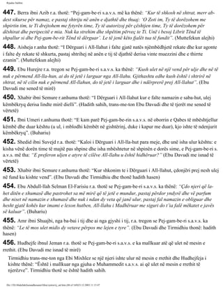 Rijadus Salihin 
447. Berra ibni Azib r.a. thotë: “Pej­gam­be­ri 
s.a.v.s. më ka thënë: “Kur të shkosh në shtrat, merr ab­dest 
sikurse për namaz, e pastaj shtriju në anën e djathtë dhe thuaj: ‘O Zoti im, Ty të dorëzohem me 
shpirtin tim, te Ti drejtohem me fytyrën time, Ty të autorizoj për çështjen time, Ty të dorëzohem për 
dëshirat dhe peripecitë e mia. Nuk ka strehim dhe shpëtim përveç te Ti. Unë i besoj Librit Tënd të 
shpallur si dhe Pej­gam­be­rit 
Tënd të dërguar’. Le të jenë këto fjalët tua të fundit”. (Muttefekun alejhi) 
448. Aisheja r.anha thotë: “I Dërguari i All-llahut i falte gjatë natës njëmbëdhjetë rekate dhe kur agonte 
i falte dy rekate të shkurta, pastaj shtrihej në anën e tij të djathtë derisa vinte muezzini dhe e thirrte 
ezanin”. (Muttefekun alejhi) 
449. Ebu Hurejre r.a. tregon se Pej­gam­be­ri 
s.a.v.s. ka thënë: “Kush ulet në një vend për ulje dhe në të 
nuk e përmend All-lla­hun, 
ai do të jetë i larguar nga All-llahu. Gjithashtu edhe kush është i shtrirë në 
shtrat, në të cilin nuk e përmend All-llahun, do të jetë i larguar dhe i ndërprerë prej All-llahut”. (Ebu 
Davudi me sened të mirë) 
450. Xhabir ibni Semure r.anhuma thotë: “I Dërguari i All-llahut kur e falte namazin e saba­hut, 
ulej 
këmbëkryq derisa lindte mirë dielli”. (Hadith sahih, trans­me­ton 
Ebu Davudi dhe të tjerët me sened të 
vërtetë) 
451. Ibni Umeri r.anhuma thotë: “E kam parë Pej­gam­be­rin 
s.a.v.s. në oborrin e Qabes të mbështjellur 
këmbë dhe duar kështu (u ul, i mblodhi këmbët në gishtërinj, duke i kapur me duar), kjo ishte të ndenjurit 
këmbëkryq”. (Buhariu) 
452. Shedid ibni Suvejd r.a. thotë: “Kaloi i Dërguari i All-lla­hut 
para meje, dhe unë isha ulur kështu: e 
kisha vënë dorën time të majtë pas shpine dhe isha mbështetur në shpinën e dorës sime, e Pej­gam­be­ri 
s. 
a.v.s. më tha: “E preferon uljen e atyre të cilëve All-llahu u është hidhëruar?” (Ebu Davudi me isnad të 
vërtetë) 
453. Xhabir ibni Semure r.anhuma thotë: “Kur shkonim te i Dërguari i All-llahut, çdonjëri prej nesh ulej 
në fund ku kishte vend”. (Ebu Davudi dhe Tirmidhiu dhe thonë hadith hasen) 
454. Ebu Abdull-llah Selman El-Farisiu r.a. thotë se Pej­gam­be­ri 
s.a.v.s. ka thënë: “Çdo njeri që la­het 
ditën e xhumasë dhe pastrohet sa më mirë që të jetë e mundur, pastaj përdor yndyrë dhe vë parfum 
dhe niset në namazin e xhumasë dhe nuk i ndan dy veta që janë ulur, pastaj fal namazin e obliguar dhe 
hesht gjatë kohës kur imami e lexon hutben, All-llahu i Madhëruar me siguri do t’ia falë mëkatet e javës 
së kaluar”. (Buhariu) 
455. Amr ibni Shuajbi, nga ba­bai 
i tij dhe ai nga gjyshi i tij, r.a. tregon se Pej­gam­be­ri 
s.a.v.s. ka 
thënë: “Le të mos ulet midis dy vetave përpos me lejen e tyre”. (Ebu Davudi dhe Tirmidhiu thonë: hadith 
hasen) 
456. Hudhejfe ibnul Jeman r.a. thotë se Pej­gam­be­ri 
s.a.v.s. e ka mallkuar atë që ulet në mesin e 
rrethit. (Ebu Davudi me isnad të mirë) 
Tirmidhiu trans­me­ton 
nga Ebi Mixhlez se një njeri ishte ulur në mesin e rrethit dhe Hudhejfeja i 
kishte thënë: “Është i mallkuar nga gjuha e Muhammedit s.a.v.s. ai që ulet në mesin e rrethit të 
njerëzve”. Tirmidhiu thotë se është hadith sahih. 
file:///D|/Abdullah/kurandhesunet/libra/vjetra/rij_sal.htm (88 of 169)23.12.2003 11:15:47 
 