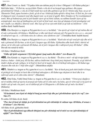 Rijadus Salihin 
457. Ibnu Umeri r.a. thotë: “Të pakta ishin ato tubime prej të ci­lave 
i Dërguari i All-llahut çohej pa i 
bërë këto lutje : “O Zoti im, na jep frikën Tënde e cila do të na largojë nga gabimet, dhe jepna 
përulshmërinë Tënde, e cila do të bëjë tendë mes nesh dhe gabimeve që do të i bënim ndaj Teje, na ço në 
Xhennetin Tënd, jepna besimin e fortë, që do të na i lehtësojë fatke­qësitë 
e kësaj bote. O Zoti im, for­cona 
të dëgjuarit tonë, të pamurit tonë dhe fuqinë tonë, sa të jemi të gjallë. Bëre (bindjen në Ty) trashëgimtarë 
tonin. Bën që hakmarrja jonë të jetë kundër atyre që na bënë zullum, na ndihmo kundër atyre që na 
armiqësojnë, mos lejo që fatëkeqësia ynë të jetë në fenë tonë, mos lejo që dunjaja të jetë preokupimi ynë 
më i madh e as shkalla e diturisë sonë. Mos lejo që të na vjen mbi kokë ai që nuk na mëshiron”. (Tir­midhiu 
thotë: hadith hasen) 
458. Ebu Hurejre r.a. tregon se Pej­gam­be­ri 
s.a.v.s. ka thënë: “Ata njerëz që rrijnë në një tubim dhe në 
të nuk e përmendin All-llahun e Madhëruar si dhe nuk thonë salavate për Pej­gam­be­rin 
s.a.v.s., ata janë 
të ndërprerë nga Ai, e All-llahu nëse do i dënon, nëse dëshiron i fal”. (Tirmidhiu thotë: hadith hasen) 
459. Ebu Hurejre r.a. tregon se Pej­gam­be­ri 
s.a.v.s. ka thënë: “Kush ulet në një vend për ulje dhe në të 
nuk e përmend All-lla­hun, 
ai do të jetë i larguar nga All-llahu. Gjithashtu edhe kush është i shtrirë në 
shtrat, në të cilin nuk e përmend All-llahun, do të jetë i larguar dhe i ndërprerë prej All-llahut”. (Ebu 
Davudi me sened të mirë) 
All-llahu i Madhëruar thotë: 
“Edhe një tjetër argument i Tij është gjumi i juaj natën dhe ditën”. (err-Rrum:23) 
460. Ebu Katade r.a. tregon se Pej­gam­be­ri 
s.a.v.s. ka thënë: “Ën­drra 
e mirë - në një rivajet tjetër: 
ëndrra e bukur - është prej All-lla­hut, 
ndërsa ëndërrimi i keq është prej shejtanit. Prandaj, ai që sheh në 
ëndërr diçka që nuk i pëlqen, le të fryjë tri herë në të majtë, dhe le të kërkojë mbrojtjen e All-llahut nga 
shejtani dhe nuk do t’i bëjë dëm asgjë”. (Muttefekun alejhi) 
461. Xhabiri r.a. tregon se Pe­j­gam­be­ri 
s.a.v.s. ka thënë: “Kur di­kush 
prej jush sheh ëndërr të keqe, 
të pështyjë në të majtë tri herë dhe të kërkojë mbrojtjen e All-llahut nga shejtani tri herë dhe le ta 
ndërrojë anën në të cilën ishte shtrirë”. (Muslimi) 
462. Ebul Eska, Vathil ibnul Eska r.a. tregon se Pej­gam­be­ri 
s.a.v.s. ka thënë: “Vërtet prej shpifjeve 
më të mëdha është që njeriu të pranojë për baba atë të cilin nuk e ka baba, apo të vërte­tojë 
se ka parë në 
ëndërr atë që nuk e ka parë, ose të deklarojë për të Dërguarin e All-llahut atë që nuk e ka thënë”. 
(Buhariu) 
All-llahu i Madhëruar thotë: 
“O besimtarë, mos hyni në shtëpi të huaj pa marrë leje dhe pa i përshëndetur njerë­zit 
e saj”. (en- 
Nûr:27) 
Po ashtu All-llahu xh.sh. thotë: 
“Por, kur të hyni në shtëpi, ju të përshëndetni me për­shëndetje 
të caktuar nga All-llahu, të uruar e 
të bekuar”. (en-Nûr:61) 
All-llahu xh.sh. gjithashtu thotë: 
“Kur të përshëndeteni nga dikush kthejani me për­shëndetje 
më të mirë ose me (përshëndetje) të 
njëjtë!” (en-Nisa:86) 
file:///D|/Abdullah/kurandhesunet/libra/vjetra/rij_sal.htm (89 of 169)23.12.2003 11:15:47 
 