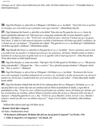 Rijadus Salihin 
i kënaqur me të, ndërsa kush hidhërohet për këtë, edhe All-llahu hidhërohet me të”. (Tirmidhiu thotë se 
është hadith hasen) 
36. Nga Ebu Hurejre r.a. përci­llet 
se I Dërguari i All-llahut s.a.v.s. ka thënë: “Nuk është trim ai që fiton 
në (mundje), por trim është ai që e përmban veten nga zemërimi”. (Muttefekun alej­hi) 
37. Nga Sulejman ibn Sured r.a. përcillet se ka thënë:”Isha ulur me Pej­gam­be­rin 
s.a.v.s. kurse dy 
njerëz grindeshin ndërmjet veti. Njëri prej tyre u skuq prej zemërimit dhe iu frynë damarët e qafës. I 
Dërguari i All-llahut s.a.v.s. tha: “Vërtet unë e di një fjalë që nëse e thotë do t'i kalojë ajo që e ka gjetur. 
Nëse thotë: E udhu bi-l-lahi minesh-shejtanirr-rraxhim (I mbështetem All-llahut nga djalli i mallkuar), do 
t’i kalojë ajo që e ka kapluar”. Të pranish­mit 
i thanë: “Pej­gam­be­ri 
s.a.v.s. ka thënë që t’i mbështetesh 
All-llahut nga djalli i mallkuar”. (Muttefekun alejhi) 
38. Nga Muadh ibn Enesi r.a. përcillet se Pej­gam­be­ri 
s.a.v.s. ka thënë: “Kush e përmban zemë­ri­min 
e tij atëherë kur ka mundësi t’ia kthejë (personit që e ka zemëruar), All-llahu i Madhë­rishëm 
në Ditën e 
Gjykimit do ta ftojë që para të gjitha krije­sa­ve 
ta zgjedhë cilën të dojë nga hyri­të”. 
(Ebu Davudi dhe 
Tirmi­dhiu 
thonë se është hadith hasen) 
39. Nga Ebu Hurejre r.a. trans­me­tohet: 
“Një njeri i tha Të Dër­guarit 
të All-llahut s.a.v.s.: “Më porosit 
diçka (më përudh)”. I Dërguari tha : “Mos u zemëro!” Ky e përsëriti pyetjen disaherë. I Dërguari sërish 
tha: “Mos u zemëro!”. (Buhariu) 
40. Nga Ebu Hurejre r.a. për­ci­llet 
se I Dërguari i All-llahut s.a.v.s. ka thënë: “Besimtarit dhe besim­tares 
nuk i pushojnë së godituri fatkeqësitë në ve­tveten 
e tij, në fëmijët e tij dhe në pasurinë e tij, derisa të 
takohet me All-lla­hun 
e madhërishëm kur në të nuk do të mbetet asnjë mëkat”. (Tirmi­dhiu 
thotë: hadith 
hasen sahih) 
41. Nga Ebu Ibrahim Abdull-llah ibn Ebi Evfa r.anhuma përci­llet 
se I Dërguari i All-llahut s.a.v.s. në 
një prej ditëve kur e pritte taki­min 
me armikun deri në fillim të perëndimit të diellit, u ngrit dhe të 
pranishmëve u tha: “O nje­rëz, 
mos e dëshironi përleshjen me armikun, luteni All-llahun për shëndet, por 
kur të përlesheni me armikun, atëherë bëhuni të qëndru­eshëm 
dhe di­jeni 
se Xhenneti është nën hije të 
shpatave”. Pastaj Pej­gam­be­ri 
s.a.v.s. tha: “O Zoti im, që je Shpallës i Librit, Lëvizës i reve, Mundës i 
aleatëve, mundi ata dhe neve na ndihmo ndaj tyre!” (lutja u bë në Luftën e Hendekut). (Mu­ttefekun 
alejhi) 
Ndihma dhe suksesi janë nga All-llahu xh.sh.. 
- Besimi i fortë dhe i sinqertë 
All-llahu i Madhërishëm thotë: 
“O besimtarë, frikësojuni All-llahut dhe jini me ata që janë të sinqertë!” (et-Tewbe, 119) 
“.. Edhe të sinqertëve e të sinqertave.” (el-Ahzab, 35) 
file:///D|/Abdullah/kurandhesunet/libra/vjetra/rij_sal.htm (9 of 169)23.12.2003 11:15:47 
 