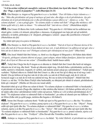 Rijadus Salihin 
All-llahu xh.sh. thotë: 
“A të ka arritur rrëfimi për musafirët e nderuar të Ibra­himit, 
kur hynë dhe thanë: ‘Paqe!’ Dhe ai u 
tha: ‘Paqe, o njerëz të panjohur!’”. (edh-Dharrijat:24-25) 
463. Ebu Hurejre r.a. tregon se Pej­gam­be­ri 
s.a.v.s. ka thënë: “Pasi All-llahu e krijoi Ademin a.s. i 
tha: “Shko dhe përshëndete atë grup të meleqve që janë ulur, dhe dëgjo si do të përshëndesin. Ajo për­shëndetje 
do të jetë përshëndetja jote si dhe përshëndetja e pasar­dhësve 
tu”. Ademi a.s. u tha: “Es-selamu 
alejkum”, e ata u përgji­gjën: 
“Es-selamu alejke ve rahme­tull- 
llah!” (Paqja dhe mëshira e All-llahut 
qoftë mbi ty!), duke ia shtuar: “Ve rahmetull-llah” (më­shi­ra 
e Zotit)”. (Muttefekun alejhi) 
464. Ebu Umare El-Berra ibni Azib r.anhuma thotë: “Pej­gam­be­ri 
i All-llahut më ka urdhëruar me 
shtatë gjëra: vizitën e të sëmurit, përcjelljen e xhenazes, të përgjigjurit me lutje për atë që teshëtirë, 
ndihmën e të dobtit, përkrahjen e të shtypurit, përhapjen e selamit - paqes dhe justifikimin e betuesit”. 
(Muttefekun ale­jhi) 
Ky është njëri prej riva­jeteve 
të Buhariut. 
465. Ebu Hurejre r.a. thotë se Pej­gam­be­ri 
s.a.v.s. ka thënë: “Nuk do të hyni në Xhennet derisa të be­soni, 
dhe nuk do të besoni derisa të mos duheni në mes veti. A nuk dëshironi t’ju udhëzoj në një gjë, nëse e 
bëni atë do të duheni në mes veti? Përhapni selamin (për­shëndetjen) 
në mes jush!” (Mus­limi) 
466. Ebu Jusuf Abdull-llah ibni Selam, r.a. thotë se e ka dëgjuar të Dërguarin e All-llahut duke thënë: 
“O njerëz, përhapeni selamin (thirrni në paqe), jepni ushqim, mbani lidhjet familjare, faluni kur njerëzit 
flenë, do të hyni në Xhen­net 
me selam”. (Tirmidhiu thotë: hadith hasen sahih) 
467. Tufejl ibni Ubejje bin Ka’b tregon se ai shkonte te Abdull-llah ibni Umeri dhe herët në mëngjes 
shkonin me të në treg, dhe thotë: “Kudo që shkonim nëpër treg, Ab­dull- 
llahu e përshëndette secilin me 
radhë, njerëzit e rëndomtë, tregtarët, të varfërit, nuk kalonte pranë askujt pa e përshëndetur”. Tufejli pastaj 
vazhdon: “Njëherë shkova te Abdull-llah ibni Umeri r.a. dhe ai më ftoi që të shkoj me të në treg e unë i 
thashë: Çka po kërkon në treg kur nuk do të she­sish 
e as nuk do të blesh asgjë, nuk do të vësh në 
licitacion asgjë e as nuk do të rrish me askënd në treg. Rri me ne këtu të bisedojmë”. Abdull-llah ibni 
Umeri r.a. më tha: “O Ebu Batn (Tufejli ishte barkmadh), ne shkojmë për shkak të selamit, përshëndesim 
këdo që e takojmë”. (Maliku në Muvatta me isnad sahih) 
Mustehab është që ai që fillon me selam të thotë: “Es-selamu alejkum ve rahmetull-llahi ve berekatuhu”, 
të përshëndet në shumës (Paqja dhe shpëtimi si dhe mëshira dhe bekimi i All-llahut qofshin mbi ju!) e jo 
në njëjës edhe nëse i përshëndeturi është vetëm një person. Ndërsa ai i cili ia kthen përshëndetjen do t'i 
thotë: “Ve alejkumus-selam ve rahmetull-llahi ve berekatuhu”, po ashtu në shumës por me lidhësen “ve” 
në fillim (Edhe mbi ju qoftë paqja, mëshira dhe begatia e All-llahut!). 
468. Imran ibni Husajn r.anhuma thotë: “Erdhi një njeri te Pej­gam­be­ri 
s.a.v.s. dhe tha: “Es-selamu 
alejkum”. Pej­gam­be­ri 
s.a.v.s. ia ktheu; pastaj njeriu u ul, e Pej­gam­be­ri 
s.a.v.s. tha: “Dhjetë”. Pastaj 
erdhi një njeri tjetër dhe tha: “Es-selamu alejkum ve rahmetull-llahi”. Pej­gam­be­ri 
s.a.v.s. ia ktheu 
selamin, njeriu u ul dhe Pej­gam­be­ri 
s.a.v.s. tha: “Njëzet”. Më vonë erdhi edhe një njeri tjetër dhe tha: 
“Es-selamu alejkum ve rahmetull-llahi ve berekatuhu”. Pej­gam­be­ri 
s.a.v.s. pranoi selamin, njeriu u ul 
dhe Pej­gam­be­ri 
s.a.v.s. tha: “Tridhjetë”. (Ebu Davudi dhe Tirmidhiu, hadith ha­sen) 
469. Aisheja r.a. tregon se Pe­j­gam­be­ri 
s.a.v.s. ka thënë: “Ky është Xhibrili, të përshëndet me selam”. 
file:///D|/Abdullah/kurandhesunet/libra/vjetra/rij_sal.htm (90 of 169)23.12.2003 11:15:47 
 
