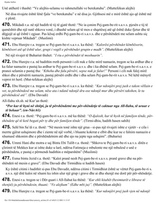 Rijadus Salihin 
Unë atëherë i thashë: “Ve alejhis-selamu ve rahmetullahi ve berekatuhu”. (Muttefekun alejhi) 
Në disa rivajete është lënë fjala “ve berekatuhu” e në disa jo. Gjithsesi më e mirë është ajo që është më 
e plotë. 
470. Mikdadi r.a. në një hadith të tij të gjatë thotë: “Ne ia çonim Pej­gam­be­rit 
s.a.v.s. pjesën e tij të 
qumështit dhe një natë shkova vonë, i dhashë selam që të mos e shqetësoj atë që është duke fjetur dhe të 
dëgjojë ai që është i zgjuar. Pas kësaj erdhi Pej­gam­be­ri 
s.a.v.s. dhe e përshëndeti me selam ashtu siç 
kishte vepruar Mikdadi”. (Muslimi) 
471. Ebu Hurejre r.a. tregon se Pej­gam­be­ri 
s.a.v.s. ka thënë: “Kalorësi përshëndet këmbësorin, 
këmbësori atë që është ulur, grupi i vogël e përshëndet grupin e madh”. (Muttefekun alejhi) 
Në një rivajet të Buhariut thuhet: “I riu e përshëndet të moshuarin”. 
472. Ebu Hurejre r.a. në hadithin rreth personit i cili nuk e falte mirë namazin, tregon se ka ardhur dhe e 
ka falur namazin e pastaj ka ardhur te Pej­gam­be­ri 
s.a.v.s. dhe i ka dhënë selam. Pej­gam­be­ri 
s.a.v.s. e 
pranoi selamin e pastaj tha: “Kthehu dhe falu përsëri, sepse nuk je falur!” Personi i cili nuk falej mirë 
shkoi dhe e përsëriti namazin, pastaj përsëri erdhi dhe i dha selam Pej­gam­be­rit 
s.a.v.s. Në këtë mënyrë 
veproi tri herë. (Mut­tefekun 
alejhi) 
473. Ebu Hurejre r.a. tregon se Pej­gam­be­ri 
s.a.v.s. ka thënë: “Kur ndonjëri prej jush e takon vëllain e 
vet, ta përshëndesë me selam, nëse ata i ndanë ndonjë dru ose ndonjë mur dhe përsëri takohen, le ta 
përshëndesë atë”. (Ebu Davudi) 
All-llahu xh.sh. në Kur’an thotë: 
“Por kur të hyni në shtëpi, ju të përshëndetni me për­shëndetje 
të caktuar nga All-llahu, të uruar e 
të bekuar”. (en-Nûr:61) 
474. Enesi r.a. thotë: “Pej­gam­be­ri 
s.a.v.s. më ka thënë: “O djalosh, kur të hysh në familjen tënde, për­shëndete 
që të ketë begati për ty dhe për familjen tënde”. (Tirmi­dhiu, 
hadith hasen sahih) 
475. Sehl bin Sa’di r.a. thotë: “Në mesin tonë ishte një grua - si­pas 
një rivajeti ishte e vjetër - e cila i 
merrte gjërat ushqimore dhe i ziente në një vorbë, i bluante kokrrat e elbit dhe kur ne e falnim namazin e 
xhumasë shkonim dhe e përshëndetnim atë dhe ajo na jepte nga ushqimi”. (Buhariu) 
476. Ummi Hani dhe motra e saj Bintu Ebi Talib r.a. thonë: “Shkova te Pej­gam­be­ri 
s.a.v.s. ditën e 
çlirimit të Mekkes kur ai ishte duke u larë, ndërsa Fatimeja e mbulonte me një mbulesë e unë e 
përshëndeta, e pastaj e përmendi hadithin e mëparshëm” (Muslimi) 
477. Esma bintu Jezid r.a. thotë: “Kaloi pranë nesh Pej­gam­be­ri 
s.a.v.s. pranë grave dhe na për­shëndeti 
në mesin e grave”. (Ebu Davudi dhe Tirmidhiu si hadith hasen) 
Ky është citimi i hadithit si­pas 
Ebu Davudit, ndërsa citimi i Tirmidhiut është se vërtet Pej­gam­be­ri 
s. 
a.v.s. një ditë kaloi në xhami ku ishin ulur një grup i grave dhe ai dha shenjë me dorë për për­shëndetje. 
478. Enesi r.a. tregon se i Dër­guari 
i All-llahut ka thënë: “Kur ehli kitabët (besimtarët e librave të 
shenjtë) ju përshëndesin, thuani: “Ve alejkum” (Edhe mbi ju)”. (Muttefekun alejhi) 
479. Ebu Hurejre r.a. tregon se Pej­gam­be­ri 
s.a.v.s. ka thënë: “Kur ndonjëri prej jush vjen në ndonjë 
file:///D|/Abdullah/kurandhesunet/libra/vjetra/rij_sal.htm (91 of 169)23.12.2003 11:15:47 
 