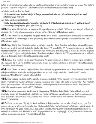 Rijadus Salihin 
tubim të përshëndesë me selam dhe kur dëshiron të largohet, të për­shëndesë 
prapë me selam. Nuk është i 
pari më i vlefshëm se i fun­dit”. 
(Ebu Davudi dhe Tirmidhiu thonë: hadith ha­sen) 
All-llahu xh.sh. në Kur’an thotë: 
“O besimtarë, mos hyni në shtëpi të huaja pa marrë leje dhe pa i përshëndetur njerëzit e asaj 
(shtëpie)”. (en-Nûr:27) 
All-llahu xh.sh. po ashtu thotë: 
“Edhe kur fëmijët tuaj arrijnë moshën e pjekurisë le të kërkojnë leje (për të hyrë) ashtu siç kanë 
kërkuar leje ata përpara tyre”. (en-Nûr:59) 
480. Ebu Musa El-Esh’ariu r.a. tregon se Pej­gam­be­ri 
s.a.v.s. thotë: “Kërkesa apo leja për të hyrë për­sëritet 
tri herë, nëse të pranon mirë, e nëse jo, atëherë kthehu”. (Muttefekun alejhi) 
481. Sehl ibnu Sa’d r.a. tregon se Pej­gam­be­ri 
s.a.v.s. thotë: “Kërkimi i lejes për të hyrë dikund është 
bërë për shkak të shikimit (që të mos qëllojë atij që i kërkohet leja në gjendje të padëshirueshme sh.k.)”. 
(Muttefekun alejhi) 
482. Nga Rib’ijj ibni Hirash tre­gohet 
se një njeri nga fisi i Beni Amirëve ka kërkuar leje prej Pej­gam­be­rit 
s.a.v.s. që të hyjë në shtëpinë e tij dhe i ka thënë: “A mund të hyj?” Pej­gam­be­ri 
s.a.v.s. i ka thënë 
shërbëtorit të vet: “Dil dhe mësoje si kërkohet leja për të hyrë dhe thuaji atij të thotë: ‘Es-selamu alejkum, 
a është e lirë?’ Njeriu e dëgjoi dhe i tha: “Esselamu alejkum a është e lirë?”Pej­gam­be­ri 
s.a.v.s. atëherë i 
dha leje dhe njeriu hyri”. (Ebu Davudi me isnad sahih) 
483. Kilde ibni Hanbel r.a. tre­gon: 
“Shkova te Pej­gam­be­ri 
s.a.v.s. dhe hyra te ai pa e për­shëndetur 
dhe Pej­gam­be­ri 
s.a.v.s. më tha: “Kthehu dhe thuaj: ‘Es-selamu alejkum, a të hyjë?’” (Ebu Davudi dhe 
Tirmidhiu, hadith hasen) 
484. Ebu Dherri r.a. thotë: “Një natë dola dhe e vërejta Pej­gam­be­rin 
s.a.v.s. duke shëtitur vetëm. Unë 
shkoja nën hijen e hënës dhe kur Pej­gam­be­ri 
s.a.v.s. më vërejti e më tha: “Kush është?”, unë u 
përgjigja: “Ebu Dherri”. (Mutte­fekun 
alejhi) 
485. Ebu Hurejre r.a. thotë se Pej­gam­be­ri 
s.a.v.s. ka thënë: “Nëse ndonjëri prej jush teshëtinë, le të 
thotë: ‘Falënderimi i qoftë All-llahut’, ndërsa shoku i tij apo vëllai: ‘All-llahu të mëshiroftë’. Kur t’i thotë 
vëllai apo shoku i vet: ‘All-llahu të mëshiroftë’, atëherë personi që teshëtinë le të thotë: ‘Zoti ju udhë­zoftë 
dhe mendjen tuaj e ndriçoftë’”. (Buhariu) 
486. Ebu Musa tregon se e ka dëgjuar të Dërguarin e All-llahut duke thënë: “Nëse dikush prej jush 
teshë dhe thotë: ‘El-hamdulil-lah’ (falënderimi i qoftë All-llahut), përshëndeteni me fjalët e njohura, por 
nëse nuk thotë: ‘El-hamdulil-lah’, atëherë mos kërkoni shëndet për të, mos i thoni: ‘Jerhamukell-llahu’!” 
(Muslimi) 
487. Enesi r.a. tregon: “Dy njerëz kanë teshëtinë te Pej­gam­be­ri 
s.a.v.s. dhe për njërin prej tyre Pej­gam­be­ri 
s.a.v.s. kërkoi shëndet dhe tha: ‘Jerhamukell-llahu!’ (të mëshiroftë All-llahu), e për tjetrin jo. I 
dyti, për të cilin Pej­gam­be­ri 
s.a.v.s. nuk kërkoi shëndet, tha: “Kur ky teshëtiu kërkuat shëndet për të, 
ndërsa kur teshëtira unë, këtë nuk e bëtë”. Pej­gam­be­ri 
s.a.v.s. u përgjigj: “Ky e falënderoi All-lla­hun, 
ndërsa ti nuk veprove ashtu”. (Muttefekun alejhi) 
file:///D|/Abdullah/kurandhesunet/libra/vjetra/rij_sal.htm (92 of 169)23.12.2003 11:15:47 
 