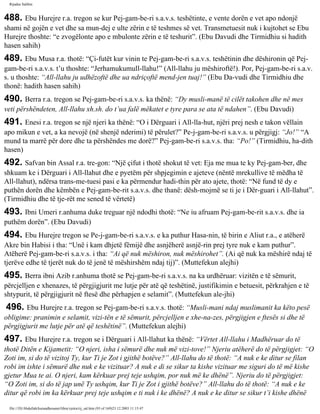 Rijadus Salihin 
488. Ebu Hurejre r.a. tregon se kur Pej­gam­be­ri 
s.a.v.s. teshëtinte, e vente dorën e vet apo ndonjë 
shami në gojën e vet dhe sa mun­dej 
e ulte zërin e të teshmes së vet. Transmetuesit nuk i kujtohet se Ebu 
Hurejre thoshte: “e zvogëlonte apo e mbulonte zërin e të teshurit”. (Ebu Davudi dhe Tirmidhiu si hadith 
hasen sahih) 
489. Ebu Musa r.a. thotë: “Çi­futët 
kur vinin te Pej­gam­be­ri 
s.a.v.s. teshëtinin dhe dëshironin që Pej­gam­be­ri 
s.a.v.s. t’u thoshte: “Jerhamukumull-llahu!” (All-llahu ju mëshiroftë!). Por, Pej­gam­be­ri 
s.a.v. 
s. u thoshte: “All-llahu ju udhëzoftë dhe ua ndriçoftë mend­jen 
tuaj!” (Ebu Da­vudi 
dhe Tirmidhiu dhe 
thonë: hadith hasen sahih) 
490. Berra r.a. tregon se Pej­gam­be­ri 
s.a.v.s. ka thënë: “Dy musli­manë 
të cilët takohen dhe në mes 
veti përshëndeten, All-llahu xh.sh. do t’ua falë mëkatet e tyre para se ata të ndahen”. (Ebu Davudi) 
491. Enesi r.a. tregon se një njeri ka thënë: “O i Dërguari i All-lla­hut, 
njëri prej nesh e takon vëllain 
apo mikun e vet, a ka nevojë (në shenjë nderimi) të përulet?” Pe­j­gam­be­ri 
s.a.v.s. u përgjigj: “Jo!” “A 
mund ta marrë për dore dhe ta përshëndes me dorë?” Pej­gam­be­ri 
s.a.v.s. tha: “Po!” (Tirmidhiu, ha­dith 
hasen) 
492. Safvan bin Assal r.a. tre­gon: 
“Një çifut i thotë shokut të vet: Eja me mua te ky Pej­gam­ber, 
dhe 
shkuam ke i Dërguari i All-llahut dhe e pyetëm për shpjegimin e ajeteve (nëntë mrekullive të mëdha të 
All-llahut), ndërsa trans­me­tuesi 
pasi e ka përmendur hadi­thin 
për ato ajete, thotë: “Në fund të dy e 
puthën dorën dhe këmbën e Pej­gam­be­rit 
s.a.v.s. dhe thanë: dësh­mojmë 
se ti je i Dër­guari 
i All-llahut”. 
(Tirmidhiu dhe të tje­rët 
me sened të vërtetë) 
493. Ibni Umeri r.anhuma duke treguar një ndodhi thotë: “Ne iu afruam Pej­gam­be­rit 
s.a.v.s. dhe ia 
puthëm dorën”. (Ebu Davudi) 
494. Ebu Hurejre tregon se Pe­j­gam­be­ri 
s.a.v.s. e ka puthur Hasa­nin, 
të birin e Aliut r.a., e atëherë 
Akre bin Habisi i tha: “Unë i kam dhjetë fëmijë dhe asnjëherë asnjë­rin 
prej tyre nuk e kam puthur”. 
Atëherë Pej­gam­be­ri 
s.a.v.s. i tha: “Ai që nuk mëshiron, nuk mëshirohet”. (Ai që nuk ka mëshirë ndaj të 
tjerëve edhe të tjerët nuk do të jenë të mëshirshëm ndaj tij)”. (Muttefekun alejhi) 
495. Berra ibni Azib r.anhuma thotë se Pej­gam­be­ri 
s.a.v.s. na ka urdhëruar: vizitën e të sëmurit, 
përcjelljen e xhenazes, të përgjigjurit me lutje për atë që teshëtinë, justifikimin e betuesit, përkrahjen e të 
shtypurit, të përgjigjurit në ftesë dhe përhapjen e selamit”. (Muttefekun ale­jhi) 
496. Ebu Hurejre r.a. tregon se Pej­gam­be­ri 
s.a.v.s. thotë: “Musli­mani 
ndaj muslimanit ka këto pesë 
obligime: pranimin e selamit, vizi­tën 
e të sëmurit, përcjelljen e xhe­na­zes, 
përgjigjen e ftesës si dhe të 
përgjigjurit me lutje për atë që teshëtinë”. (Muttefekun alejhi) 
497. Ebu Hurejre r.a. tregon se i Dërguari i All-llahut ka thënë: “Vërtet All-llahu i Madhëruar do të 
thotë Ditën e Kijametit: “O njeri, isha i sëmurë dhe nuk më vizi­tove!” 
Njeriu atëherë do të përgjigjet: “O 
Zoti im, si do të vizitoj Ty, kur Ti je Zot i gjithë botëve?” All-llahu do të thotë: “A nuk e ke ditur se filan 
robi im ishte i sëmurë dhe nuk e ke vizituar? A nuk e di se sikur ta kishe vizituar me siguri do të më kishe 
gjetur Mua te ai. O njeri, kam kërkuar prej teje ushqim, por nuk më ke dhënë”. Njeriu do të përgjigjet: 
“O Zoti im, si do të jap unë Ty ushqim, kur Ti je Zot i gjithë botëve?” All-llahu do të thotë: “A nuk e ke 
ditur që robi im ka kërkuar prej teje ushqim e ti nuk i ke dhënë? A nuk e ke ditur se sikur t’i kishe dhënë 
file:///D|/Abdullah/kurandhesunet/libra/vjetra/rij_sal.htm (93 of 169)23.12.2003 11:15:47 
 
