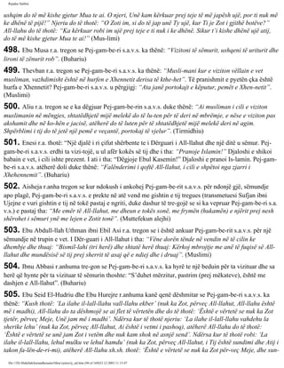 Rijadus Salihin 
ushqim do të më kishe gjetur Mua te ai. O njeri, Unë kam kërkuar prej teje të më japësh ujë, por ti nuk më 
ke dhënë të pijë!” Njeriu do të thotë: “O Zoti im, si do të jap unë Ty ujë, kur Ti je Zot i gjithë botëve?” 
All-llahu do të thotë: “Ka kërkuar robi im ujë prej teje e ti nuk i ke dhënë. Sikur t’i kishe dhënë ujë atij, 
do të më kishe gjetur Mua te ai!” (Mus­limi) 
498. Ebu Musa r.a. tregon se Pej­gam­be­ri 
s.a.v.s. ka thënë: “Vizitoni të sëmurit, ushqeni të uriturit dhe 
lironi të zënurit rob”. (Buhariu) 
499. Thevban r.a. tregon se Pej­gam­be­ri 
s.a.v.s. ka thënë: “Musli­mani 
kur e viziton vëllain e vet 
musliman, vazhdimisht është në hurfen e Xhennetit derisa të kthe­het”. 
Të pranishmit e pyetën çka është 
hurfa e Xhennetit? Pej­gam­be­ri 
s.a.v.s. u përgjigj: “Ata janë portokajt e këputur, pemët e Xhen­netit”. 
(Muslimi) 
500. Aliu r.a. tregon se e ka dëgjuar Pej­gam­be­rin 
s.a.v.s. duke thënë: “Ai musliman i cili e viziton 
muslimanin në mëngjes, shtatëdhjetë mijë melekë do të lu­ten 
për të deri në mbrëmje, e nëse e viziton pas 
akshamit dhe në ko­hën 
e jacisë, atëherë do të luten për të shtatëdhjetë mijë melekë deri në agim. 
Shpërblimi i tij do të jetë një pemë e veçantë, portokaj të vjelur”. (Tirmidhiu) 
501. Enesi r.a. thotë: “Një djalë i ri çifut shërbente te i Dërguari i All-llahut dhe një ditë u sëmur. Pej­gam­be­ri 
s.a.v.s. erdhi ta vizi­tojë, 
u ul afër kokës së tij dhe i tha: “Pranoje Islamin!” Djaloshi e shikoi 
babain e vet, i cili ishte prezent. I ati i tha: “Dëgjoje Ebul Kasemin!” Djaloshi e pranoi Is­lamin. 
Pej­gam­be­ri 
s.a.v.s. atëherë doli duke thënë: “Falënderimi i qoftë All-llahut, i cili e shpëtoi nga zjarri i 
Xhehennemit”. (Buhariu) 
502. Aisheja r.anha tregon se kur ndokush i ankohej Pej­gam­be­rit 
s.a.v.s. për ndonjë gjë, sëmundje 
apo plagë, Pej­gam­be­ri 
s.a.v.s. e prekte në atë vend me gishtin e tij tregues (transmetuesi Sufjan ibni 
Ujejne e vuri gishtin e tij në tokë pastaj e ngriti, duke dashur të tre­gojë 
se si ka vepruar Pej­gam­be­ri 
s.a. 
v.s.) e pastaj tha: “Me emër të All-llahut, me dheun e tokës sonë, me frymën (hukamën) e njërit prej nesh 
shërohet i sëmuri ynë me lejen e Zotit tonë”. (Muttefekun alejhi) 
503. Ebu Abdull-llah Uthman ibni Ebil Asi r.a. tregon se i është ankuar Pej­gam­be­rit 
s.a.v.s. për një 
sëmundje në trupin e vet. I Dër­guari 
i All-llahut i tha: “Vëne dorën tënde në vendin në të cilin ke 
dhembje dhe thuaj: “Bismil-lahi (tri herë) dhe shtatë herë thuaj: Kërkoj mbrojtje me anë të fuqisë së All-llahut 
dhe mundësisë së tij prej sherrit të asaj që e ndiej dhe i druaj”. (Muslimi) 
504. Ibnu Abbasi r.anhuma tre­gon 
se Pej­gam­be­ri 
s.a.v.s. ka hyrë te një beduin për ta vizituar dhe sa 
herë që hynte për ta vizituar të sëmurin thoshte: “S’duhet mërzitur, pastrim (prej mëkateve), është me 
dashjen e All-llahut”. (Buhariu) 
505. Ebu Seid El-Hudriu dhe Ebu Hurejre r.anhuma kanë qenë dëshmitar se Pej­gam­be­ri 
s.a.v.s. ka 
thënë: “Kush thotë: ‘La ilahe il-lall-llahu vall-llahu ekber’ (nuk ka Zot, përveç All-llahut, All-llahu është 
më i madhi), All-llahu do ta dëshmojë se ai flet të vërtetën dhe do të thotë: ‘Është e vërtetë se nuk ka Zot 
tjetër, përveç Meje, Unë jam më i madhi’. Ndërsa kur të thotë njeriu: ‘La ilahe il-lall-llahu vahdehu la 
sherike lehu’ (nuk ka Zot, përveç All-llahut, Ai është i vetmi i pashoq), atëherë All-llahu do të thotë: 
‘Është e vërtetë se unë jam Zot i vetëm dhe nuk kam shok në asnjë send’. Ndërsa kur të thotë robi: ‘La 
ilahe il-lall-llahu, lehul mulku ve lehul hamdu’ (nuk ka Zot, përveç All-llahut, i Tij është sundimi dhe Atij i 
takon fa­lën­de­ri­mi), 
atëherë All-llahu xh.sh. thotë: ‘Është e vërtetë se nuk ka Zot për­veç 
Meje, dhe sun­file:/// 
D|/Abdullah/kurandhesunet/libra/vjetra/rij_sal.htm (94 of 169)23.12.2003 11:15:47 
 