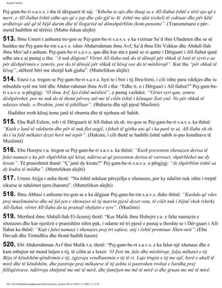 Rijadus Salihin 
Pej­gam­be­ri 
s.a.v.s. i tha të dërguarit të saj: “Kthehu te ajo dhe thuaj se e All-llahut është e tërë ajo që e 
merr, e All-llahut është edhe ajo që e jep dhe çdo gjë te Ai është me afat (exhel) të caktuar dhe për këtë 
urdhëroje atë që të bëjë durim dhe të llogarisë në dëmshpërblim (kom­pensim)”. 
(Transmetuesi e për­mend 
hadithin në tërësi). (Mutte­fekun 
alejhi) 
513. Ibnu Umeri r.anhuma tre­gon 
se Pej­gam­be­ri 
s.a.v.s. e ka vizituar Sa’d ibni Ubadeten dhe se së 
bashku me Pej­gam­be­rin 
s.a.v.s. ishin Abdurrahman ibnu Avf, Sa’d ibnu Ebi Vekkas dhe Abdull-llah 
ibnu Mes’ud r.anhum. Pej­gam­be­ri 
s.a.v.s. qau dhe kur ata e panë se si qante i Dërguari i All-llahut qanë 
edhe ata e ai pastaj u tha: “A nuk dëgjoni? Vërtet All-llahu nuk do të dënojë për shkak të lotit të syrit e as 
për dëshpërimin e zemrës, por do të dënojë për shkak të kësaj ose do të mëshirojë”. Kur tha “për shkak të 
kësaj”, atëherë bëri me shenjë kah gjuha”. (Muttefekun alejhi) 
514. Enesi r.a. tregon se Pej­gam­be­ri 
s.a.v.s. hyri te i biri i tij Ibra­himi, 
i cili ishte para vdekjes dhe iu 
mbushën sytë me lotë dhe Abdur­rahman 
ibnu Avfi i tha: “Edhe ti, o i Dërguari i All-llahut?” Pej­gam­be­ri 
s.a.v.s. u përgjigj: “O ibnu Avf, kjo është mëshirë”, e pastaj vazhdoi: “Vërtet syri qan, zemra 
dëshpërohet, por ne nuk do të themi përveç atë me të cilën është i kënaqur Zoti ynë. Ne për shkak të 
ndarjes tënde, o Ibrahim, jemi të pikëlluar”. (Buhariu dhe një pjesë Muslimi) 
Hadithet rreth kësaj teme janë të shumta dhe të njohura në Sahih. 
515. Ebu Rafi Eslem, rob i të Dërguarit të All-llahut xh.sh. tre­gon 
se Pej­gam­be­ri 
s.a.v.s. ka thënë: 
“Kush e lanë të vdekurin dhe për të nuk flet asgjë, i fsheh të gjitha ato që i ka parë te ai, All-llahu xh.sh. 
do t’ia falë mëkatet dyzet herë më tepër”. (Hakimi, i cili thotë se hadithi është sahih si­pas 
konditave të 
Muslimit) 
516. Ebu Hurejre r.a. tregon se Pej­gam­be­ri 
s.a.v.s. ka thënë: “Kush prezenton xhenazen derisa të 
falet namazi e ka për shpërblim një kirat, ndërsa ai që prezenton derisa të varroset, shpërblehet me dy 
kirate”. Të pranishmit thanë: “Ç’janë dy kirate?” Pej­gam­be­ri 
s.a.v.s. u përgjigj: “Ai shpërblim është sa 
dy kodra të mëdha”. (Muttefekun alejhi) 
517. Ummi Atijja r.anha thotë: “Na është ndaluar përcjellja e xhenazes, por ky ndalim nuk ishte i rreptë 
sikurse te ndalimet tjera (haram)”. (Muttefekun alejhi) 
518. Ibnu Abbasi r.anhuma tre­gon 
se e ka dëgjuar Pej­gam­be­rin 
s.a.v.s. duke thënë: “Kushdo që vdes 
prej muslimanëve dhe në fal­jen 
e xhenazes së tij marrin pjesë dyzet veta, të cilët nuk i bëjnë shok (shirk) 
All-llahut, vërtet All-llahu do ta pranojë shefatin e tyre”. (Muslimi) 
519. Merthed ibnu Abdull-llah El-Jezenij thotë: “Kur Malik ibnu Hubejre r.a. e falte namazin e 
xhenazes dhe kur njerëzit e pranishëm ishin pak, i ndante në tri pjesë e pastaj u thoshte se i Dër­guari 
i All-llahut 
ka thënë: “Kujt i falet namazi i xhenazes prej tri safave, atij i është premtuar Xhen­neti”. 
(Ebu 
Davudi dhe Tirmidhiu dhe thonë hadith hasen) 
520. Ebi Abdurrahman Avf ibni Malik r.a. thotë: “Pej­gam­be­ri 
s.a.v.s. e ka falur një xhenaze dhe e 
kam mbajtur në mend lutjen e tij, të cilën ai e lexoi: ‘O Zoti im, fale dhe mëshiroje, falja mëkatet e tij. 
Bëja të këndshëm qëndrimin e tij, zgjeroja vendbanimin e tij të ri. Laje trupin e tij me ujë, borë e akull të 
mirë dhe të këndshëm, dhe pastroje prej mëkateve të tij ashtu si pastrohen rrobat e bardha prej 
fëlliqësirave, ndërroja shtëpinë me më të mirë, dhe familjen me më të mirë si dhe gruan me më të mirë. 
file:///D|/Abdullah/kurandhesunet/libra/vjetra/rij_sal.htm (96 of 169)23.12.2003 11:15:47 
 