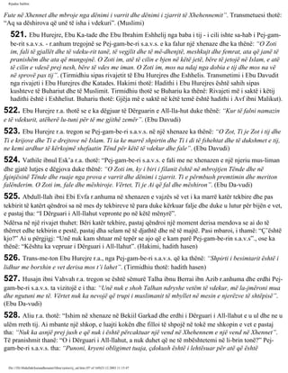 Rijadus Salihin 
Fute në Xhennet dhe mbroje nga dënimi i varrit dhe dënimi i zjarrit të Xhehennemit”. Transmetuesi thotë: 
“Aq sa dëshirova që unë të isha i vdekuri”. (Muslimi) 
521. Ebu Hurejre, Ebu Ka­tade 
dhe Ebu Ibrahim Eshhelij nga baba i tij - i cili ishte sa­hab 
i Pej­gam­be­rit 
s.a.v.s. - r.anhum tregojnë se Pej­gam­be­ri 
s.a.v.s. e ka falur një xhenaze dhe ka thënë: “O Zoti 
im, fali të gjallët dhe të vdeku­rit 
tanë, të vegjlit dhe të më­dhenjtë, 
meshkujt dhe femrat, ata që janë të 
pranishëm dhe ata që mungojnë. O Zoti im, atë të cilin e bjen në këtë jetë, bëre të jetojë në Islam, e atë 
të cilin e vdesë prej nesh, bëre të vdes me iman. O Zoti im, mos na ndaj nga dobia e tij dhe mos na vë 
në sprovë pas tij”. (Tirmidhiu sipas rivajetit të Ebu Hurejres dhe Eshhelis. Transmetimi i Ebu Davudit 
nga rivajeti i Ebu Hurejres dhe Katades. Hakimi thotë: Hadithi i Ebu Hurejres është sahih sipas 
kushteve të Buhariut dhe të Muslimit. Tirmidhiu thotë se Buhariu ka thënë: Rivajeti më i saktë i këtij 
hadithi është i Eshheliut. Buhariu thotë: Gjëja më e saktë në këtë temë është hadithi i Avf ibni Malikut). 
522. Ebu Hurejre r.a. thotë se e ka dëgjuar të Dërguarin e All-lla­hut 
duke thënë: “Kur të falni namazin 
e të vdekurit, atëherë lu­tuni 
për të me gjithë zemër”. (Ebu Davudi) 
523. Ebu Hurejre r.a. tregon se Pej­gam­be­ri 
s.a.v.s. në një xhenaze ka thënë: “O Zot, Ti je Zot i tij dhe 
Ti e krijove dhe Ti e drejtove në Islam. Ti ia ke marrë shpirtin dhe Ti i di të fshehtat dhe të dukshmet e tij, 
ne kemi ardhur të kërkojmë shefaatin Tënd për këtë të vdekur dhe fale”. (Ebu Davudi) 
524. Vathile ibnul Esk’a r.a. thotë: “Pej­gam­be­ri 
s.a.v.s. e fali me ne xhenazen e një njeriu mus­liman 
dhe gjatë lutjes e dëgjova duke thënë: “O Zoti im, ky i biri i filanit është në mbrojtjen Tënde dhe në 
fqinjësinë Tënde dhe ruaje nga prova e varrit dhe dënimi i zjarrit. Ti e përmbush premtimin dhe meriton 
falënderim. O Zoti im, fale dhe mëshiroje. Vërtet, Ti je Ai që fal dhe mëshiron”. (Ebu Da­vudi) 
525. Abdull-llah ibni Ebi Evfa r.anhuma në xhenazen e vajzës së vet i ka marrë katër tekbire dhe pas 
tekbirit të katërt qëndroi sa në mes dy tekbireve të para duke kërkuar falje dhe duke u lutur për bijën e vet, 
e pastaj tha: “I Dërguari i All-llahut vepronte po në këtë mënyrë”. 
Ndërsa në një rivajet thuhet: Bëri katër tekbire, pastaj qëndroi një moment derisa mendova se ai do të 
thërret edhe tekbirin e pestë, pastaj dha selam në të djathtë dhe në të majtë. Pasi mbaroi, i thamë: “Ç’është 
kjo?” Ai u përgjigj: “Unë nuk kam shtuar më tepër se ajo që e kam parë Pej­gam­be­rin 
s.a.v.s”., ose ka 
thënë: “Kështu ka vepruar i Dërguari i All-llahut”. (Hakimi, hadith hasen) 
526. Trans­me­ton 
Ebu Hurejre r.a., nga Pej­gam­be­ri 
s.a.v.s. që ka thënë: “Shpirti i besimtarit është i 
lidhur me borxhin e vet derisa mos t’i lahet”. (Tirmidhiu thotë: hadith hasen) 
527. Husajn ibni Vahvah r.a. tregon se është sëmurë Talha ibnu Berrai ibn Azib r.anhuma dhe erdhi Pej­gam­be­ri 
s.a.v.s. ta vizitojë e i tha: “Unë nuk e shoh Talhan ndryshe vetëm të vdekur, më la­jmëroni 
mua 
dhe ngutuni me të. Vërtet nuk ka nevojë që trupi i muslimanit të mbyllet në mesin e njerëzve të shtëpisë”. 
(Ebu Da­vudi) 
528. Aliu r.a. thotë: “Ishim në xhenaze në Bekiil Garkad dhe erdhi i Dërguari i All-llahut e u ul dhe ne u 
ulëm rreth tij. Ai mbante një shkop, e luajti kokën dhe filloi të shpojë në tokë me shkopin e vet e pastaj 
tha: “Nuk ka asnjë prej jush e që nuk i është përcaktuar një vend në Xhehennem e një vend në Xhennet”. 
Të pranishmit thanë: “O i Dërguari i All-llahut, a nuk duhet që ne të mbështetemi në li­brin 
tonë?” Pej­gam­be­ri 
s.a.v.s. tha: “Punoni, kryeni obligimet tuaja, çdokush është i lehtësuar për atë që është 
file:///D|/Abdullah/kurandhesunet/libra/vjetra/rij_sal.htm (97 of 169)23.12.2003 11:15:47 
 