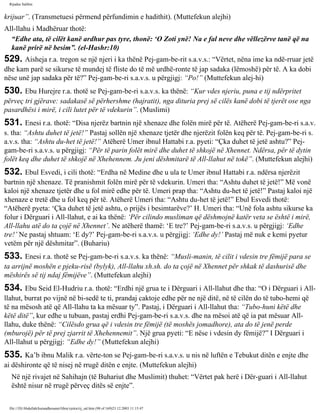 Rijadus Salihin 
krijuar”. (Transmetuesi përmend përfundimin e hadithit). (Muttefekun alejhi) 
All-llahu i Madhëruar thotë: 
“Edhe ata, të cilët kanë ardhur pas tyre, thonë: ‘O Zoti ynë! Na e fal neve dhe vëllezërve tanë që na 
kanë prirë në besim”. (el-Hashr:10) 
529. Aisheja r.a. tregon se një njeri i ka thënë Pej­gam­be­rit 
s.a.v.s.: “Vërtet, nëna ime ka ndë­rruar 
jetë 
dhe kam parë se sikurse të mundej të fliste do të më urdhë­ronte 
të jap sadaka (lëmoshë) për të. A ka dobi 
nëse unë jap sadaka për të?” Pej­gam­be­ri 
s.a.v.s. u përgjigj: “Po!” (Muttefekun alej­hi) 
530. Ebu Hurejre r.a. thotë se Pej­gam­be­ri 
s.a.v.s. ka thënë: “Kur vdes njeriu, puna e tij ndërpritet 
përveç tri gjërave: sadakasë së përhershme (hajratit), nga dituria prej së cilës kanë dobi të tjerët ose nga 
pasardhësi i mirë, i cili lutet për të vdekurin”. (Muslimi) 
531. Enesi r.a. thotë: “Disa njerëz bartnin një xhenaze dhe folën mirë për të. Atëherë Pej­gam­be­ri 
s.a.v. 
s. tha: “Ashtu duhet të jetë!” Pastaj sollën një xhenaze tjetër dhe njerëzit folën keq për të. Pej­gam­be­ri 
s. 
a.v.s. tha: “Ashtu du­het 
të jetë!” Atëherë Umer ibnul Hattabi r.a. pyeti: “Çka duhet të jetë ashtu?” Pej­gam­be­ri 
s.a.v.s. u përgjigj: “Për të parin folët mirë dhe duhet të shkojë në Xhennet. Ndërsa, për të dytin 
folët keq dhe duhet të shkojë në Xhehennem. Ju jeni dëshmitarë të All-llahut në tokë”. (Muttefekun alejhi) 
532. Ebul Esvedi, i cili thotë: “Erdha në Medine dhe u ula te Umer ibnul Hattabi r.a. ndërsa njerëzit 
bartnin një xhenaze. Të pranishmit folën mirë për të vdekurin. Umeri tha: “Ashtu duhet të jetë!” Më vonë 
kaloi një xhenaze tjetër dhe u fol mirë edhe për të. Umeri prap tha: “Ashtu du­het 
të jetë!” Pastaj kaloi një 
xhenaze e tretë dhe u fol keq për të. Atëherë Umeri tha: “Ashtu du­het 
të jetë!” Ebul Esvedi thotë: 
“Atëherë pyeta: ‘Çka duhet të jetë ashtu, o prijës i besimtarëve?’ H. Umeri tha: “Unë fola ashtu sikurse ka 
folur i Dërguari i All-llahut, e ai ka thënë: ‘Për cilindo musliman që dëshmojnë katër veta se është i mirë, 
All-llahu atë do ta çojë në Xhennet’. Ne atëherë thamë: ‘E tre?’ Pej­gam­be­ri 
s.a.v.s. u përgjigj: ‘Edhe 
tre!’ Ne pastaj shtuam: ‘E dy?’ Pej­gam­be­ri 
s.a.v.s. u përgjigj: ‘Edhe dy!’ Pastaj më nuk e kemi pyetur 
vetëm për një dëshmitar”. (Buhariu) 
533. Enesi r.a. thotë se Pej­gam­be­ri 
s.a.v.s. ka thënë: “Musli­manin, 
të cilit i vdesin tre fëmijë para se 
ta arrijnë moshën e pjeku­risë 
(bylyk), All-llahu xh.sh. do ta çojë në Xhennet për shkak të dashurisë dhe 
mëshirës së tij ndaj fëmijëve”. (Muttefekun alejhi) 
534. Ebu Seid El-Hudriu r.a. thotë: “Erdhi një grua te i Dërguari i All-llahut dhe tha: “O i Dërguari i All-llahut, 
burrat po vijnë në bi­sedë 
te ti, prandaj caktoje edhe për ne një ditë, në të cilën do të tubo­hemi 
që 
të na mësosh atë që All-llahu ta ka mësuar ty”. Pastaj, i Dërguari i All-llahut tha: “Tubo­huni 
këtë dhe 
këtë ditë”, kur edhe u tubuan, pastaj erdhi Pej­gam­be­ri 
s.a.v.s. dhe na mësoi atë që ia pat mësuar All-llahu, 
duke thënë: “Cilësdo grua që i vdesin tre fëmijë (të moshës jomadhore), ata do të jenë perde 
(mburojë) për të prej zjarrit të Xhehennemit”. Një grua pyeti: “E nëse i vdesin dy fëmijë?” I Dërguari i 
All-llahut u përgjigj: “Edhe dy!” (Muttefekun alejhi) 
535. Ka’b ibnu Malik r.a. vërte­ton 
se Pej­gam­be­ri 
s.a.v.s. u nis në luftën e Tebukut ditën e enjte dhe 
ai dëshironte që të nisej në rrugë ditën e enjte. (Muttefekun alejhi) 
Në një rivajet në Sahihajn (të Buhariut dhe Muslimit) thuhet: “Vërtet pak herë i Dër­guari 
i All-llahut 
është nisur në rrugë përveç ditës së enjte”. 
file:///D|/Abdullah/kurandhesunet/libra/vjetra/rij_sal.htm (98 of 169)23.12.2003 11:15:47 
 