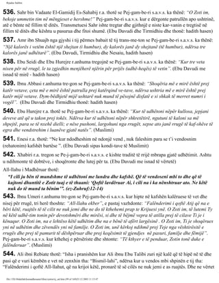 Rijadus Salihin 
536. Sahr bin Vadaate El-Gamidij Es-Sahabij r.a. thotë se Pej­gam­be­ri 
s.a.v.s. ka thënë: “O Zoti im, 
bekoje ummetin tim në mëngjeset e hershme!” Pej­gam­be­ri 
s.a.v.s. kur e dërgonte patrullën apo ushtrinë, 
atë e bënte në fillim të ditës. Transmetuesi Sahr ishte tregtar dhe gjithnjë e niste kar­vanin 
e tregtisë në 
fillim të ditës dhe kështu u pasurua dhe fitoi shumë. (Ebu Davudi dhe Tirmidhiu dhe thonë: hadith hasen) 
537. Amr ibn Shuajb nga gjyshi i tij përmes babait të tij trans­me­ton 
se Pej­gam­be­ri 
s.a.v.s. ka thënë: 
“Një kalorës i vetëm është një shejtan (i humbur), dy kalorës janë dy shejtanë (të humbur), ndërsa tre 
kalorës janë udhëtarë”. (Ebu Davudi, Tirmidhiu dhe Nesaiu, hadith hasen) 
538. Ebu Seidi dhe Ebu Hurejre r.anhuma tregojnë se Pej­gam­be­ri 
s.a.v.s. ka thënë: “Kur tre veta 
nisen për në rrugë, le ta zgjedhin menjëherë njërin për prijës (udhë­heqës) 
të vetin”. (Ebu Davudi me 
isnad të mirë - hadith hasen) 
539. Ibnu Abbasi r.anhuma tre­gon 
se Pej­gam­be­ri 
s.a.v.s. ka thënë: “Shoqëria më e mirë është prej 
katër vetave, çeta më e mirë është patrulla prej katërqind ve­tave, 
ndërsa ushtria më e mirë është prej 
katër mijë vetave. Dym­bëdhjetë 
mijë ushtarë nuk mund të pësojnë disfatë e si shkak të merret numri i 
vogël”. (Ebu Davudi dhe Tirmidhiu thonë: hadith hasen) 
540. Ebu Hurejre r.a. thotë se Pej­gam­be­ri 
s.a.v.s. ka thënë: “Kur të udhëtoni nëpër kullosa, jepjani 
deveve atë që u takon prej tokës. Ndërsa kur të udhëtoni nëpër shkretëtirë, ngutuni të kaloni sa më 
shpejtë, para se të nxehë dielli; e nëse pushoni, largohuni nga rrugët, sepse ato janë rrugë të kaf­shëve 
të 
egra dhe vendstrehim i luanëve gjatë natës”. (Muslimi) 
541. Enesi r.a. thotë: “Ne kur ndodheshim në ndonjë vend , nuk faleshim para se t’i vendosnim 
(rehatonim) kafshët bartëse ”. (Ebu Davudi sipas kondi­tave 
të Muslimit) 
542. Xhabiri r.a. tregon se Pe­j­gam­be­ri 
s.a.v.s. e kishte traditë të rrijë mbrapa gjatë udhëtimit. Ashtu 
u ndihmonte të dobtëve, i shoqëronte dhe lutej për ta. (Ebu Davudi me isnad të vërtetë) 
All-llahu i Madhëruar thotë: 
“I cili ju bën të mundshme të udhëtoni me lundra dhe kafshë. Që të vendoseni mbi to dhe që të 
kujtoni dhuntitë e Zotit tuaj e të thuani: ‘Qoftë lavdëruar Ai, i cili na i ka nënshtruar ato. Ne këtë 
nuk do të mund ta bënim’”. (ez-Zuhruf:12-14) 
543. Ibnu Umeri r.anhuma tre­gon 
se Pej­gam­be­ri 
s.a.v.s. kur hipte në kafshën kalëruese të vet dhe 
nisej për rrugë, tri herë thoshte: “All-llahu ekber”, e pastaj vazhdonte: “Falënderimi i qoftë Atij që na e 
bëri këtë, ruajtës të të cilit ne nuk jemi dhe ne do të kthehemi prap te Krijuesi ynë. O Zoti im, të lutemi Ty 
në këtë udhë­tim 
tonin për devotshmëri dhe mirësi, si dhe të bëjmë vepra të atilla prej të cilave Ti je i 
kënaqur. O Zoti im, na e lehtëso këtë udhëtim dhe na e bënë të afërt largësinë . O Zoti im, Ti je shoqërues 
yni në udhëtim dhe zëvendës yni në familje. O Zoti im, unë kërkoj ndihmë prej Teje nga vështirësitë e 
rrugës dhe prej të pamurit të dëshpëruar dhe prej keqësimit të gjendjes në pasuri, familje dhe fëmijë”. 
Pej­gam­be­ri 
s.a.v.s. kur kthehej e përsëriste dhe shtonte: “Të kthyer e të penduar, Zotin tonë duke e 
falënderuar”. (Muslimi) 
544. Ali ibni Rebiate thotë: “Isha i pranishëm kur Ali ibnu Ebu Talibi zuri një kalë që të hipë në të dhe 
pasi që e vuri këmbën e vet në zenxhin tha: “Bismil-lahi”, ndërsa kur u vendos mbi shpinën e tij tha: 
“Falënderimi i qoftë All-llahut, që na krijoi këtë, pronarë të së cilës ne nuk jemi e as ruajtës. Dhe ne vërtet 
file:///D|/Abdullah/kurandhesunet/libra/vjetra/rij_sal.htm (99 of 169)23.12.2003 11:15:47 
 