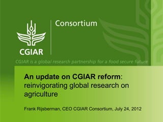 An update on CGIAR reform:
reinvigorating global research on
agriculture
Frank Rijsberman, CEO CGIAR Consortium, July 24, 2012
 